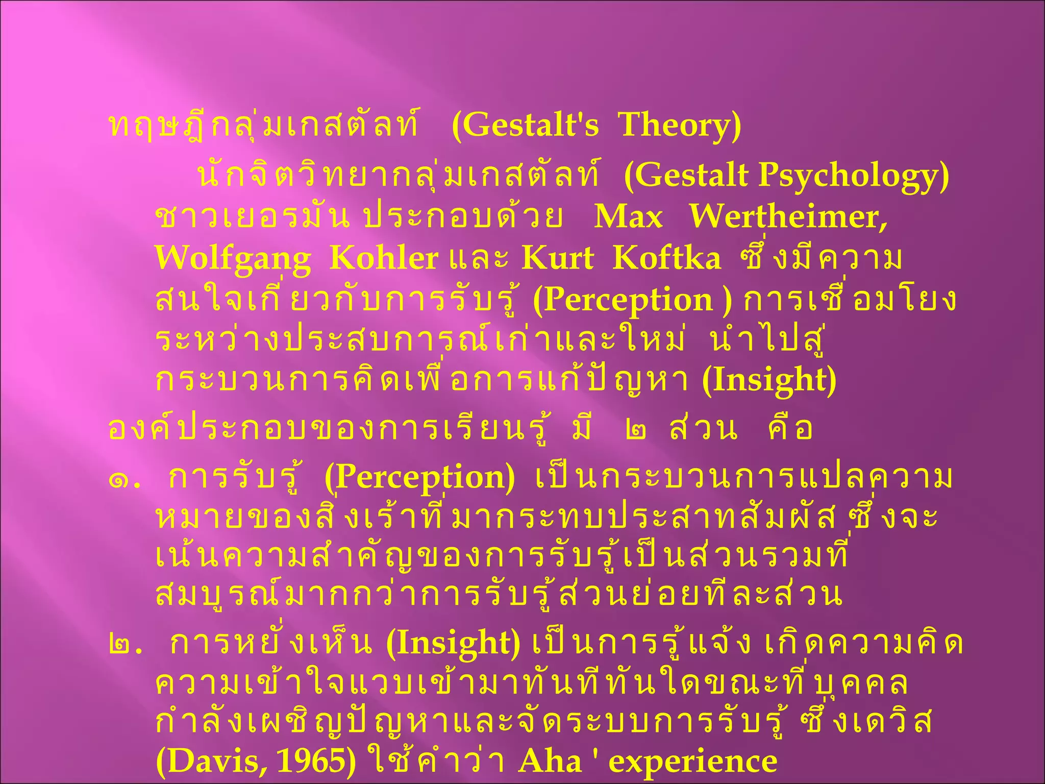 ทฤษฎีกลุ่มเกสตัลท์  ( Gestalt's  Theory ) นักจิตวิทยากลุ่มเกสตัลท์  ( Gestalt Psychology )  ชาวเยอรมัน ประกอบด้วย  Max  Wertheimer,  Wolfgang  Kohler  และ  Kurt  Koftka  ซึ่งมีความสนใจเกี่ยวกับการรับรู้  ( Perception  )  การเชื่อมโยงระหว่างประสบการณ์เก่าและใหม่  นำไปสู่กระบวนการคิดเพื่อการแก้ปัญหา  ( Insight ) องค์ประกอบของการเรียนรู้  มี  ๒  ส่วน  คือ ๑ .  การรับรู้  ( Perception )  เป็นกระบวนการแปลความหมายของสิ่งเร้าที่มากระทบประสาทสัมผัส ซึ่งจะเน้นความสำคัญของการรับรู้เป็นส่วนรวมที่สมบูรณ์มากกว่าการรับรู้ส่วนย่อยทีละส่วน ๒ .  การหยั่งเห็น  ( Insight )  เป็นการรู้แจ้ง เกิดความคิดความเข้าใจแวบเข้ามาทันทีทันใดขณะที่บุคคลกำลังเผชิญปัญหาและจัดระบบการรับรู้ ซึ่งเดวิส  ( Davis, 1965 )  ใช้คำว่า  Aha '   experience   