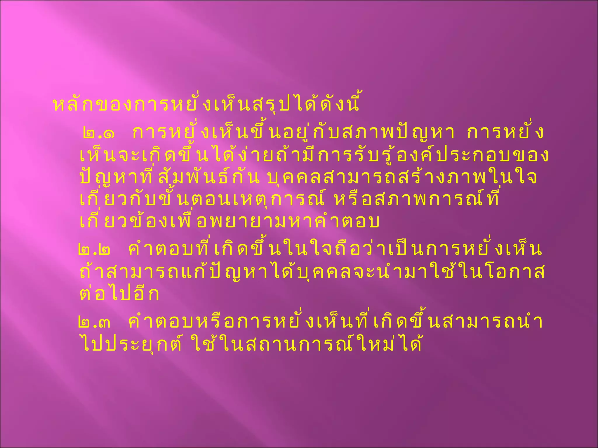 หลักของการหยั่งเห็นสรุปได้ดังนี้ ๒ . ๑  การหยั่งเห็นขึ้นอยู่กับสภาพปัญหา  การหยั่งเห็นจะเกิดขึ้นได้ง่ายถ้ามีการรับรู้องค์ประกอบของปัญหาที่สัมพันธ์กัน บุคคลสามารถสร้างภาพในใจเกี่ยวกับขั้นตอนเหตุการณ์ หรือสภาพการณ์ที่เกี่ยวข้องเพื่อพยายามหาคำตอบ ๒ . ๒  คำตอบที่เกิดขึ้นในใจถือว่าเป็นการหยั่งเห็น  ถ้าสามารถแก้ปัญหาได้บุคคลจะนำมาใช้ในโอกาสต่อไปอีก ๒ . ๓  คำตอบหรือการหยั่งเห็นที่เกิดขึ้นสามารถนำไปประยุกต์ ใช้ในสถานการณ์ใหม่ได้ 