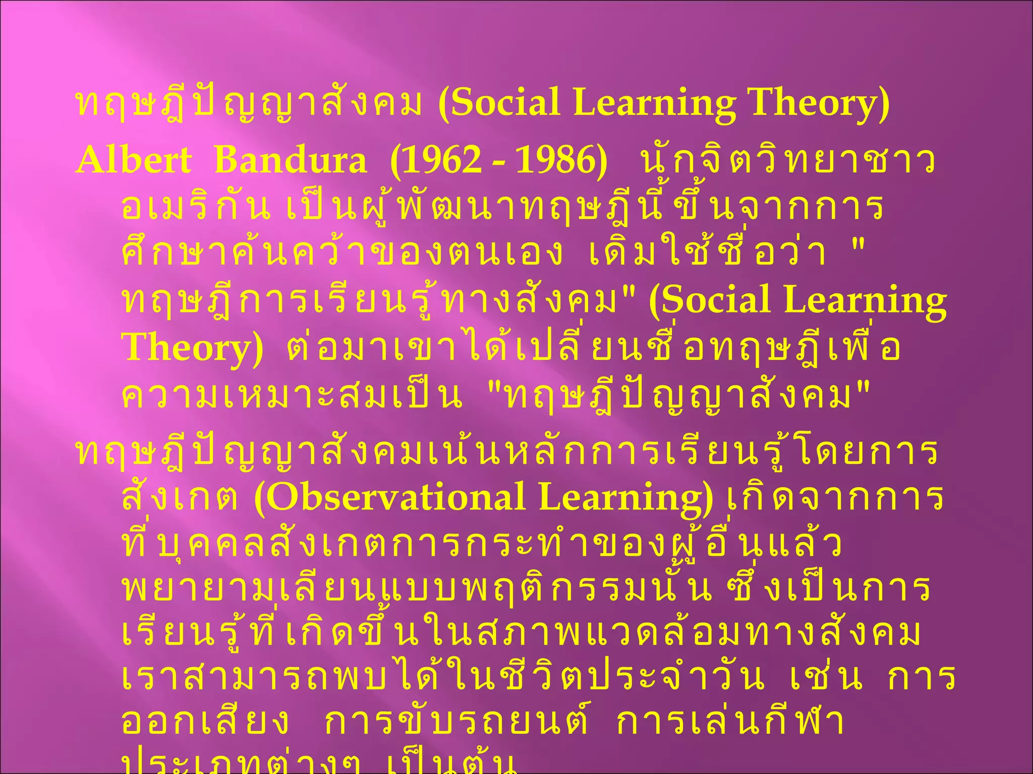 ทฤษฎีปัญญาสังคม  ( Social Learning Theory ) Albert  Bandura  (1962 - 1986)  นักจิตวิทยาชาวอเมริกัน เป็นผู้พัฒนาทฤษฎีนี้ขึ้นจากการศึกษาค้นคว้าของตนเอง  เดิมใช้ชื่อว่า  " ทฤษฎีการเรียนรู้ทางสังคม " ( Social Learning Theory )  ต่อมาเขาได้เปลี่ยนชื่อทฤษฎีเพื่อความเหมาะสมเป็น  " ทฤษฎีปัญญาสังคม "  ทฤษฎีปัญญาสังคมเน้นหลักการเรียนรู้โดยการสังเกต  ( Observational Learning )  เกิดจากการที่บุคคลสังเกตการกระทำของผู้อื่นแล้วพยายามเลียนแบบพฤติกรรมนั้น ซึ่งเป็นการเรียนรู้ที่เกิดขึ้นในสภาพแวดล้อมทางสังคมเราสามารถพบได้ในชีวิตประจำวัน  เช่น  การออกเสียง  การขับรถยนต์  การเล่นกีฬาประเภทต่างๆ  เป็นต้น 