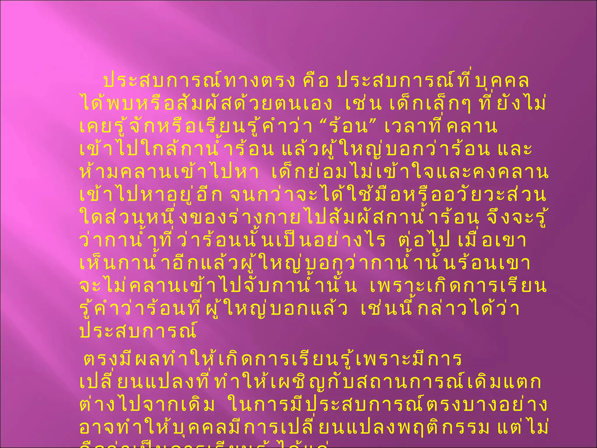 ประสบการณ์ทางตรง คือ ประสบการณ์ที่บุคคลได้พบหรือสัมผัสด้วยตนเอง  เช่น เด็กเล็กๆ ที่ยังไม่เคยรู้จักหรือเรียนรู้คำว่า “ร้อน” เวลาที่คลานเข้าไปใกล้กาน้ำร้อน แล้วผู้ใหญ่บอกว่าร้อน และห้ามคลานเข้าไปหา  เด็กย่อมไม่เข้าใจและคงคลานเข้าไปหาอยู่อีก จนกว่าจะได้ใช้มือหรืออวัยวะส่วนใดส่วนหนึ่งของร่างกายไปสัมผัสกาน้ำร้อน จึงจะรู้ว่ากาน้ำที่ว่าร้อนนั้นเป็นอย่างไร  ต่อไป เมื่อเขาเห็นกาน้ำอีกแล้วผู้ใหญ่บอกว่ากาน้ำนั้นร้อนเขาจะไม่คลานเข้าไปจับกาน้ำนั้น  เพราะเกิดการเรียนรู้คำว่าร้อนที่ผู้ใหญ่บอกแล้ว  เช่นนี้กล่าวได้ว่า ประสบการณ์ ตรงมีผลทำให้เกิดการเรียนรู้เพราะมีการเปลี่ยนแปลงที่ทำให้เผชิญกับสถานการณ์เดิมแตกต่างไปจากเดิม  ในการมีประสบการณ์ตรงบางอย่างอาจทำให้บุคคลมีการเปลี่ยนแปลงพฤติกรรม แต่ไม่ถือว่าเป็นการเรียนรู้ ได้แก่ 