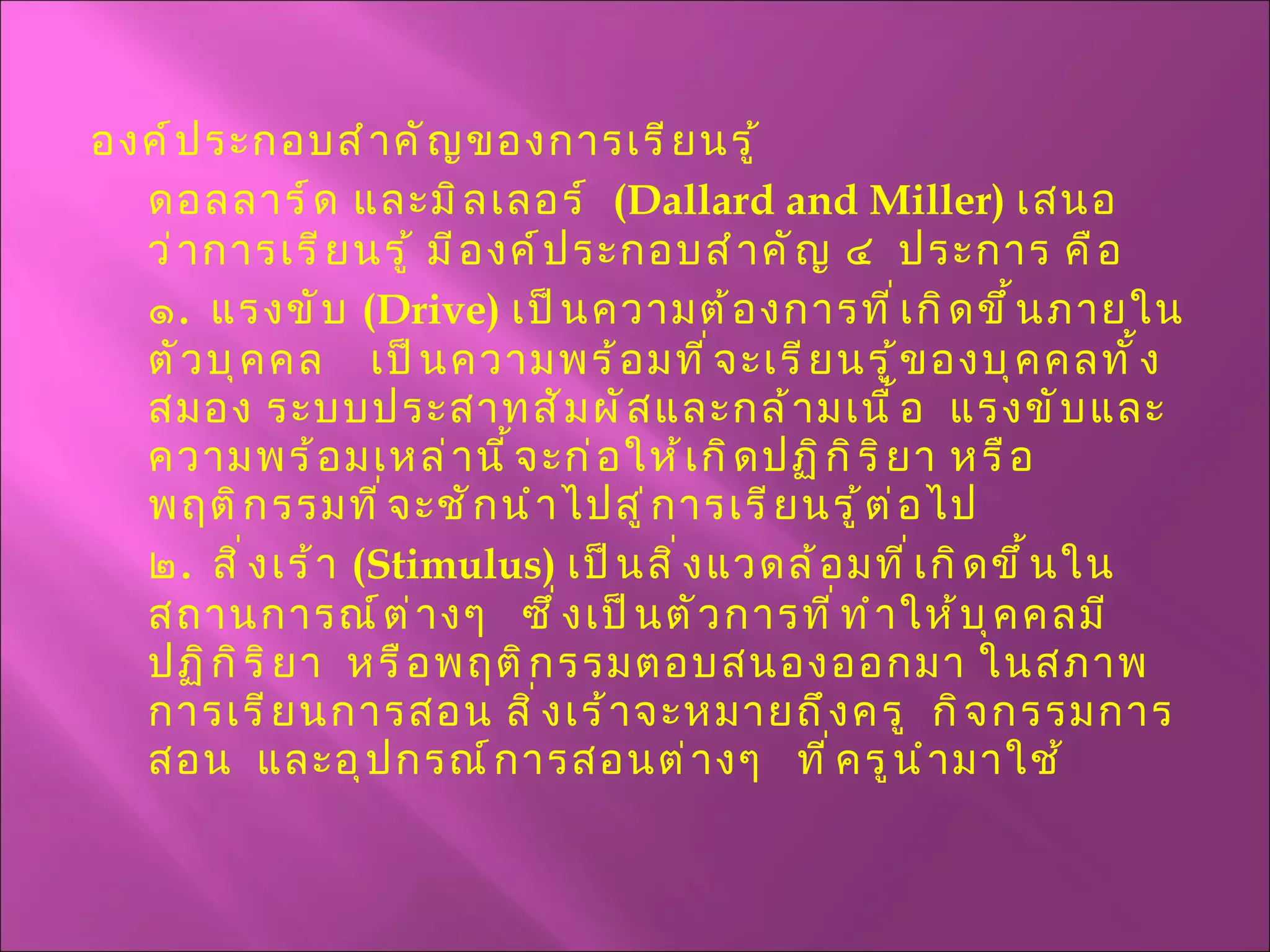 องค์ประกอบสำคัญของการเรียนรู้ ดอลลาร์ด และมิลเลอร์  ( Dallard and Miller )  เสนอว่าการเรียนรู้ มีองค์ประกอบสำคัญ ๔  ประการ คือ ๑ .  แรงขับ  ( Drive )  เป็นความต้องการที่เกิดขึ้นภายในตัวบุคคล  เป็นความพร้อมที่จะเรียนรู้ของบุคคลทั้งสมอง ระบบประสาทสัมผัสและกล้ามเนื้อ  แรงขับและความพร้อมเหล่านี้จะก่อให้เกิดปฏิกิริยา หรือพฤติกรรมที่จะชักนำไปสู่การเรียนรู้ต่อไป ๒ .  สิ่งเร้า  ( Stimulus )  เป็นสิ่งแวดล้อมที่เกิดขึ้นในสถานการณ์ต่างๆ  ซึ่งเป็นตัวการที่ทำให้บุคคลมีปฏิกิริยา  หรือพฤติกรรมตอบสนองออกมา ในสภาพการเรียนการสอน สิ่งเร้าจะหมายถึงครู  กิจกรรมการสอน  และอุปกรณ์การสอนต่างๆ  ที่ครูนำมาใช้ 