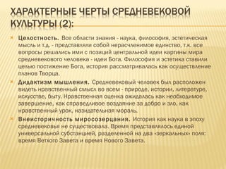 Целостность.  Все области знания - наука, философия, эстетическая мысль и т.д. - представляли собой нерасчленимое единство, т.к. все вопросы решались ими с позиций центральной идеи картины мира средневекового человека - идеи Бога. Философия и эстетика ставили целью постижение Бога, история рассматривалась как осуществление планов Творца.  Дидактизм мышления.  Средневековый человек был расположен видеть нравственный смысл во всем - природе, истории, литературе, искусстве, быту. Нравственная оценка ожидалась как необходимое завершение, как справедливое воздаяние за добро и зло, как нравственный урок, назидательная мораль.  Внеисторичность миросозерцания.  История как наука в эпоху средневековья не существовала. Время представлялось единой универсальной субстанцией, разделенной на два «зеркальных» поля: время Ветхого Завета и время Нового Завета. 