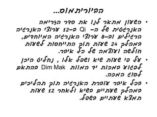 ‫הביוריתמוס...‬
       ‫• השעון מתאר לנו את סדר הזרימה‬
‫האנרגטית של ה- ‪ Qi‬ב-21 ערוצי האנרגיה‬
  ‫הרגילים וב-8 ערוצי האנרגיה המיוחדים,‬
   ‫במהלך 42 שעות תוך התייחסות לשעות‬
             ‫חולשה ועוצמה של כל איבר.‬
 ‫• על פי שעות שיא ושפל אלו , נחליט היכן‬
‫לפגוע במכות יד המוות ‪ Dim Mak‬בהתאם‬
                            ‫לסוג המכה.‬
 ‫• בכל איבר עוברת האנרגיה תוך תהליכים‬
     ‫במהלך שעתיים בשיא ולאחר 21 שעות‬
                    ‫תמצא שעתיים בשפל.‬
 