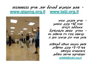 ‫• אתם מוזמנים לתרגל יחד, אריק 2228063250‬
‫‪www.qigong.org.il‬‬     ‫‪www.taiji.org.il‬‬

                             ‫• אריק איזנמן, מורה‬
                         ‫בכיר לצ'י קונג, מוסמך‬
                               ‫ממכללת וינגייט.‬
                      ‫• מדריך מטעם אינטרנשיונל‬
                     ‫קראטה גוג'ו ריו בראשות רב‬
                     ‫אומן בכיר ירון בנימיני דאן 9.‬

                     ‫עוסק כמנחה ומרצה לקבוצות‬
                       ‫טאי צ'י צ'י קונג, מדיטציה,‬
                              ‫גיאומטריה מקודשת‬
                        ‫ואזוטריקת בריאת העולם.‬
                             ‫‪arikltd@isdn.org.il‬‬
 
