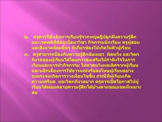 ๒ .  ครูควรใช้หลักการเรียนรู้จากทฤษฎีปลูกฝังความรู้สึกและเจตคติที่ดีต่อเนื้อหาวิชา กิจกรรมนักเรียน ครูผู้สอนและสิ่งแวดล้อมอื่นๆ ที่เกี่ยวข้องให้เกิดในตัวผู้เรียน ๓ .  ครูสามารถป้องกันความรู้สึกล้มเหลว  ผิดหวัง และวิตกกังวลของผู้เรียนได้โดยการส่งเสริมให้กำลังใจในการเรียนและการทำกิจกรรม ไม่คาดหวังผลเลิศจากผู้เรียน และหลีกเลี่ยงการใช้อารมณ์หรือลงโทษผู้เรียนอย่างรุนแรงจนเกิดการวางเงื่อนไขขึ้น กรณีที่ผู้เรียนเกิดความเครียด  และวิตกกังวลมาก ครูควรเปิดโอกาสให้ผู้เรียนได้ผ่อนคลายความรู้สึกได้บ้างตามขอบเขตที่เหมาะสม 