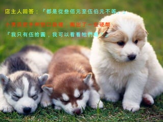 店主人回答： 『都是從叁佰元至伍伯元不等。』 小男孩把手伸到口袋裡，掏出了一些硬幣， 『我只有伍拾圓，我可以看看牠們嗎？』 