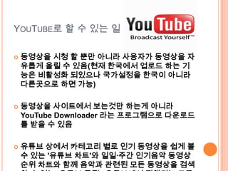 YouTube로 할 수 있는 일동영상을 시청 할 뿐만 아니라 사용자가 동영상을 자유롭게 올릴 수 있음(현재 한국에서 업로드 하는 기능은 비활성화 되있으나 국가설정을 한국이 아니라 다른곳으로 하면 가능)동영상을 사이트에서 보는것만하는게 아니라 YouTube Downloader 라는 프로그램으로 다운로드를 받을 수 있음유튜브 상에서 카테고리 별로 인기 동영상을 쉽게 볼 수 있는 '유튜브 차트'와 일일·주간 인기음악 동영상 순위 차트와 함께 음악과 관련된 모든 동영상을 검색할 수 있는 '유튜브 뮤직', 유튜브에서 진행되는 모든 라이브 스트리밍 채널을 찾을 수 있는 '유튜브 라이브' 