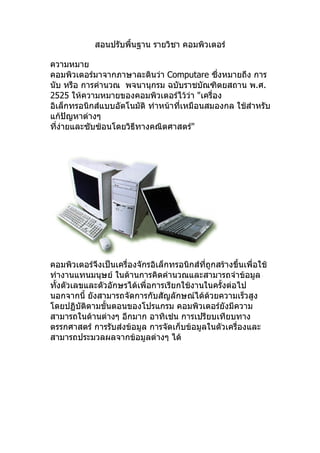 สอนปรับพื้นฐาน รายวิชา คอมพิวเตอร์

ความหมาย
คอมพิวเตอร์มาจากภาษาละตินว่า Computare ซึ่งหมายถึง การ
นับ หรือ การคำานวณ พจนานุกรม ฉบับราชบัณฑิตยสถาน พ.ศ.
2525 ให้ความหมายของคอมพิวเตอร์ไว้วา "เครื่อง
                                       ่
อิเล็กทรอนิกส์แบบอัตโนมัติ ทำาหน้าที่เหมือนสมองกล ใช้สำาหรับ
แก้ปัญหาต่างๆ
ทีง่ายและซับซ้อนโดยวิธีทางคณิตศาสตร์"
  ่




คอมพิวเตอร์จึงเป็นเครื่องจักรอิเล็กทรอนิกส์ที่ถูกสร้างขึ้นเพื่อใช้
ทำางานแทนมนุษย์ ในด้านการคิดคำานวณและสามารถจำาข้อมูล
ทังตัวเลขและตัวอักษรได้เพื่อการเรียกใช้งานในครั้งต่อไป
  ้
นอกจากนี้ ยังสามารถจัดการกับสัญลักษณ์ได้ด้วยความเร็วสูง
โดยปฏิบัติตามขั้นตอนของโปรแกรม คอมพิวเตอร์ยังมีความ
สามารถในด้านต่างๆ อีกมาก อาทิเช่น การเปรียบเทียบทาง
ตรรกศาสตร์ การรับส่งข้อมูล การจัดเก็บข้อมูลในตัวเครื่องและ
สามารถประมวลผลจากข้อมูลต่างๆ ได้
 