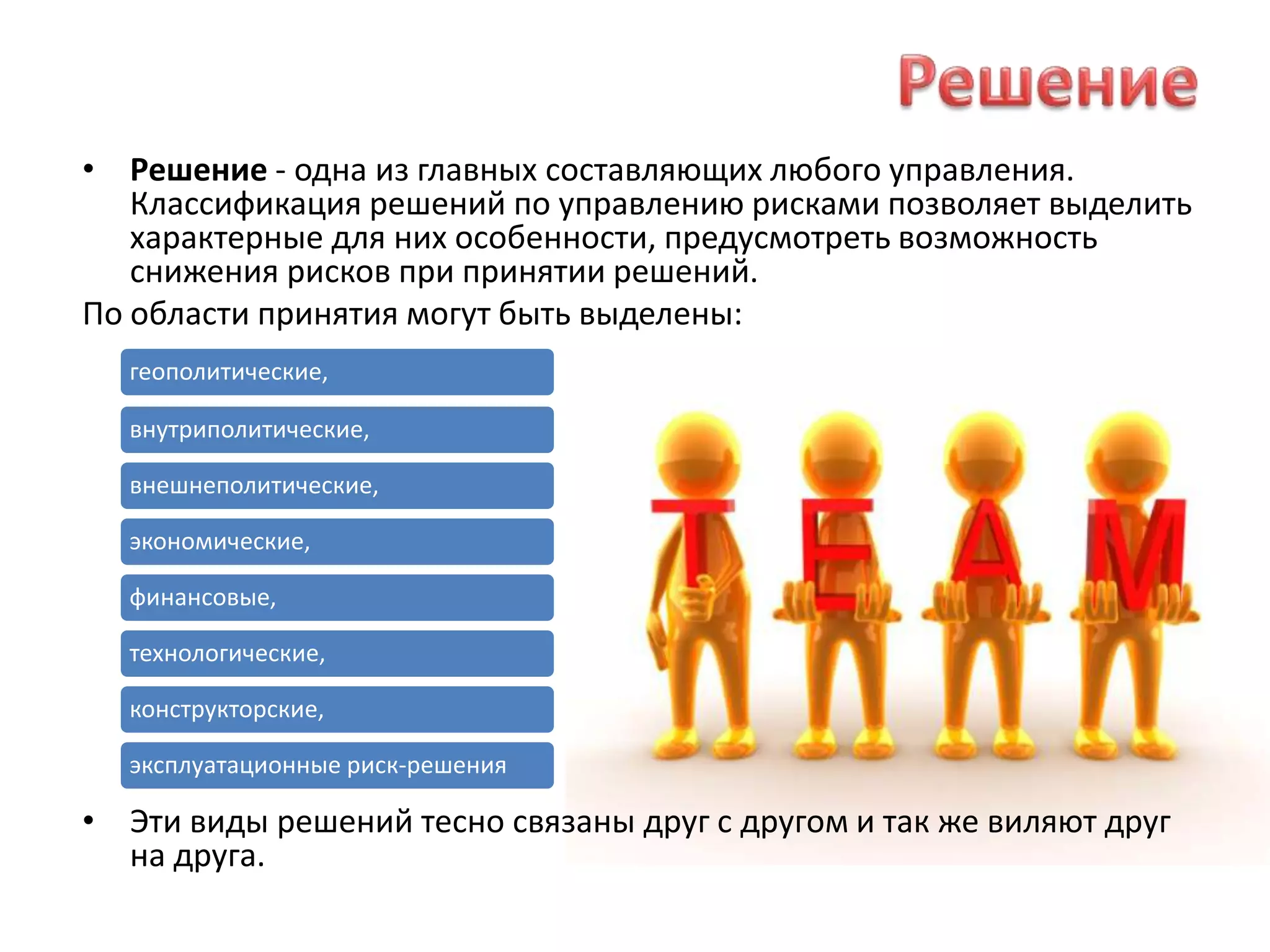 РешениеРешение - одна из главных составляющих любого управления. Классификация решений по управлению рисками позволяет выделить характерные для них особенности, предусмотреть возможность снижения рисков при принятии решений.По области принятия могут быть выделены:Эти виды решений тесно связаны друг с другом и так же виляют друг на друга.