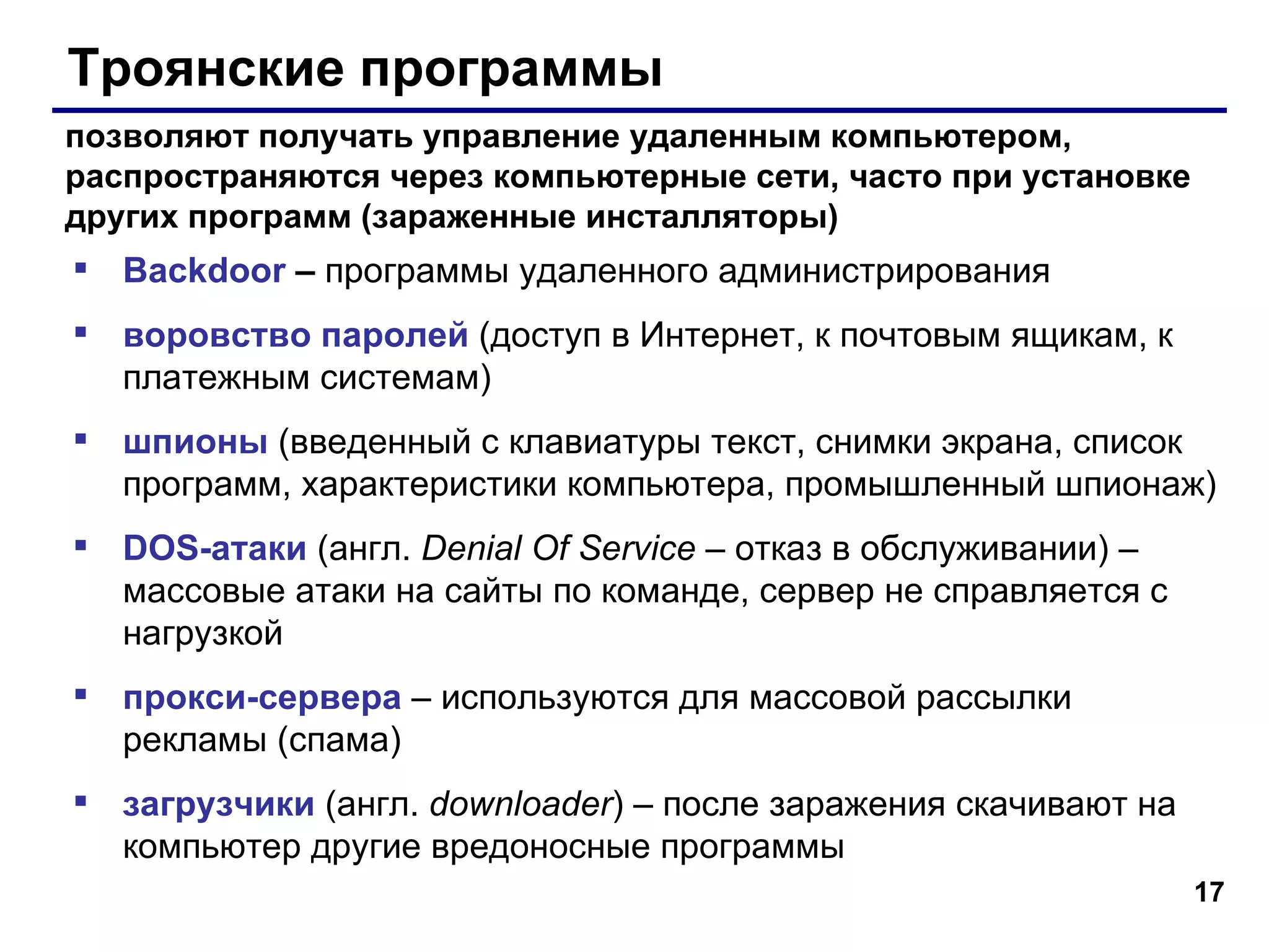 Троянские программы Backdoor  –  программы удаленного администрирования воровство паролей  (доступ в Интернет, к почтовым ящикам, к платежным системам) шпионы  (введенный с клавиатуры текст, снимки экрана, список программ, характеристики компьютера, промышленный шпионаж) DOS- атаки  (англ.  Denial Of Service  –  отказ в обслуживании)  – массовые атаки на сайты по команде, сервер не справляется с нагрузкой прокси-сервера  – используются для массовой рассылки рекламы (спама) загрузчики  (англ.  downloader )   – после заражения скачивают на компьютер другие вредоносные программы позволяют получать управление удаленным компьютером, распространяются через компьютерные сети, часто при установке других программ (зараженные инсталляторы)  