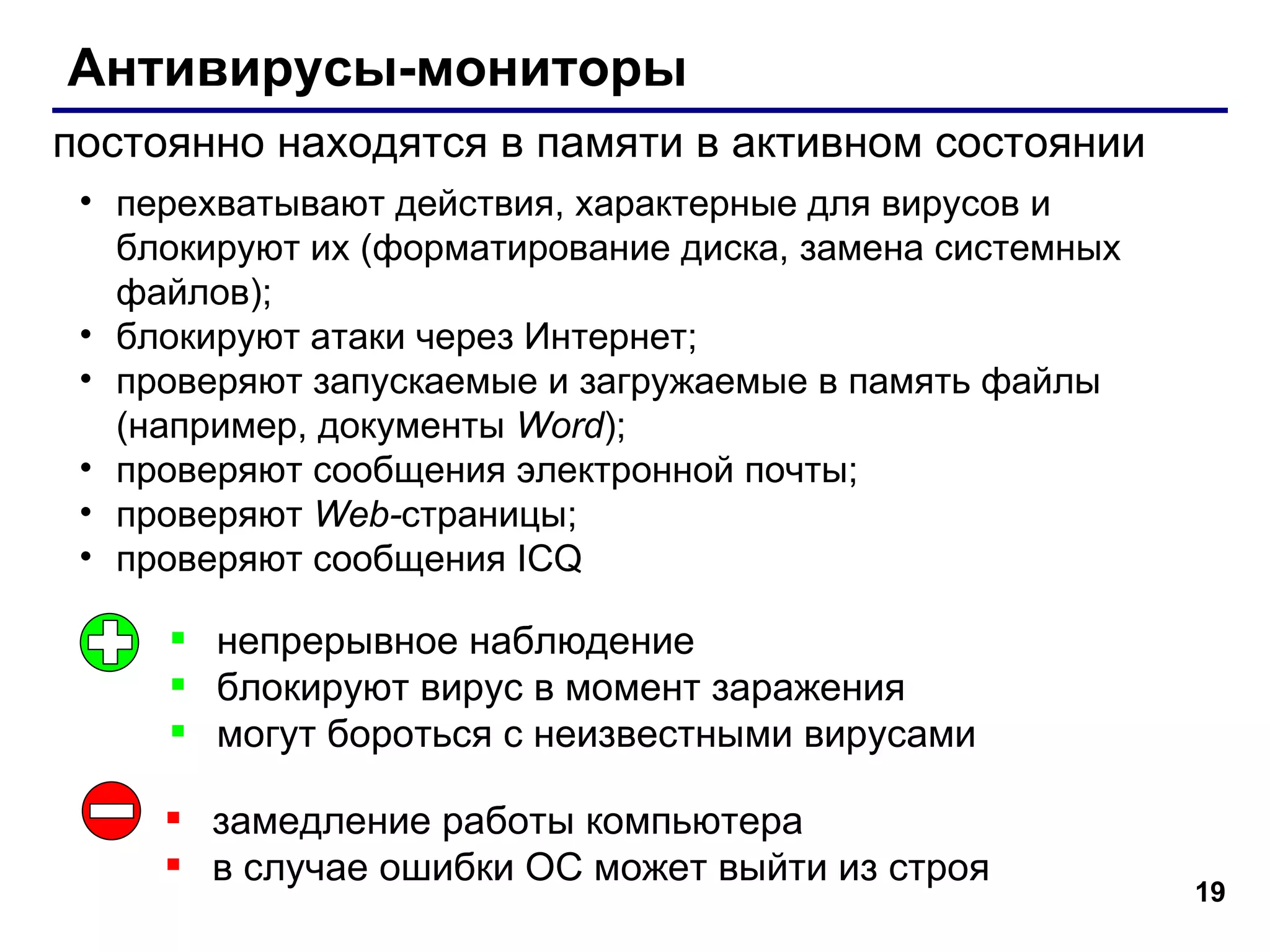 Антивирусы-мониторы постоянно находятся в памяти в активном состоянии непрерывное наблюдение блокируют вирус в момент заражения могут бороться с неизвестными вирусами замедление работы компьютера в случае ошибки ОС может выйти из строя  перехватывают действия, характерные для вирусов и блокируют их (форматирование диска, замена системных файлов); блокируют атаки через Интернет; проверяют запускаемые и загружаемые в память файлы (например, документы  Word ); проверяют сообщения электронной почты; проверяют  Web- страницы; проверяют сообщения  ICQ 