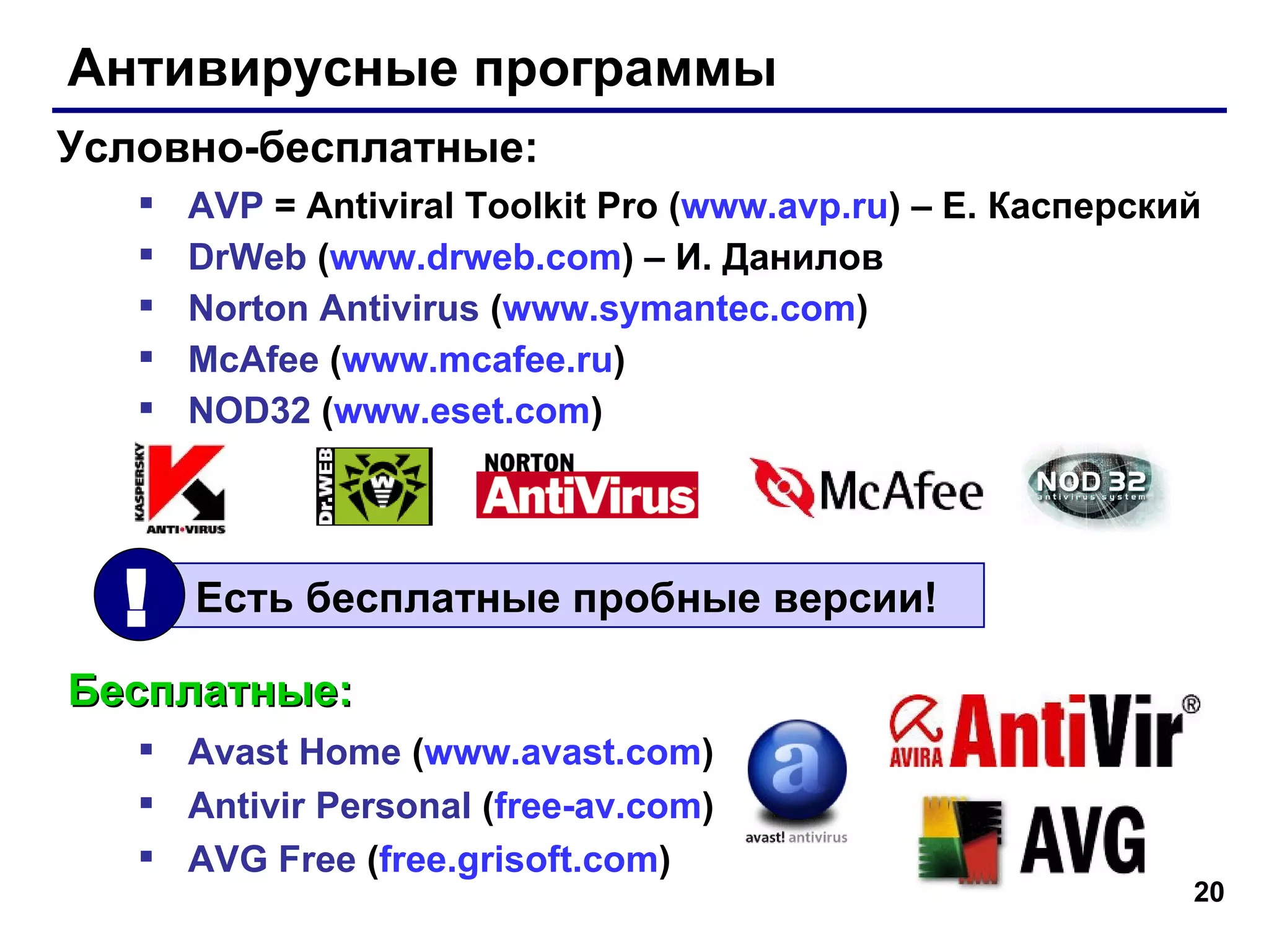 Антивирусные программы AVP   = Antiviral Toolkit Pro ( www.avp.ru )  –   Е. Касперский DrWeb  ( www.drweb.com )  –  И. Данилов Norton Antivirus   ( www.symantec.com ) McAfee   ( www.mcafee.ru ) NOD32   ( www.eset.com ) Условно-бесплатные: Бесплатные: Avast Home  ( www.avast.com ) Antivir Personal  ( free- av.com ) AVG Free  ( free.grisoft.com ) Есть бесплатные пробные версии! ! 