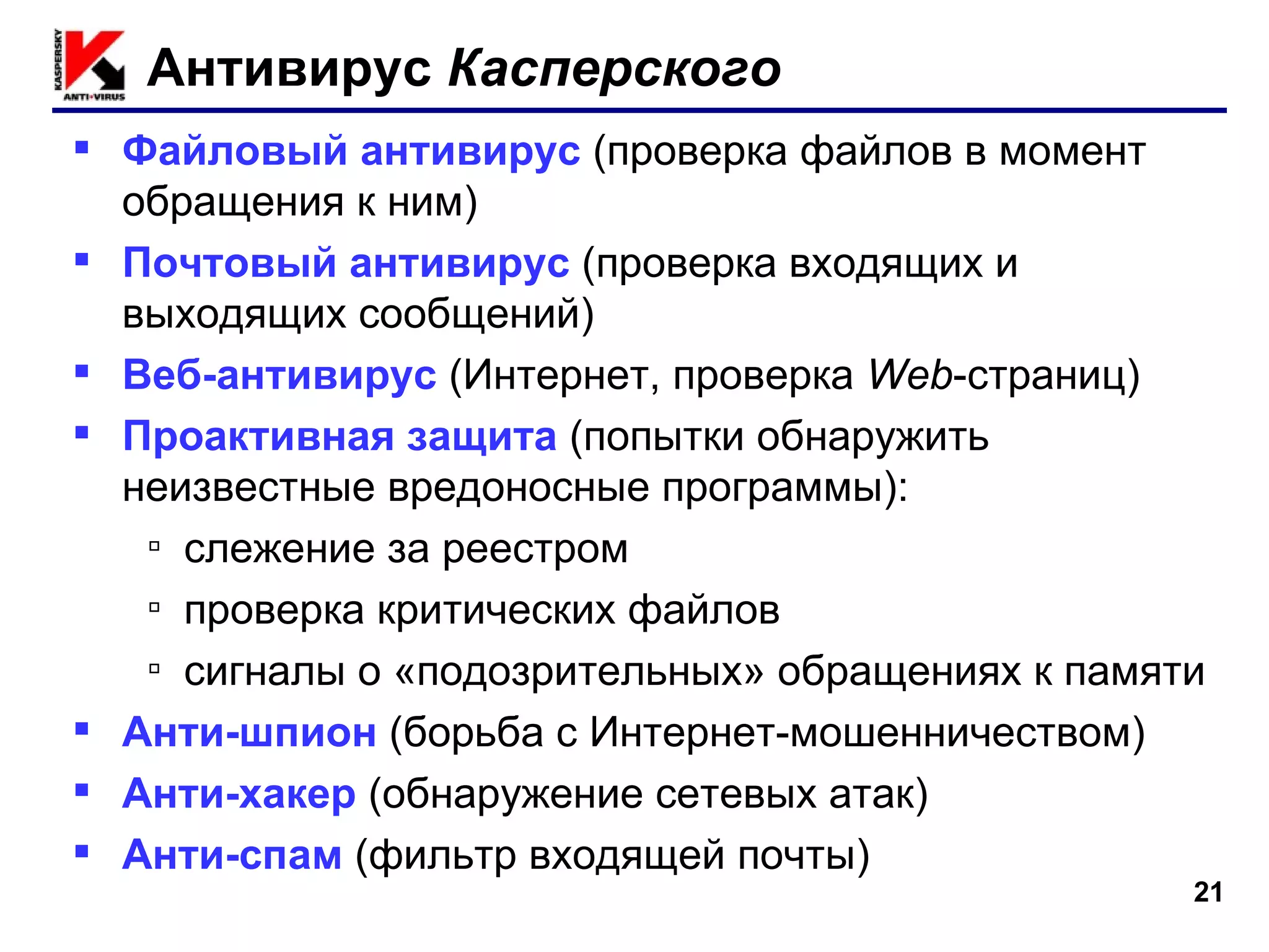 Антивирус  Касперского Файловый антивирус   (проверка файлов в момент обращения к ним) Почтовый антивирус   (проверка входящих и выходящих сообщений) Веб-антивирус   (Интернет, проверка  Web -страниц) Проактивная защита   (попытки обнаружить неизвестные вредоносные программы): слежение за реестром проверка критических файлов сигналы о «подозрительных» обращениях к памяти Анти-шпион   (борьба с Интернет-мошенничеством) Анти-хакер   (обнаружение сетевых атак) Анти-спам   (фильтр входящей почты) 