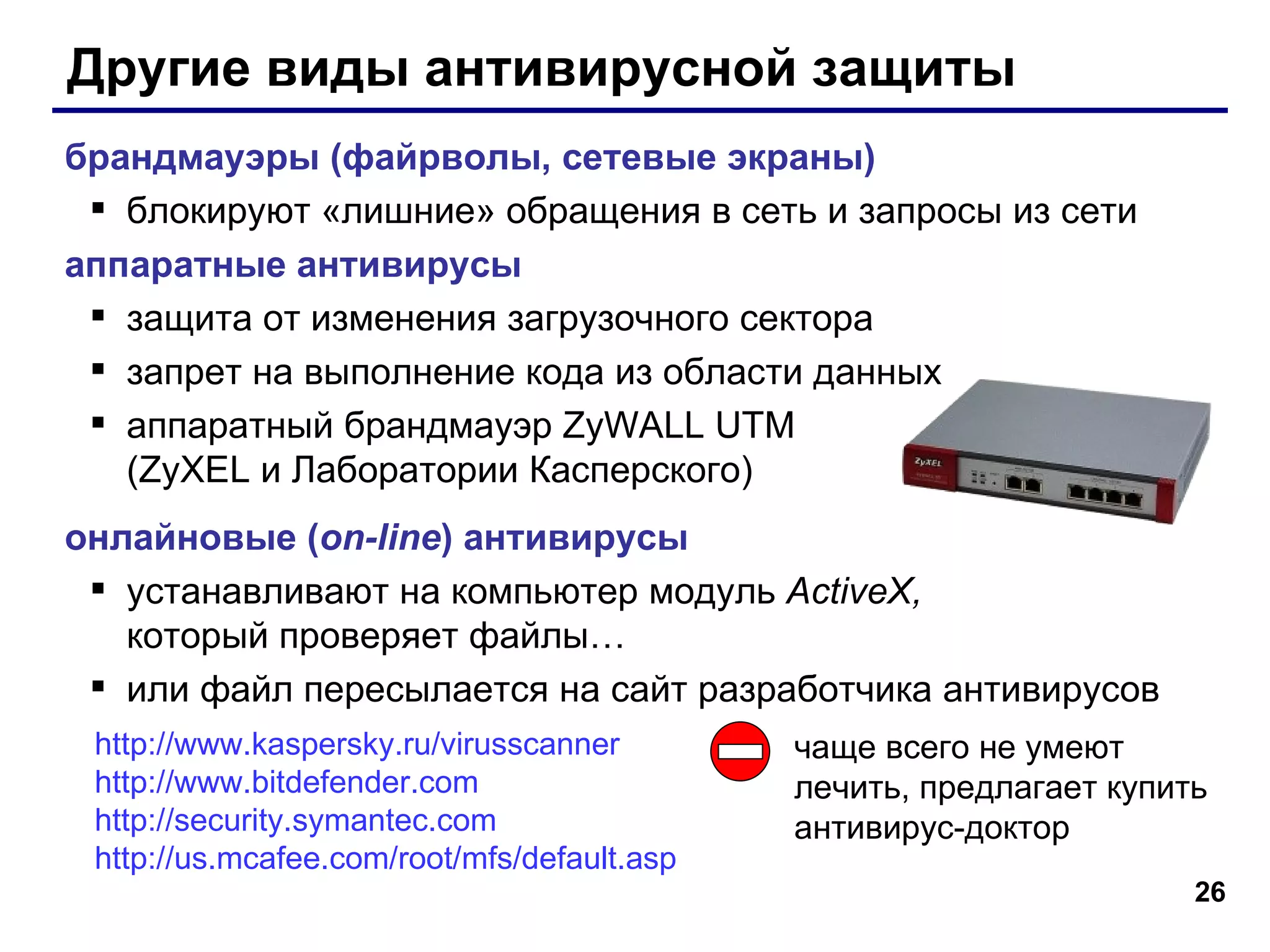 Другие виды антивирусной защиты брандмауэры (файрволы, сетевые экраны) блокируют «лишние» обращения в сеть и запросы из сети аппаратные антивирусы защита от изменения загрузочного сектора запрет на выполнение кода из области данных аппаратный брандмауэр ZyWALL UTM  (ZyXEL и Лаборатории Касперского) онлайновые ( on-line ) антивирусы устанавливают на компьютер модуль  ActiveX , который проверяет файлы… или файл пересылается на сайт разработчика антивирусов http :// www.kaspersky.ru / virusscanner http :// www.bitdefender.com   http :// security.symantec.com http :// us.mcafee.com / root / mfs / default.asp   чаще всего не умеют лечить, предлагает купить антивирус-доктор 