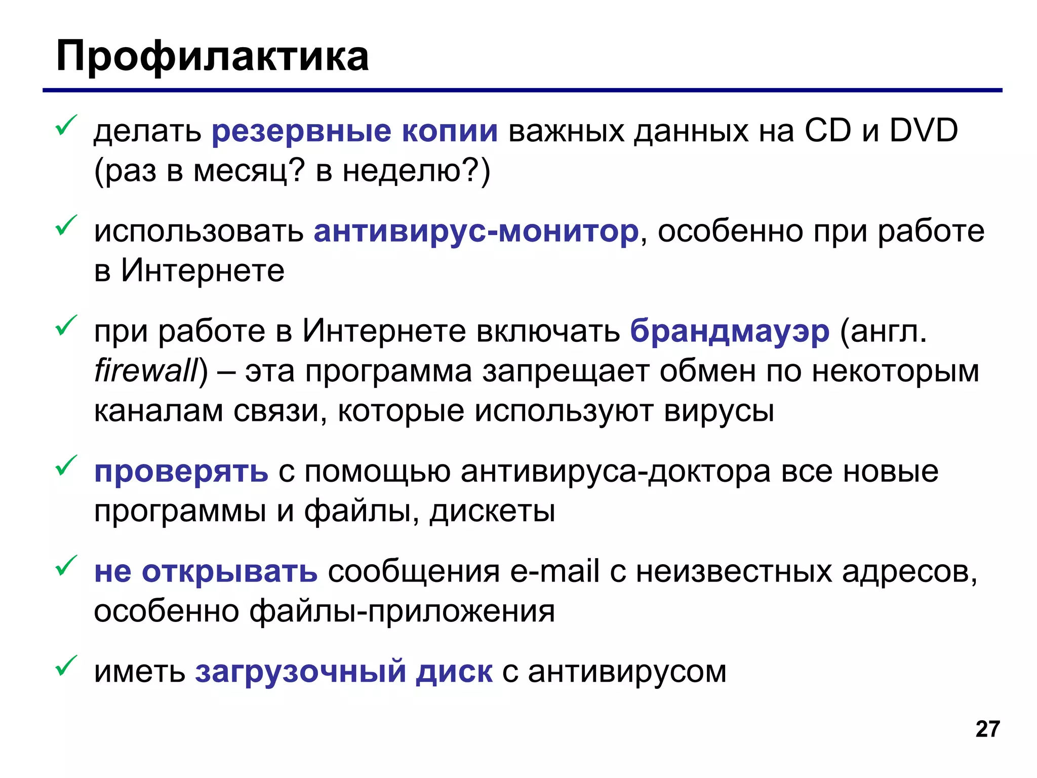 Профилактика делать  резервные копии  важных данных на  CD  и  DVD  (раз в месяц? в неделю?) использовать  антивирус-монитор , особенно при работе в Интернете при работе в Интернете включать  брандмауэр  (англ.  firewall )  –  эта программа запрещает обмен по некоторым каналам связи, которые используют вирусы проверять  с помощью антивируса-доктора все новые программы и файлы, дискеты не открывать  сообщения  e-mail  с неизвестных адресов, особенно файлы-приложения иметь  загрузочный диск  с антивирусом 