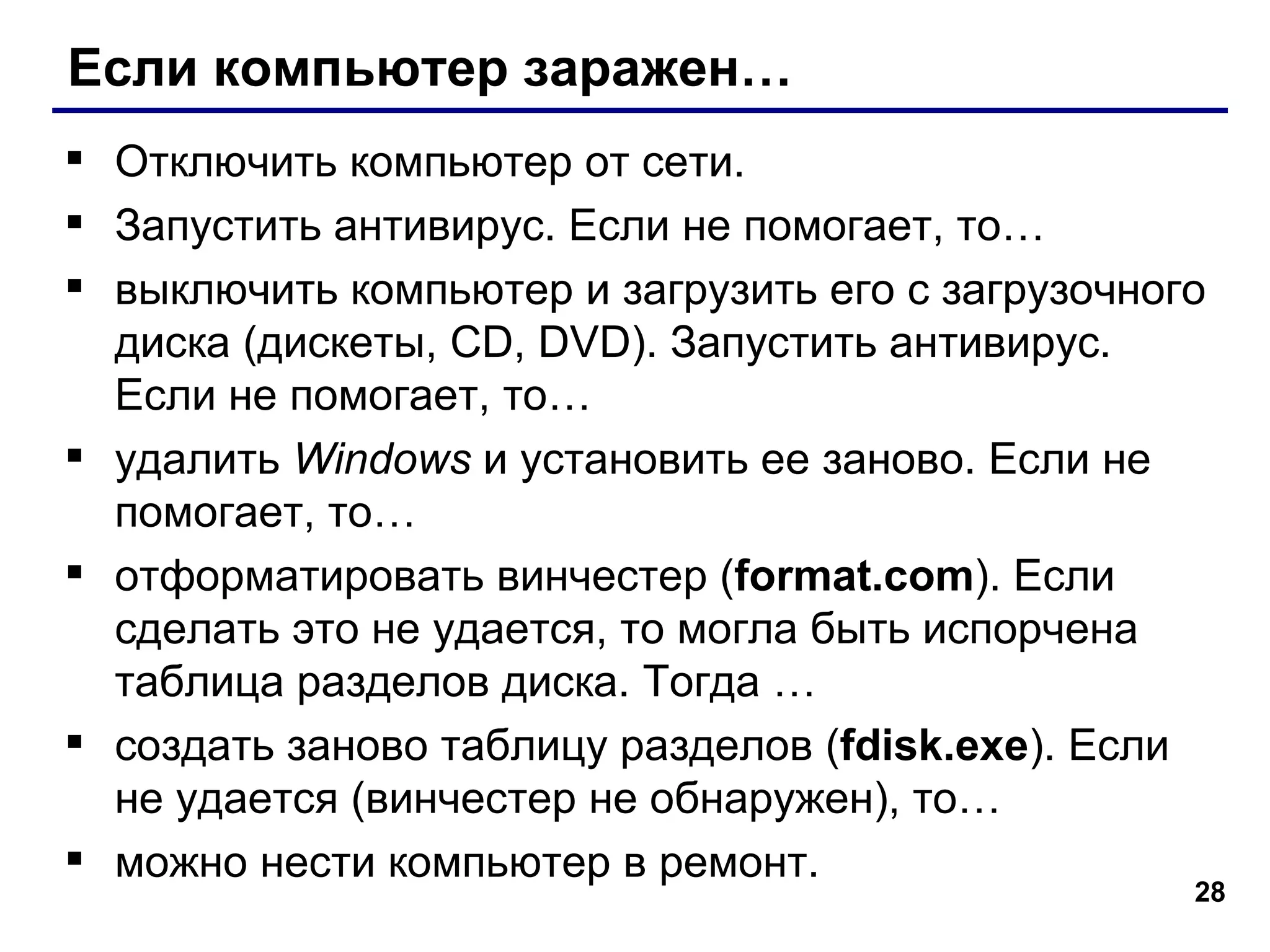 Если компьютер заражен… Отключить компьютер от сети. Запустить антивирус. Если не помогает, то… выключить компьютер и загрузить его с загрузочного диска (дискеты,  CD, DVD ) .  Запустить антивирус. Если не помогает, то… удалить  Windows   и установить ее заново. Если не помогает, то… отформатировать винчестер ( format.com ). Если сделать это не удается, то могла быть испорчена таблица разделов диска. Тогда … создать заново таблицу разделов  ( fdisk.exe ).  Если не удается (винчестер не обнаружен), то… можно нести компьютер в ремонт. 
