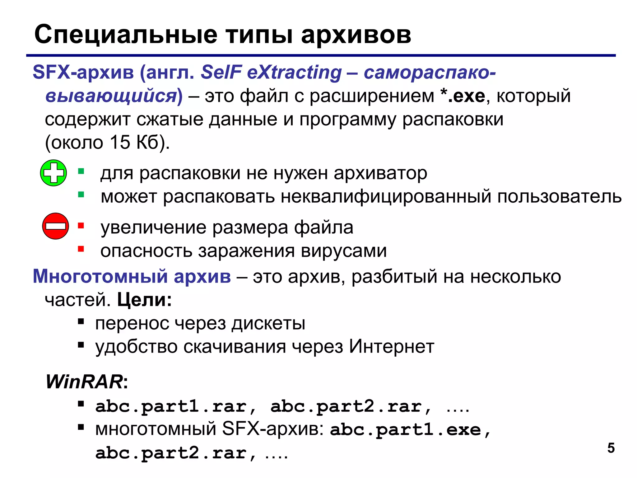 Специальные типы архивов SFX- архив (англ.  SelF eXtracting –  самораспако-вывающийся )  – это файл с расширением  *.exe ,  который содержит сжатые данные и программу распаковки  (около 15 Кб). Многотомный архив  – это архив, разбитый на несколько частей.  Цели: перенос через дискеты удобство скачивания через Интернет WinRAR : abc.part1.rar, abc.part2.rar,  …. многотомный  SFX- архив :  abc.part1.exe, abc.part2.rar,  …. для распаковки не нужен архиватор может распаковать неквалифицированный пользователь увеличение размера файла опасность заражения вирусами 