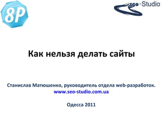 Как нельзя делать сайты Станислав Матюшенко, руководитель отдела  web -разработок. www.seo-studio.com.ua Одесса 2011 