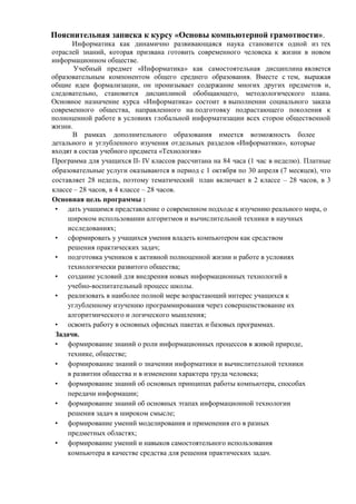 Пояснительная записка к курсу «Основы компьютерной грамотности».<br />Информатика как динамично развивающаяся наука становится одной из тех отраслей знаний, которая призвана готовить современного человека к жизни в новом информационном обществе.<br />Учебный предмет «Информатика» как самостоятельная дисциплина является образовательным компонентом общего среднего образования. Вместе с тем, выражая общие идеи формализации, он пронизывает содержание многих других предметов и, следовательно, становится дисциплиной обобщающего, методологического плана. Основное назначение курса «Информатика» состоит в выполнении социального заказа современного общества, направленного на подготовку подрастающего поколения к полноценной работе в условиях глобальной информатизации всех сторон общественной жизни.<br />В рамках дополнительного образования имеется возможность более детального и углубленного изучения отдельных разделов «Информатики», которые входят в состав учебного предмета «Технология»<br />Программа для учащихся II- IV классов рассчитана на 84 часа (1 час в неделю). Платные образовательные услуги оказываются в период с 1 октября по 30 апреля (7 месяцев), что составляет 28 недель, поэтому тематический  план включает в 2 классе – 28 часов, в 3 классе – 28 часов, в 4 классе – 28 часов.<br />Основная цель программы :<br />дать учащимся представление о современном подходе к изучению реального мира, о широком использовании алгоритмов и вычислительной техники в научных исследованиях;<br />сформировать у учащихся умения владеть компьютером как средствомрешения практических задач;<br />подготовка учеников к активной полноценной жизни и работе в условиях технологически развитого общества;<br />создание условий для внедрения новых информационных технологий вучебно-воспитательный процесс школы.<br />реализовать в наиболее полной мере возрастающий интерес учащихся куглубленному изучению программирования через совершенствование их алгоритмического и логического мышления;<br />освоить работу в основных офисных пакетах и базовых программах.<br />Задачи.<br />формирование знаний о роли информационных процессов в живой природе,технике, обществе;<br />формирование знаний о значении информатики и вычислительной техникив развитии общества и в изменении характера труда человека;<br />формирование знаний об основных принципах работы компьютера, способахпередачи информации;<br />формирование знаний об основных этапах информационной технологиирешения задач в широком смысле;<br />формирование умений моделирования и применения его в разныхпредметных областях;<br />формирование умений и навыков самостоятельного использованиякомпьютера в качестве средства для решения практических задач.<br />Реализация этих задач будет способствовать дальнейшему формированию взгляда школьников на мир, раскрытию роли информатики в формировании естественнонаучной картины мира, развитию мышления, в том числе формированию алгоритмического стиля мышления, подготовке учеников к жизни в информационном обществе.<br /> <br />Текущий контроль усвоения материала осуществляется путем устного/письменного опроса или практических заданий. На учебных и практических занятиях обращается внимание учащихся на соблюдение требований техники безопасности труда, пожарной безопасности и личной гигиены.<br />Программа предусматривает получение учащимися теоретических знаний и практического навыка работы на компьютере.<br />В основе программы используется такой тип воспитательной системы, как индивидуально - личностной ориентации учащихся. Видом воспитательной системы является развитие индивидуальности и самореализация при создании информационных ресурсов.<br /> Организационные условия реализации программы.<br />Программа рассчитана на детей 2-4 классов,  обладающих характерным для данного возраста уровнем развития. Срок реализации программы - 3 года. <br />Программа построена на принципах:<br />•       Доступности : при изложении материала учитываются возрастныеособенности детей, один и тот же материал по- разному преподаётся, взависимости от возраста и субъективного опыта детей. Материалрасполагается от простого к сложному. При необходимости допускаетсяповторение части материала через некоторое время.<br />•       Наглядности : человек получает через органы зрения почти в 5 раз больше информации, чем через слух, поэтому на занятиях используются как наглядные материалы, так и обучающие программы.<br />•       Сознательности и активности - для активизации деятельности детейиспользуются такие формы обучения, как занятия-игры, конкурсы,совместные обсуждения поставленных вопросов и дни свободноготворчества.<br />Содержание  практической части программы «Основы компьютерной грамотности»<br />1. Освоение системной среды Windows<br />Представление о файле и папке. Действия над папками и файлами. Работа с дискетой.<br />Программа Проводник. Графический интерфейс и его объекты. Работа с окнами графического интерфейса. Настройка параметров Рабочего стола. Приложение и документ. Запуск приложений. Работа в среде Windows  как в многозадачной среде. Организация обмена данными. Технология и способы обмена данными.<br />Антивирусная защита дисков. Создание архивных файлов. Учащиеся должны знать:<br />•        что такое папка и файл;<br />•        основные действия над папкой и файлом;<br />•        алгоритм работы с дискетой;<br />•        представление о приложении, документе, задаче;<br />•        назначение и структуру графического интерфейса;<br />•        назначение Рабочего стола, Панели задач, Панели управления<br />•        технологию обмена данными ОLЕ и через буфер обмена;<br />•        назначение антивирусных программ;<br />•        назначение архивации файлов и папок.Учащиеся должны уметь:<br />•        просматривать информацию о параметрах папки и файла;<br /> <br />•       выполнять разными способами стандартные действия с папками ифайлами;<br />•       работать в программе Проводник;<br />•       выполнять стандартные действия с окнами;<br />•       изменять параметры Рабочего стола: фон, рисунок, цвет, заставку;<br />•       осуществлять запуск приложений и открытие документов ипереключаться между задачами;<br />•       работать в стандартных средах: Калькулятор, WordPad, Раint;<br />•        создавать составной документ, используя различные технологииобмена данными;<br />•        производить проверку файлов на наличие вируса;<br />•        производить архивацию и разархивацию файлов и папок.<br />2.  Графические возможности компьютера <br />Назначение графических редакторов. Растровая и векторная графика. Типовые<br />действия с объектами. Инструменты графического редактора. Создание растровой и векторной графики.<br /> Учащиеся должны знать:<br />•   Возможности графического редактора;<br />•        особенности растровой и векторной графики;<br />•        основные графические объекты-примитивы, использующиеся длясоздания рисунков;<br /> •        технологию создания и редактирования графических объектов.Учащиеся должны уметь:<br />•        создавать и редактировать любой графический объект;<br />осуществлять действия с фрагментом и с рисунком в целом..<br />3. Текстовый процессор Мicrosoft Word<br />Текстовый процессор Мicrosoft Word: назначение и основные функции. Этапы подготовки документа на компьютере.<br /> Учащиеся должны знать:<br />•        назначение и основные функции текстового процессора Мicrosoft Word;<br />•        основные этапы подготовки документа;<br />•        способы «перемещения» по большому текстовому документу;<br />•        правила набора текста.Учащиеся должны уметь:<br />•        Загрузить текстовый процессор; управлять документами (создавать, сохранять, открывать, закрывать и сливать документы);<br />•       набирать документы;<br />•       использовать различные шрифты и устанавливать для нихпараметры;<br />•       работать с блоками (выделять, копировать, перемещать, удалять);<br />•       форматировать абзацы;<br />•       создавать таблицы и списки и оформлять их;<br />•       вставлять объекты в документ с помощью буфера обмена;<br />•       готовить документы к печати и печатать документы.<br />4.  Электронные таблицы Excel <br />Электронные таблицы Excel: назначение и основные функции. Этапы подготовки документа на компьютере.<br />Учащиеся должны знать:<br />•        назначение  и основные функции электронной таблицы;  Основные этапы подготовки документа;  Правила заполнения документа.<br />Учащиеся должны уметь:<br />•        Загрузить документ;<br />•        Управлять документом (создать, сохранить, открыть, закрыть, переименовать);<br />•        Заполнять таблицу;   Оформлять таблицу;   Использовать формулы;<br />•        Строить диаграммы (графики, круговые диаграммы, гистограммы)<br />•        Готовить документ к печати и печатать документ..<br />5.  Составление презентаций в Microsoft PowerPoint;  Назначение программы Power Point. Основные объекты. Анимация. Переходслайдов. Создание кнопок. Гиперссылки.<br />Учащиеся должны знать:<br />•        назначение программы PowerPoint; технологию работы с программой PowerPoint;<br />•        понятие гиперссылки.Учащиеся должны уметь:<br />•        создавать слайды; объекты на слайдах; анимацию на объекты и слайды, кнопки;<br />•        гиперссылки.<br />6.  Алгоритмы <br />Понятие алгоритма. Свойства алгоритмов. Линейный алгоритм. Разветвляющийся алгоритм. Циклический алгоритм. Представление алгоритма в виде блок-схемы. Графические возможности языка программирования Scratch<br />Учащиеся должны знать:<br />•        назначение алгоритма и его определение; типовые конструкции алгоритма;<br />•        представление алгоритма в виде блок-схемы;<br />•        операторы языка программирования Scratch<br />Учащиеся должны уметь:<br />•        приводить примеры алгоритмов из разных сфер;<br />•        составлять алгоритмы различных ситуаций или процессов в видеблок-схем;<br />•        создавать графические объекты в среде Scratch.<br />  Учебно-методический комплекс, дидактическое обеспечение, информационно-техническое и материально-техническое обеспечение<br />Для реализации данной программы имеется компьютерный класс, необходимое программное обеспечение. Для организации образовательного процесса используется богатый методический материал, наработанный в области информационных технологий, дополнительная литература, обучающие мультимедийные программы.<br /> Методические условия реализации программы<br />Технологии и формы обучения и воспитания<br />•       теоретические занятия;    практические занятия;  свободное творчество.<br />Формы и методы отслеживания промежуточного результата:<br />•       зачетные занятия;  контрольные работы,<br />•       тестирование.<br />При проведении занятий используются три формы работы:<br />•       демонстрационная, когда ученики слушают объяснения учителя инаблюдают за демонстрационным экраном или экранами компьютеровна ученических рабочих местах;<br />•       фронтальная, когда ученики синхронно работают под управлениемучителя;<br />•       самостоятельная, когда ученики выполняют индивидуальные задания втечение части занятия или нескольких занятий.<br /> <br />2 класс<br />Тематика занятийВсегоТеорПракт§ 1. Человек и информация. Правила техники безопасности.11§ 2. В мире звуков 11§ 3. Какая бывает информация 11§ 4. Источники информации. Пр.прогулки по рабочему столу.10,50,5§ 5. Приемники информации. Радио и телефон 11§ 7. Компьютер как инструмент. Пр.работа Освоение системной среды Windows10,50,5§ 8. Носители информации 11§ 9. Кодирование информации 11§ 10. Алфавит и кодирование информации 10,50,5§ 11. Английский алфавит и славянская азбука 11§ 12. Письменные источники информации 11§ 13. Разговорный и компьютерный языки 11§ 14. Текстовая и графическая информация. Пр.работа освоение текстового процессора10,50,5§ 14. Текстовая и графическая информация. Пр.работа освоение текстового процессора Word11Освоение графического редактора Paint11§ 15. Числовая информация . Создание  пустой числовой таблицы10,50,5§ 16. Время и числовая информация 11§ 17. Число и кодирование информации 11§ 18. Код из двух знаков 11§ 19. Помощники человека при счете. Калькулятор10,50,5§ 20. Память компьютера11§ 21. Данные.числовые данные. Освоение электронных таблиц:Excel/10,50,5§ 22. Текстовые данные. Передача данных10,50,5§ 24. Компьютер и обработка данных 11 Компьютер и обработка данных. Пр.работа по совместному использованию текстовых процессоров.10,50,5Работа со словарем. Компьютерный практикум10,50,5Работа со словарем. Компьютерный практикум10,50,5Повторение пройденного за курс.10,50,5 3 классСодержание урока/ компакт диска к урокуВсегоТПЗнакомство с информатикой§ 1. Человек и информация. Источники и приемники информации11§ 3. Искусственные и естественные источники информации11§ 4. Носители информации11§ 5. Что мы знаем о компьютере11§ 6. Немного истории о действиях с информацией11§ 7. Сбор информации11§ 8. Представление информации11§ 9. Кодирование информации11§ 10. Декодирование информации11§ 11. Хранение информации11§ 12. Обработка информации11§ 13. Объект. Имя объекта. Объекты рабочего стола 10,50,5§ 15. Свойства объекта.  Общие и отличительные свойства11§ 17. Существенные свойства и принятие решения11§ 18. Элементный состав объекта11§ 19. Действия объекта11§ 20. Отношения между объектами11§ 21. Информационный объект и смысл11§ 22. Документ как информационный объект10,50,5§ 23. Электронный документ и файл. Пр.Файл, папка.10,50,5§ 24. Текст и текстовый редактор. Word. Проверка орфографии10,50,5§ 25. Изображение и графический редактор/ Paint10,50,5§ 26. Схема и карта. Построение таблиц, схем, диаграмм10,50,5§ 27. Число и программный калькулятор/ Комп.калькулятор10,50,5§ 28. Таблица и электронные таблицы. Создание и редактирование электронной таблицы10,50,5Работа со словарем. Компьютерный практикум10,50,5Работа со словарем. Компьютерный практикум10,50,5повторение пройденного за курс 3 класса10,50,54 класс:Содержание урока / компакт-диска к урокувсегоТПрПовторение§ 1. Человек и информация. § 2. Действия с информацией10,50,5§ 3. Объект и его свойства. Компьютерные презентации10,50,5§ 4. Отношения между объектами. Пр.работа с презентацией Power Point:дизайн, макеты10,50,5§ 5. Компьютер. Пр.работа с Power Point:разработка презентации со встроен.анимацией на тему «Компьютер и его структура»10,50,5§ 6. Понятие11§ 7. Деление и обобщение понятий11§ 8. Отношения между понятиями. Пр.работа с орг.схемами10,50,5§ 9. Совместимые и несовместимые понятия11§ 10. Понятия «истина» и «ложь»11§ 11. Суждение11§ 12. Умозаключение11§ 13. Модель объекта11§ 14. Модель отношений между понятиями11§ 15. Алгоритм. Понятие алгоритма. Свойства алгоритма10,50,5§ 16. Исполнитель алгоритма. Управление объектами. Схемы алгоритма10,50,5§ 20. Схема управления. 11§ 21. Управление компьютером11Знакомство с языком программирования Scratch 10,50,5Пр. Работа со средой программирования Scratch10,50,5Пр. Работа со средой программирования Scratch11Пр. Работа со средой программирования Scratch11Создание своей игры на языке Scratch 11Создание презентации на языке Scratch 11Повторение, тестирование, игры и эстафеты10,50,525Работа со словарем, контрольная, тестирование10,50,526Работа со словарем, контрольная, тестирование10,50,527Компьютерный практикум1128Повторение пройденного за курс 4 класса1<br />Состав УМК:<br />Учебник «Информатика», 2 класс<br />Рабочая тетрадь (ч. 1, ч. 2), 2 класс <br />Методическое пособие для учителя, 2 класс<br />Учебник «Информатика», 3 класс<br />Рабочие тетради (ч. 1, ч. 2), 3 класс<br />Тетрадь контрольных работ, 3 класс <br />Методическое пособие для учителя, 3 класс<br />Учебник «Информатика», 4 класс<br />Рабочие тетради (ч. 1, ч. 2), 4 класс<br />Тетрадь контрольных работ, 4 класс<br />Методическое пособие для учителя, 4 класс<br />комплект плакатов «Введение в информатику» (12 плакатов)<br />Методическое пособие к комплекту плакатов «Введение в информатику»<br />Электронное сопровождение УМК:  <br />ЭОР Единой коллекции к учебнику Н.В. Матвеева и др. «Информатика», 2 класс (http://school-collection.edu.ru/)<br />ЭОР Единой коллекции «Виртуальные лаборатории» (http://school-collection.edu.ru/catalog/rubr/473cf27f-18e7-469d-a53e-08d72f0ec961/?interface=pupil&class[]=45&subject[]=19)<br />Авторская мастерская Н.В. Матвеевой (http://metodist.lbz.ru/authors/informatika/4/)<br />Лекторий «ИКТ в начальной школе» ( http://metodist.lbz.ru/lections/8/)<br />ЭОР на CD-диске к методическому пособию для учителя, 2 класс, Н.В. Матвеева и др. <br />ЭОР на CD-диске к методическому пособию для учителя, 3 класс, Н.В. Матвеева и др. <br />ЭОР на CD-диске к методическому пособию для учителя, 4 класс Н.В. Матвеева и др. <br />