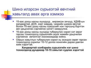 Шинэ илэрсэн сүрьеэтэй өвчтний хавьталд авах арга хэмжээ 15-аас доош насны хүүхдүүд , жирэмсэн эхчүүд, ХДХВ-ын халдвартай, ДОХ, хорт хавдар, чихрийн шижин өвчтэй болон 70-аас дээш насны хүмүүсийг нэн тэргүүнд бүртгэн авч урьдчилан сэргийлэх үзлэгт хамруулна. 16-аас доош насны хүүхдэд туберкулин сорил хэт эерэг гарсан тохиолдолд сүрьеэгийн эсрэг химийн урьдчилан сэргийлэх  эмчилгээг изониазидаар хийнэ. Ойрын хавьтлын туберкулин сорил нь эхэндээ сөрөг гарсан тохиолдолд сорилыг 10-12 долоо хоногийн дараа давтан хийх хэрэгтэй. Халдвартай хэлбэрийн сүрьеэгийн нэг шинэ тохиолдолд дунджаар 10-15 хавьтал судлах хэрэгтэй 