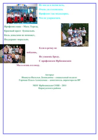 Не могла я песни петь,
                              Очень уж стеснялася.
                              Профсоюз так подзадорил,
                              Что не удержалася.


Профсоюз наш – Мать Тереза,
Красный крест буквально.
Коль деньгами не поможет,
Поддержит морально.


                              Если в речку не
                  войдешь,
                              Не узнаешь броду.
                              С профсоюзом Ирбизинским
         Мы в огонь и в воду.


                                Авторы:
             Ивануха Наталья Леонидовна – социальный педагог
           Гармаш Ольга Алексеевна – заместитель директора по ВР

                       МОУ Ирбизинская СОШ – 2011
                          Карасукского района
 