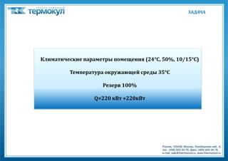 ЗАДАЧА




Климатические параметры помещения (24°C, 50%, 10/15°C)

         Температура окружающей среды 35°C

                     Резерв 100%

                  Q=220 кВт +220кВт
 