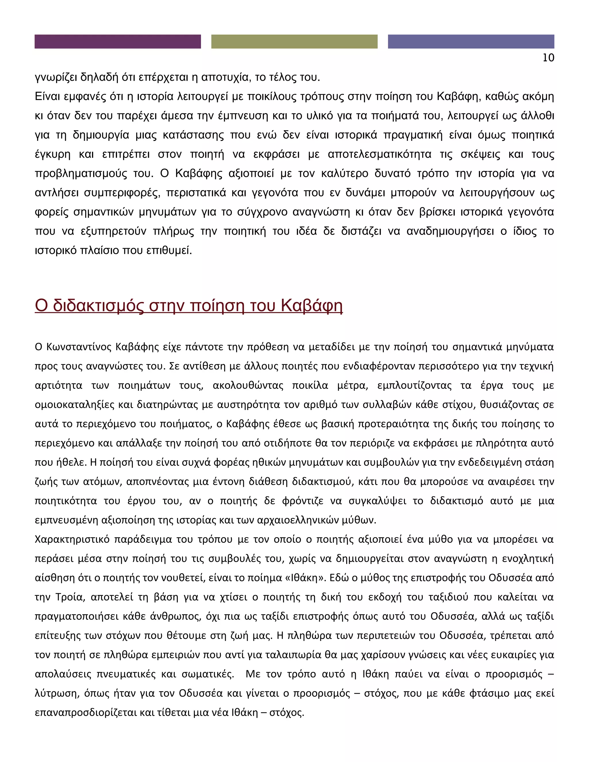 10
γνωρίζει δηλαδή ότι επέρχεται η αποτυχία, το τέλος του.
Είναι εμφανές ότι η ιστορία λειτουργεί με ποικίλους τρόπους στην ποίηση του Καβάφη, καθώς ακόμη
κι όταν δεν του παρέχει άμεσα την έμπνευση και το υλικό για τα ποιήματά του, λειτουργεί ως άλλοθι
για τη δημιουργία μιας κατάστασης που ενώ δεν είναι ιστορικά πραγματική είναι όμως ποιητικά
έγκυρη και επιτρέπει στον ποιητή να εκφράσει με αποτελεσματικότητα τις σκέψεις και τους
προβληματισμούς του. Ο Καβάφης αξιοποιεί με τον καλύτερο δυνατό τρόπο την ιστορία για να
αντλήσει συμπεριφορές, περιστατικά και γεγονότα που εν δυνάμει μπορούν να λειτουργήσουν ως
φορείς σημαντικών μηνυμάτων για το σύγχρονο αναγνώστη κι όταν δεν βρίσκει ιστορικά γεγονότα
που να εξυπηρετούν πλήρως την ποιητική του ιδέα δε διστάζει να αναδημιουργήσει ο ίδιος το
ιστορικό πλαίσιο που επιθυμεί.



Ο διδακτισμός στην ποίηση του Καβάφη

Ο Κωνσταντίνος Καβάφης είχε πάντοτε την πρόθεση να μεταδίδει με την ποίησή του σημαντικά μηνύματα
προς τους αναγνώστες του. Σε αντίθεση με άλλους ποιητές που ενδιαφέρονταν περισσότερο για την τεχνική
αρτιότητα των ποιημάτων τους, ακολουθώντας ποικίλα μέτρα, εμπλουτίζοντας τα έργα τους με
ομοιοκαταληξίες και διατηρώντας με αυστηρότητα τον αριθμό των συλλαβών κάθε στίχου, θυσιάζοντας σε
αυτά το περιεχόμενο του ποιήματος, ο Καβάφης έθεσε ως βασική προτεραιότητα της δικής του ποίησης το
περιεχόμενο και απάλλαξε την ποίησή του από οτιδήποτε θα τον περιόριζε να εκφράσει με πληρότητα αυτό
που ήθελε. Η ποίησή του είναι συχνά φορέας ηθικών μηνυμάτων και συμβουλών για την ενδεδειγμένη στάση
ζωής των ατόμων, αποπνέοντας μια έντονη διάθεση διδακτισμού, κάτι που θα μπορούσε να αναιρέσει την
ποιητικότητα του έργου του, αν ο ποιητής δε φρόντιζε να συγκαλύψει το διδακτισμό αυτό με μια
εμπνευσμένη αξιοποίηση της ιστορίας και των αρχαιοελληνικών μύθων.
Χαρακτηριστικό παράδειγμα του τρόπου με τον οποίο ο ποιητής αξιοποιεί ένα μύθο για να μπορέσει να
περάσει μέσα στην ποίησή του τις συμβουλές του, χωρίς να δημιουργείται στον αναγνώστη η ενοχλητική
αίσθηση ότι ο ποιητής τον νουθετεί, είναι το ποίημα «Ιθάκη». Εδώ ο μύθος της επιστροφής του Οδυσσέα από
την Τροία, αποτελεί τη βάση για να χτίσει ο ποιητής τη δική του εκδοχή του ταξιδιού που καλείται να
πραγματοποιήσει κάθε άνθρωπος, όχι πια ως ταξίδι επιστροφής όπως αυτό του Οδυσσέα, αλλά ως ταξίδι
επίτευξης των στόχων που θέτουμε στη ζωή μας. Η πληθώρα των περιπετειών του Οδυσσέα, τρέπεται από
τον ποιητή σε πληθώρα εμπειριών που αντί για ταλαιπωρία θα μας χαρίσουν γνώσεις και νέες ευκαιρίες για
απολαύσεις πνευματικές και σωματικές. Με τον τρόπο αυτό η Ιθάκη παύει να είναι ο προορισμός –
λύτρωση, όπως ήταν για τον Οδυσσέα και γίνεται ο προορισμός – στόχος, που με κάθε φτάσιμο μας εκεί
επαναπροσδιορίζεται και τίθεται μια νέα Ιθάκη – στόχος.
 