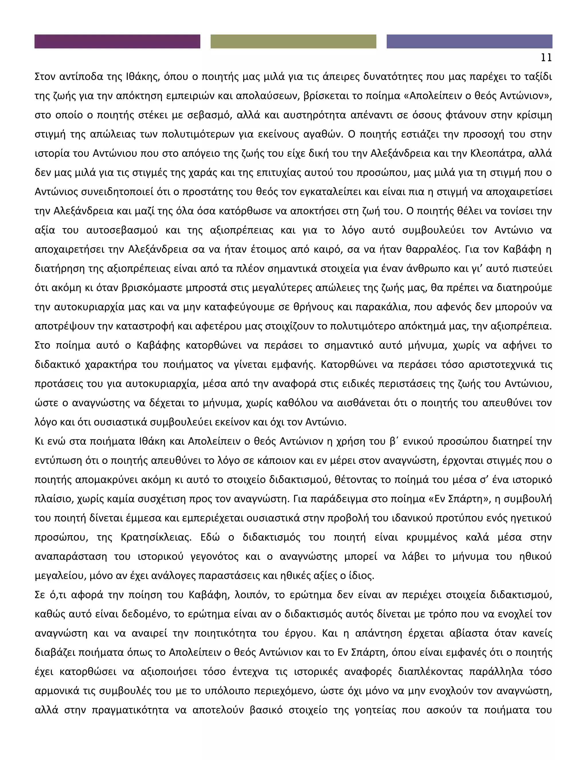 11
Στον αντίποδα της Ιθάκης, όπου ο ποιητής μας μιλά για τις άπειρες δυνατότητες που μας παρέχει το ταξίδι
της ζωής για την απόκτηση εμπειριών και απολαύσεων, βρίσκεται το ποίημα «Απολείπειν ο θεός Αντώνιον»,
στο οποίο ο ποιητής στέκει με σεβασμό, αλλά και αυστηρότητα απέναντι σε όσους φτάνουν στην κρίσιμη
στιγμή της απώλειας των πολυτιμότερων για εκείνους αγαθών. Ο ποιητής εστιάζει την προσοχή του στην
ιστορία του Αντώνιου που στο απόγειο της ζωής του είχε δική του την Αλεξάνδρεια και την Κλεοπάτρα, αλλά
δεν μας μιλά για τις στιγμές της χαράς και της επιτυχίας αυτού του προσώπου, μας μιλά για τη στιγμή που ο
Αντώνιος συνειδητοποιεί ότι ο προστάτης του θεός τον εγκαταλείπει και είναι πια η στιγμή να αποχαιρετίσει
την Αλεξάνδρεια και μαζί της όλα όσα κατόρθωσε να αποκτήσει στη ζωή του. Ο ποιητής θέλει να τονίσει την
αξία του αυτοσεβασμού και της αξιοπρέπειας και για το λόγο αυτό συμβουλεύει τον Αντώνιο να
αποχαιρετήσει την Αλεξάνδρεια σα να ήταν έτοιμος από καιρό, σα να ήταν θαρραλέος. Για τον Καβάφη η
διατήρηση της αξιοπρέπειας είναι από τα πλέον σημαντικά στοιχεία για έναν άνθρωπο και γι’ αυτό πιστεύει
ότι ακόμη κι όταν βρισκόμαστε μπροστά στις μεγαλύτερες απώλειες της ζωής μας, θα πρέπει να διατηρούμε
την αυτοκυριαρχία μας και να μην καταφεύγουμε σε θρήνους και παρακάλια, που αφενός δεν μπορούν να
αποτρέψουν την καταστροφή και αφετέρου μας στοιχίζουν το πολυτιμότερο απόκτημά μας, την αξιοπρέπεια.
Στο ποίημα αυτό ο Καβάφης κατορθώνει να περάσει το σημαντικό αυτό μήνυμα, χωρίς να αφήνει το
διδακτικό χαρακτήρα του ποιήματος να γίνεται εμφανής. Κατορθώνει να περάσει τόσο αριστοτεχνικά τις
προτάσεις του για αυτοκυριαρχία, μέσα από την αναφορά στις ειδικές περιστάσεις της ζωής του Αντώνιου,
ώστε ο αναγνώστης να δέχεται το μήνυμα, χωρίς καθόλου να αισθάνεται ότι ο ποιητής του απευθύνει τον
λόγο και ότι ουσιαστικά συμβουλεύει εκείνον και όχι τον Αντώνιο.
Κι ενώ στα ποιήματα Ιθάκη και Απολείπειν ο θεός Αντώνιον η χρήση του β΄ ενικού προσώπου διατηρεί την
εντύπωση ότι ο ποιητής απευθύνει το λόγο σε κάποιον και εν μέρει στον αναγνώστη, έρχονται στιγμές που ο
ποιητής απομακρύνει ακόμη κι αυτό το στοιχείο διδακτισμού, θέτοντας το ποίημά του μέσα σ’ ένα ιστορικό
πλαίσιο, χωρίς καμία συσχέτιση προς τον αναγνώστη. Για παράδειγμα στο ποίημα «Εν Σπάρτη», η συμβουλή
του ποιητή δίνεται έμμεσα και εμπεριέχεται ουσιαστικά στην προβολή του ιδανικού προτύπου ενός ηγετικού
προσώπου, της Κρατησίκλειας. Εδώ ο διδακτισμός του ποιητή είναι κρυμμένος καλά μέσα στην
αναπαράσταση του ιστορικού γεγονότος και ο αναγνώστης μπορεί να λάβει το μήνυμα του ηθικού
μεγαλείου, μόνο αν έχει ανάλογες παραστάσεις και ηθικές αξίες ο ίδιος.
Σε ό,τι αφορά την ποίηση του Καβάφη, λοιπόν, το ερώτημα δεν είναι αν περιέχει στοιχεία διδακτισμού,
καθώς αυτό είναι δεδομένο, το ερώτημα είναι αν ο διδακτισμός αυτός δίνεται με τρόπο που να ενοχλεί τον
αναγνώστη και να αναιρεί την ποιητικότητα του έργου. Και η απάντηση έρχεται αβίαστα όταν κανείς
διαβάζει ποιήματα όπως το Απολείπειν ο θεός Αντώνιον και το Εν Σπάρτη, όπου είναι εμφανές ότι ο ποιητής
έχει κατορθώσει να αξιοποιήσει τόσο έντεχνα τις ιστορικές αναφορές διαπλέκοντας παράλληλα τόσο
αρμονικά τις συμβουλές του με το υπόλοιπο περιεχόμενο, ώστε όχι μόνο να μην ενοχλούν τον αναγνώστη,
αλλά στην πραγματικότητα να αποτελούν βασικό στοιχείο της γοητείας που ασκούν τα ποιήματα του
 