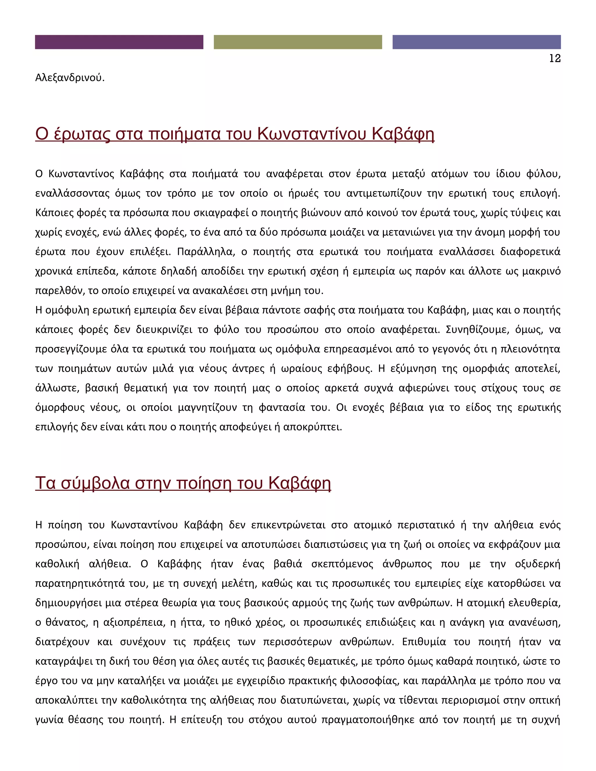 12
Αλεξανδρινού.




Ο έρωτας στα ποιήματα του Κωνσταντίνου Καβάφη

Ο Κωνσταντίνος Καβάφης στα ποιήματά του αναφέρεται στον έρωτα μεταξύ ατόμων του ίδιου φύλου,
εναλλάσσοντας όμως τον τρόπο με τον οποίο οι ήρωές του αντιμετωπίζουν την ερωτική τους επιλογή.
Κάποιες φορές τα πρόσωπα που σκιαγραφεί ο ποιητής βιώνουν από κοινού τον έρωτά τους, χωρίς τύψεις και
χωρίς ενοχές, ενώ άλλες φορές, το ένα από τα δύο πρόσωπα μοιάζει να μετανιώνει για την άνομη μορφή του
έρωτα που έχουν επιλέξει. Παράλληλα, ο ποιητής στα ερωτικά του ποιήματα εναλλάσσει διαφορετικά
χρονικά επίπεδα, κάποτε δηλαδή αποδίδει την ερωτική σχέση ή εμπειρία ως παρόν και άλλοτε ως μακρινό
παρελθόν, το οποίο επιχειρεί να ανακαλέσει στη μνήμη του.
Η ομόφυλη ερωτική εμπειρία δεν είναι βέβαια πάντοτε σαφής στα ποιήματα του Καβάφη, μιας και ο ποιητής
κάποιες φορές δεν διευκρινίζει το φύλο του προσώπου στο οποίο αναφέρεται. Συνηθίζουμε, όμως, να
προσεγγίζουμε όλα τα ερωτικά του ποιήματα ως ομόφυλα επηρεασμένοι από το γεγονός ότι η πλειονότητα
των ποιημάτων αυτών μιλά για νέους άντρες ή ωραίους εφήβους. Η εξύμνηση της ομορφιάς αποτελεί,
άλλωστε, βασική θεματική για τον ποιητή μας ο οποίος αρκετά συχνά αφιερώνει τους στίχους τους σε
όμορφους νέους, οι οποίοι μαγνητίζουν τη φαντασία του. Οι ενοχές βέβαια για το είδος της ερωτικής
επιλογής δεν είναι κάτι που ο ποιητής αποφεύγει ή αποκρύπτει.




Τα σύμβολα στην ποίηση του Καβάφη

Η ποίηση του Κωνσταντίνου Καβάφη δεν επικεντρώνεται στο ατομικό περιστατικό ή την αλήθεια ενός
προσώπου, είναι ποίηση που επιχειρεί να αποτυπώσει διαπιστώσεις για τη ζωή οι οποίες να εκφράζουν μια
καθολική αλήθεια. Ο Καβάφης ήταν ένας βαθιά σκεπτόμενος άνθρωπος που με την οξυδερκή
παρατηρητικότητά του, με τη συνεχή μελέτη, καθώς και τις προσωπικές του εμπειρίες είχε κατορθώσει να
δημιουργήσει μια στέρεα θεωρία για τους βασικούς αρμούς της ζωής των ανθρώπων. Η ατομική ελευθερία,
ο θάνατος, η αξιοπρέπεια, η ήττα, το ηθικό χρέος, οι προσωπικές επιδιώξεις και η ανάγκη για ανανέωση,
διατρέχουν και συνέχουν τις πράξεις των περισσότερων ανθρώπων. Επιθυμία του ποιητή ήταν να
καταγράψει τη δική του θέση για όλες αυτές τις βασικές θεματικές, με τρόπο όμως καθαρά ποιητικό, ώστε το
έργο του να μην καταλήξει να μοιάζει με εγχειρίδιο πρακτικής φιλοσοφίας, και παράλληλα με τρόπο που να
αποκαλύπτει την καθολικότητα της αλήθειας που διατυπώνεται, χωρίς να τίθενται περιορισμοί στην οπτική
γωνία θέασης του ποιητή. Η επίτευξη του στόχου αυτού πραγματοποιήθηκε από τον ποιητή με τη συχνή
 