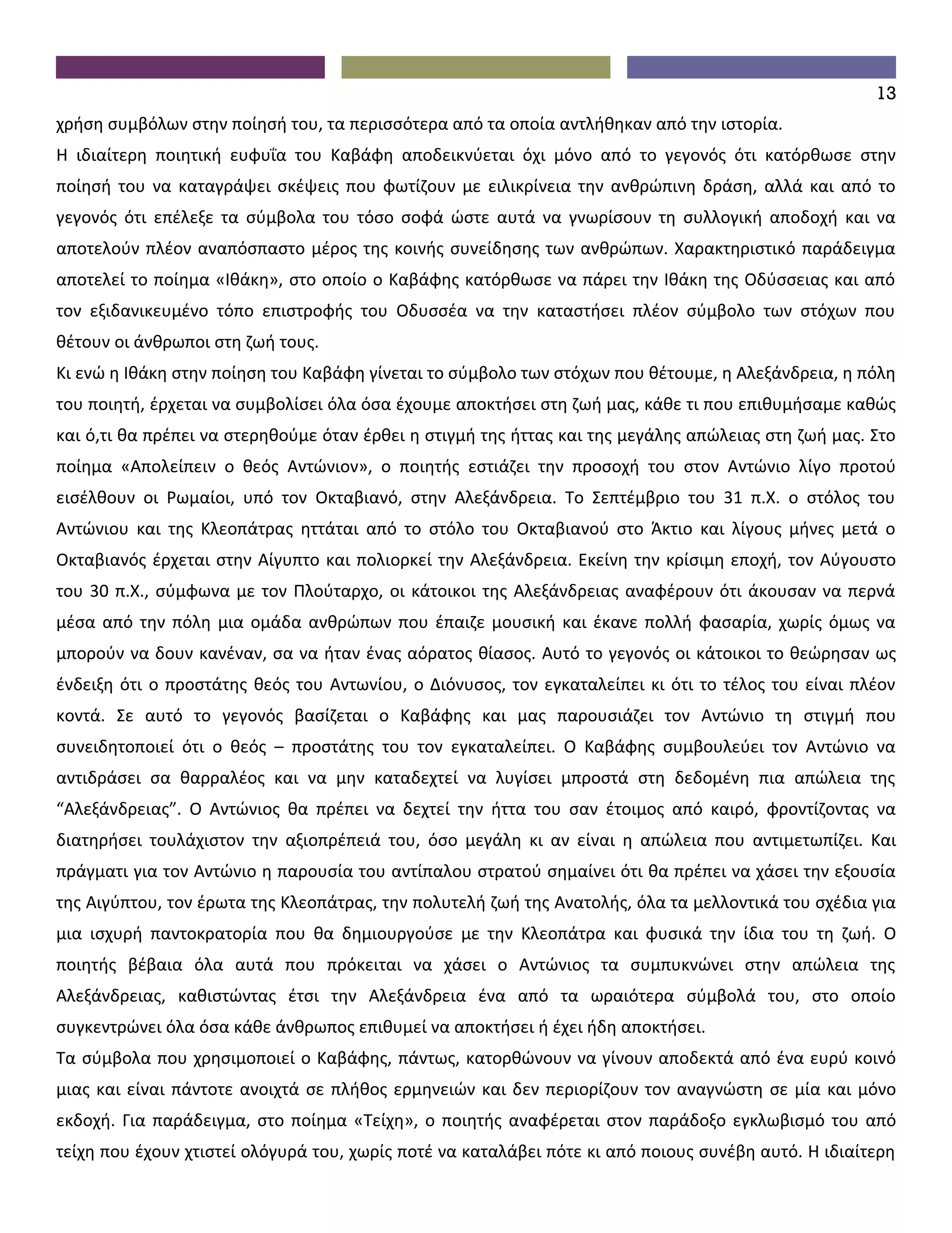 13
χρήση συμβόλων στην ποίησή του, τα περισσότερα από τα οποία αντλήθηκαν από την ιστορία.
Η ιδιαίτερη ποιητική ευφυΐα του Καβάφη αποδεικνύεται όχι μόνο από το γεγονός ότι κατόρθωσε στην
ποίησή του να καταγράψει σκέψεις που φωτίζουν με ειλικρίνεια την ανθρώπινη δράση, αλλά και από το
γεγονός ότι επέλεξε τα σύμβολα του τόσο σοφά ώστε αυτά να γνωρίσουν τη συλλογική αποδοχή και να
αποτελούν πλέον αναπόσπαστο μέρος της κοινής συνείδησης των ανθρώπων. Χαρακτηριστικό παράδειγμα
αποτελεί το ποίημα «Ιθάκη», στο οποίο ο Καβάφης κατόρθωσε να πάρει την Ιθάκη της Οδύσσειας και από
τον εξιδανικευμένο τόπο επιστροφής του Οδυσσέα να την καταστήσει πλέον σύμβολο των στόχων που
θέτουν οι άνθρωποι στη ζωή τους.
Κι ενώ η Ιθάκη στην ποίηση του Καβάφη γίνεται το σύμβολο των στόχων που θέτουμε, η Αλεξάνδρεια, η πόλη
του ποιητή, έρχεται να συμβολίσει όλα όσα έχουμε αποκτήσει στη ζωή μας, κάθε τι που επιθυμήσαμε καθώς
και ό,τι θα πρέπει να στερηθούμε όταν έρθει η στιγμή της ήττας και της μεγάλης απώλειας στη ζωή μας. Στο
ποίημα «Απολείπειν ο θεός Αντώνιον», ο ποιητής εστιάζει την προσοχή του στον Αντώνιο λίγο προτού
εισέλθουν οι Ρωμαίοι, υπό τον Οκταβιανό, στην Αλεξάνδρεια. Το Σεπτέμβριο του 31 π.Χ. ο στόλος του
Αντώνιου και της Κλεοπάτρας ηττάται από το στόλο του Οκταβιανού στο Άκτιο και λίγους μήνες μετά ο
Οκταβιανός έρχεται στην Αίγυπτο και πολιορκεί την Αλεξάνδρεια. Εκείνη την κρίσιμη εποχή, τον Αύγουστο
του 30 π.Χ., σύμφωνα με τον Πλούταρχο, οι κάτοικοι της Αλεξάνδρειας αναφέρουν ότι άκουσαν να περνά
μέσα από την πόλη μια ομάδα ανθρώπων που έπαιζε μουσική και έκανε πολλή φασαρία, χωρίς όμως να
μπορούν να δουν κανέναν, σα να ήταν ένας αόρατος θίασος. Αυτό το γεγονός οι κάτοικοι το θεώρησαν ως
ένδειξη ότι ο προστάτης θεός του Αντωνίου, ο Διόνυσος, τον εγκαταλείπει κι ότι το τέλος του είναι πλέον
κοντά. Σε αυτό το γεγονός βασίζεται ο Καβάφης και μας παρουσιάζει τον Αντώνιο τη στιγμή που
συνειδητοποιεί ότι ο θεός – προστάτης του τον εγκαταλείπει. Ο Καβάφης συμβουλεύει τον Αντώνιο να
αντιδράσει σα θαρραλέος και να μην καταδεχτεί να λυγίσει μπροστά στη δεδομένη πια απώλεια της
“Αλεξάνδρειας”. Ο Αντώνιος θα πρέπει να δεχτεί την ήττα του σαν έτοιμος από καιρό, φροντίζοντας να
διατηρήσει τουλάχιστον την αξιοπρέπειά του, όσο μεγάλη κι αν είναι η απώλεια που αντιμετωπίζει. Και
πράγματι για τον Αντώνιο η παρουσία του αντίπαλου στρατού σημαίνει ότι θα πρέπει να χάσει την εξουσία
της Αιγύπτου, τον έρωτα της Κλεοπάτρας, την πολυτελή ζωή της Ανατολής, όλα τα μελλοντικά του σχέδια για
μια ισχυρή παντοκρατορία που θα δημιουργούσε με την Κλεοπάτρα και φυσικά την ίδια του τη ζωή. Ο
ποιητής βέβαια όλα αυτά που πρόκειται να χάσει ο Αντώνιος τα συμπυκνώνει στην απώλεια της
Αλεξάνδρειας, καθιστώντας έτσι την Αλεξάνδρεια ένα από τα ωραιότερα σύμβολά του, στο οποίο
συγκεντρώνει όλα όσα κάθε άνθρωπος επιθυμεί να αποκτήσει ή έχει ήδη αποκτήσει.
Τα σύμβολα που χρησιμοποιεί ο Καβάφης, πάντως, κατορθώνουν να γίνουν αποδεκτά από ένα ευρύ κοινό
μιας και είναι πάντοτε ανοιχτά σε πλήθος ερμηνειών και δεν περιορίζουν τον αναγνώστη σε μία και μόνο
εκδοχή. Για παράδειγμα, στο ποίημα «Τείχη», ο ποιητής αναφέρεται στον παράδοξο εγκλωβισμό του από
τείχη που έχουν χτιστεί ολόγυρά του, χωρίς ποτέ να καταλάβει πότε κι από ποιους συνέβη αυτό. Η ιδιαίτερη
 