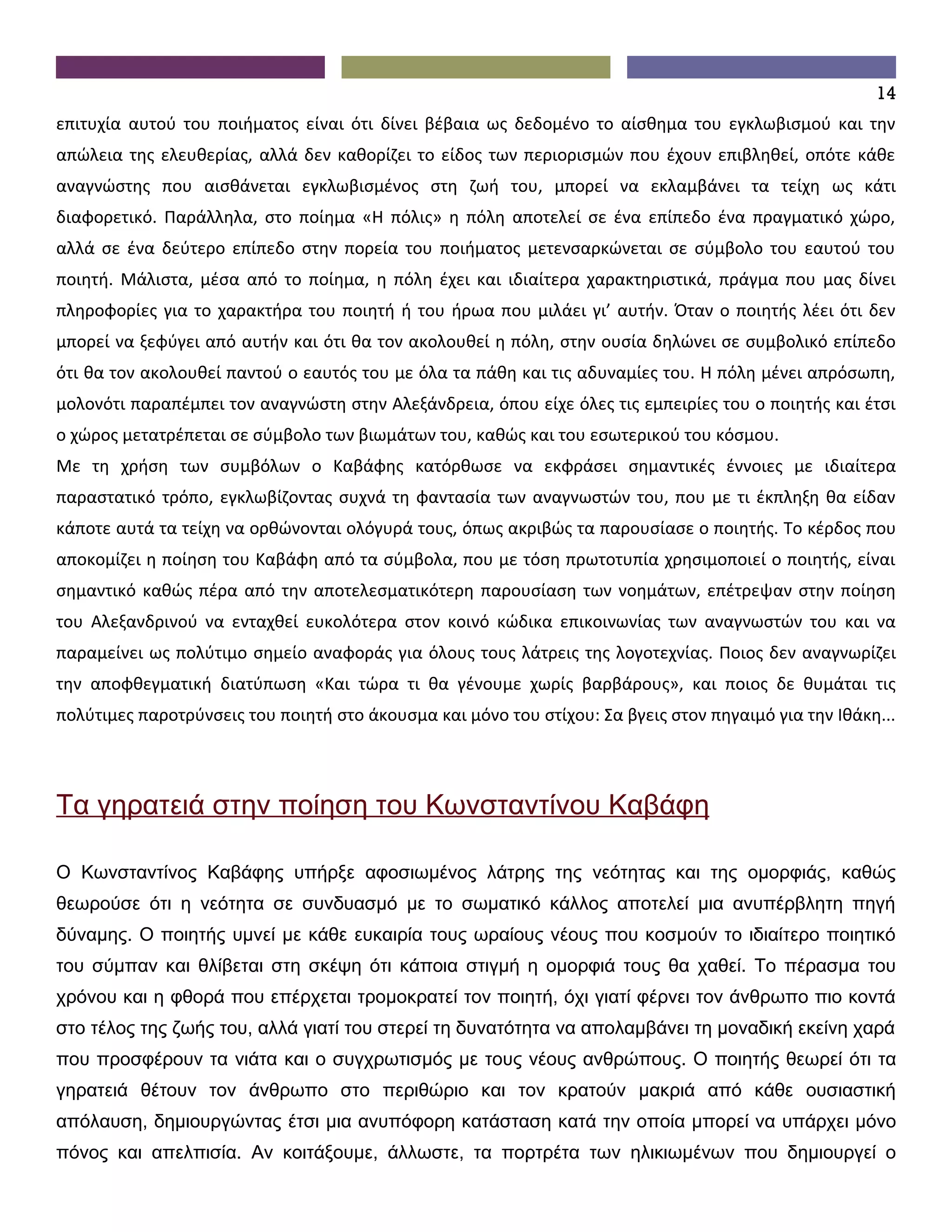 14
επιτυχία αυτού του ποιήματος είναι ότι δίνει βέβαια ως δεδομένο το αίσθημα του εγκλωβισμού και την
απώλεια της ελευθερίας, αλλά δεν καθορίζει το είδος των περιορισμών που έχουν επιβληθεί, οπότε κάθε
αναγνώστης που αισθάνεται εγκλωβισμένος στη ζωή του, μπορεί να εκλαμβάνει τα τείχη ως κάτι
διαφορετικό. Παράλληλα, στο ποίημα «Η πόλις» η πόλη αποτελεί σε ένα επίπεδο ένα πραγματικό χώρο,
αλλά σε ένα δεύτερο επίπεδο στην πορεία του ποιήματος μετενσαρκώνεται σε σύμβολο του εαυτού του
ποιητή. Μάλιστα, μέσα από το ποίημα, η πόλη έχει και ιδιαίτερα χαρακτηριστικά, πράγμα που μας δίνει
πληροφορίες για το χαρακτήρα του ποιητή ή του ήρωα που μιλάει γι’ αυτήν. Όταν ο ποιητής λέει ότι δεν
μπορεί να ξεφύγει από αυτήν και ότι θα τον ακολουθεί η πόλη, στην ουσία δηλώνει σε συμβολικό επίπεδο
ότι θα τον ακολουθεί παντού ο εαυτός του με όλα τα πάθη και τις αδυναμίες του. Η πόλη μένει απρόσωπη,
μολονότι παραπέμπει τον αναγνώστη στην Αλεξάνδρεια, όπου είχε όλες τις εμπειρίες του ο ποιητής και έτσι
ο χώρος μετατρέπεται σε σύμβολο των βιωμάτων του, καθώς και του εσωτερικού του κόσμου.
Με τη χρήση των συμβόλων ο Καβάφης κατόρθωσε να εκφράσει σημαντικές έννοιες με ιδιαίτερα
παραστατικό τρόπο, εγκλωβίζοντας συχνά τη φαντασία των αναγνωστών του, που με τι έκπληξη θα είδαν
κάποτε αυτά τα τείχη να ορθώνονται ολόγυρά τους, όπως ακριβώς τα παρουσίασε ο ποιητής. Το κέρδος που
αποκομίζει η ποίηση του Καβάφη από τα σύμβολα, που με τόση πρωτοτυπία χρησιμοποιεί ο ποιητής, είναι
σημαντικό καθώς πέρα από την αποτελεσματικότερη παρουσίαση των νοημάτων, επέτρεψαν στην ποίηση
του Αλεξανδρινού να ενταχθεί ευκολότερα στον κοινό κώδικα επικοινωνίας των αναγνωστών του και να
παραμείνει ως πολύτιμο σημείο αναφοράς για όλους τους λάτρεις της λογοτεχνίας. Ποιος δεν αναγνωρίζει
την αποφθεγματική διατύπωση «Και τώρα τι θα γένουμε χωρίς βαρβάρους», και ποιος δε θυμάται τις
πολύτιμες παροτρύνσεις του ποιητή στο άκουσμα και μόνο του στίχου: Σα βγεις στον πηγαιμό για την Ιθάκη...




Τα γηρατειά στην ποίηση του Κωνσταντίνου Καβάφη

Ο Κωνσταντίνος Καβάφης υπήρξε αφοσιωμένος λάτρης της νεότητας και της ομορφιάς, καθώς
θεωρούσε ότι η νεότητα σε συνδυασμό με το σωματικό κάλλος αποτελεί μια ανυπέρβλητη πηγή
δύναμης. Ο ποιητής υμνεί με κάθε ευκαιρία τους ωραίους νέους που κοσμούν το ιδιαίτερο ποιητικό
του σύμπαν και θλίβεται στη σκέψη ότι κάποια στιγμή η ομορφιά τους θα χαθεί. Το πέρασμα του
χρόνου και η φθορά που επέρχεται τρομοκρατεί τον ποιητή, όχι γιατί φέρνει τον άνθρωπο πιο κοντά
στο τέλος της ζωής του, αλλά γιατί του στερεί τη δυνατότητα να απολαμβάνει τη μοναδική εκείνη χαρά
που προσφέρουν τα νιάτα και ο συγχρωτισμός με τους νέους ανθρώπους. Ο ποιητής θεωρεί ότι τα
γηρατειά θέτουν τον άνθρωπο στο περιθώριο και τον κρατούν μακριά από κάθε ουσιαστική
απόλαυση, δημιουργώντας έτσι μια ανυπόφορη κατάσταση κατά την οποία μπορεί να υπάρχει μόνο
πόνος και απελπισία. Αν κοιτάξουμε, άλλωστε, τα πορτρέτα των ηλικιωμένων που δημιουργεί ο
 