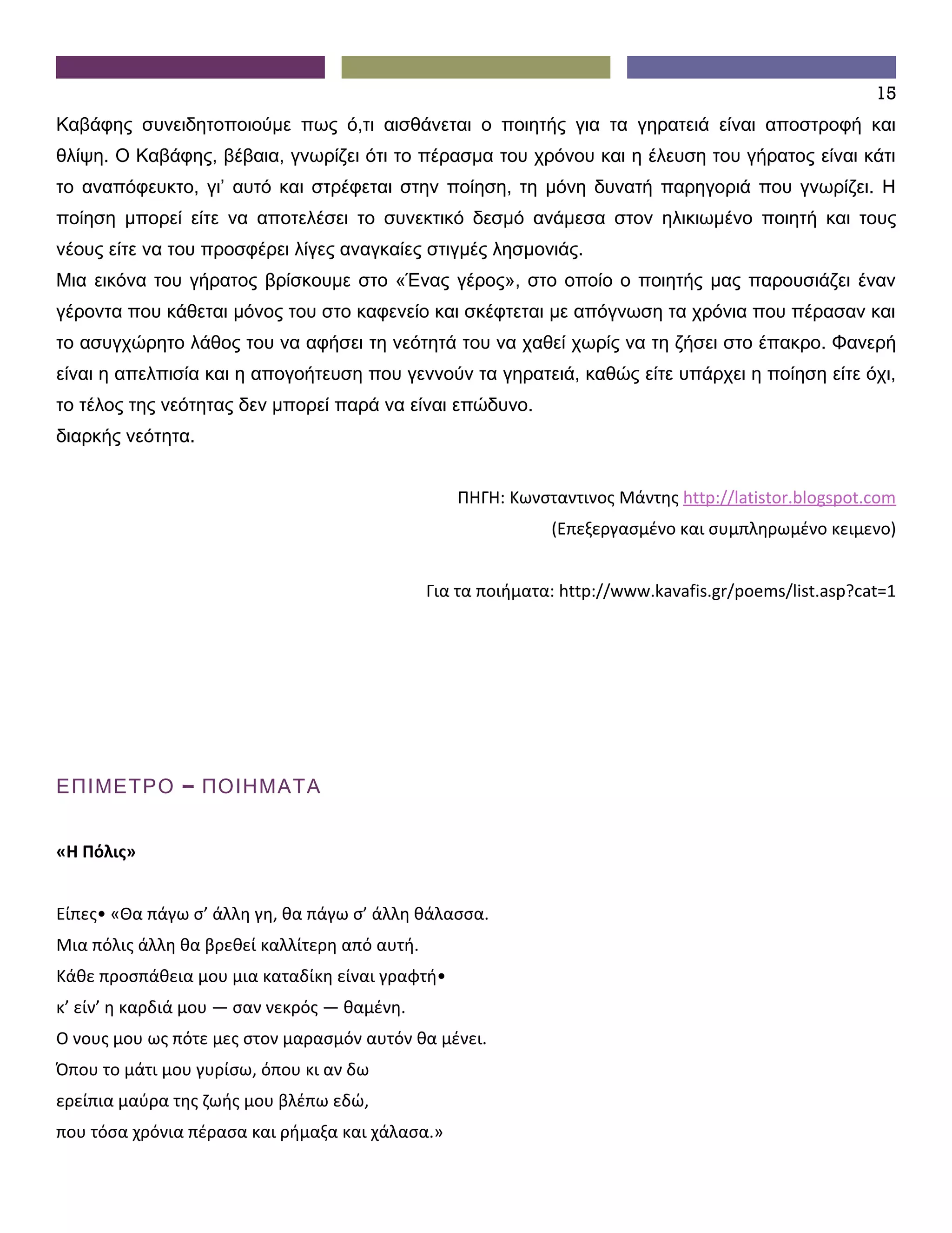 15
Καβάφης συνειδητοποιούμε πως ό,τι αισθάνεται ο ποιητής για τα γηρατειά είναι αποστροφή και
θλίψη. Ο Καβάφης, βέβαια, γνωρίζει ότι το πέρασμα του χρόνου και η έλευση του γήρατος είναι κάτι
το αναπόφευκτο, γι’ αυτό και στρέφεται στην ποίηση, τη μόνη δυνατή παρηγοριά που γνωρίζει. Η
ποίηση μπορεί είτε να αποτελέσει το συνεκτικό δεσμό ανάμεσα στον ηλικιωμένο ποιητή και τους
νέους είτε να του προσφέρει λίγες αναγκαίες στιγμές λησμονιάς.
Μια εικόνα του γήρατος βρίσκουμε στο «Ένας γέρος», στο οποίο ο ποιητής μας παρουσιάζει έναν
γέροντα που κάθεται μόνος του στο καφενείο και σκέφτεται με απόγνωση τα χρόνια που πέρασαν και
το ασυγχώρητο λάθος του να αφήσει τη νεότητά του να χαθεί χωρίς να τη ζήσει στο έπακρο. Φανερή
είναι η απελπισία και η απογοήτευση που γεννούν τα γηρατειά, καθώς είτε υπάρχει η ποίηση είτε όχι,
το τέλος της νεότητας δεν μπορεί παρά να είναι επώδυνο.
διαρκής νεότητα.


                                                  ΠΗΓΗ: Κωνσταντινος Μάντης http://latistor.blogspot.com
                                                              (Επεξεργασμένο και συμπληρωμένο κειμενο)


                                               Για τα ποιήματα: http://www.kavafis.gr/poems/list.asp?cat=1




ΕΠΙΜΕΤΡΟ – ΠΟΙΗΜΑΤΑ


«Η Πόλις»


Είπες• «Θα πάγω σ’ άλλη γη, θα πάγω σ’ άλλη θάλασσα.
Μια πόλις άλλη θα βρεθεί καλλίτερη από αυτή.
Κάθε προσπάθεια μου μια καταδίκη είναι γραφτή•
κ’ είν’ η καρδιά μου — σαν νεκρός — θαμένη.
Ο νους μου ως πότε μες στον μαρασμόν αυτόν θα μένει.
Όπου το μάτι μου γυρίσω, όπου κι αν δω
ερείπια μαύρα της ζωής μου βλέπω εδώ,
που τόσα χρόνια πέρασα και ρήμαξα και χάλασα.»
 