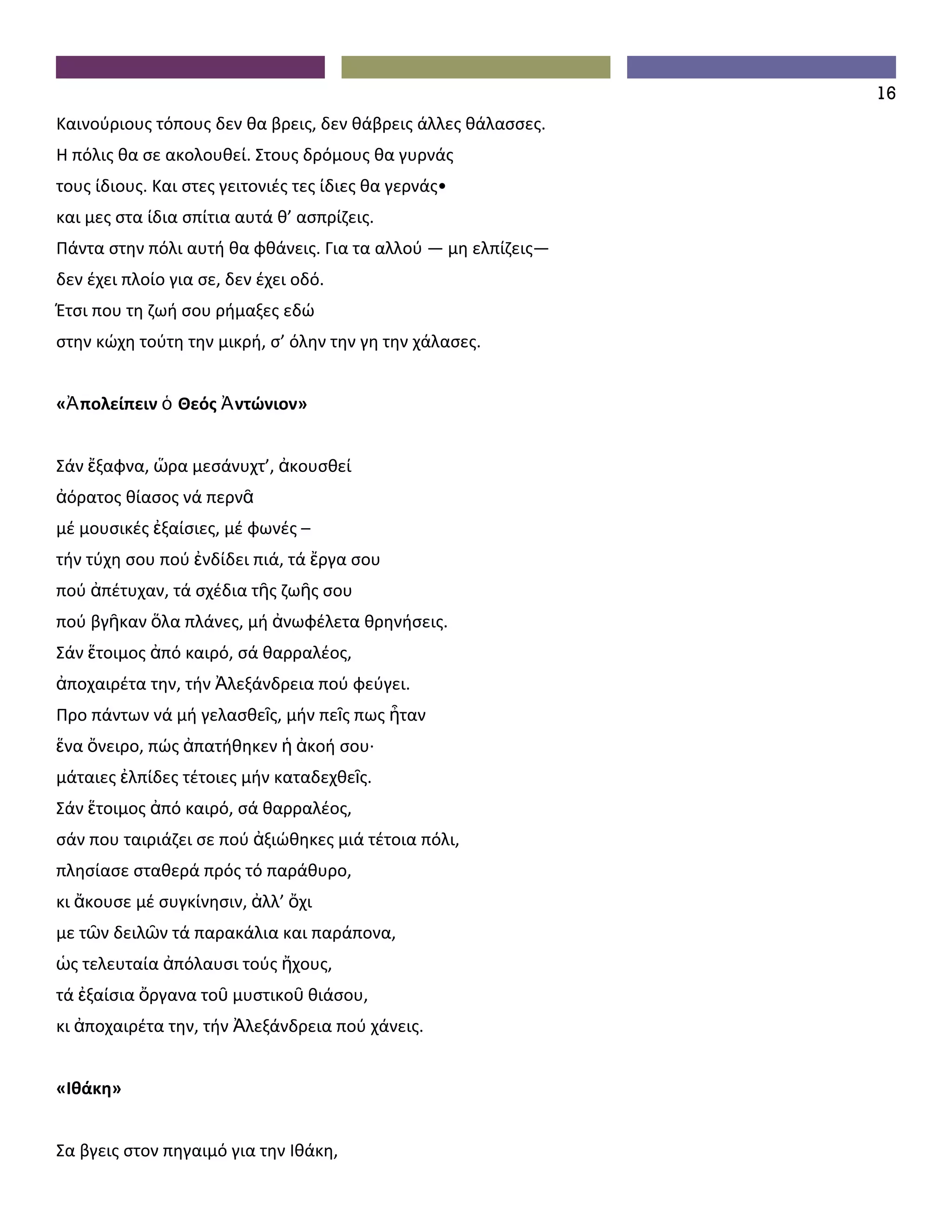 16
Καινούριους τόπους δεν θα βρεις, δεν θάβρεις άλλες θάλασσες.
Η πόλις θα σε ακολουθεί. Στους δρόμους θα γυρνάς
τους ίδιους. Και στες γειτονιές τες ίδιες θα γερνάς•
και μες στα ίδια σπίτια αυτά θ’ ασπρίζεις.
Πάντα στην πόλι αυτή θα φθάνεις. Για τα αλλού — μη ελπίζεις—
δεν έχει πλοίο για σε, δεν έχει οδό.
Έτσι που τη ζωή σου ρήμαξες εδώ
στην κώχη τούτη την μικρή, σ’ όλην την γη την χάλασες.


«Ἀ πολείπειν ὁ Θεός Ἀ ντώνιον»


Σάν ἔξαφνα, ὥρα μεσάνυχτ’, ἀκουσθεί
ἀόρατος θίασος νά περνᾶ
μέ μουσικές ἐξαίσιες, μέ φωνές –
τήν τύχη σου πού ἐνδίδει πιά, τά ἔργα σου
πού ἀπέτυχαν, τά σχέδια τῆς ζωῆς σου
πού βγῆκαν ὅλα πλάνες, μή ἀνωφέλετα θρηνήσεις.
Σάν ἕτοιμος ἀπό καιρό, σά θαρραλέος,
ἀποχαιρέτα την, τήν Ἀλεξάνδρεια πού φεύγει.
Προ πάντων νά μή γελασθεῖς, μήν πεῖς πως ἦταν
ἕνα ὄνειρο, πώς ἀπατήθηκεν ἡ ἀκοή σου∙
μάταιες ἐλπίδες τέτοιες μήν καταδεχθεῖς.
Σάν ἕτοιμος ἀπό καιρό, σά θαρραλέος,
σάν που ταιριάζει σε πού ἀξιώθηκες μιά τέτοια πόλι,
πλησίασε σταθερά πρός τό παράθυρο,
κι ἄκουσε μέ συγκίνησιν, ἀλλ’ ὄχι
με τῶν δειλῶν τά παρακάλια και παράπονα,
ὡς τελευταία ἀπόλαυσι τούς ἤχους,
τά ἐξαίσια ὄργανα τοῦ μυστικοῦ θιάσου,
κι ἀποχαιρέτα την, τήν Ἀλεξάνδρεια πού χάνεις.


«Ιθάκη»


Σα βγεις στον πηγαιμό για την Ιθάκη,
 