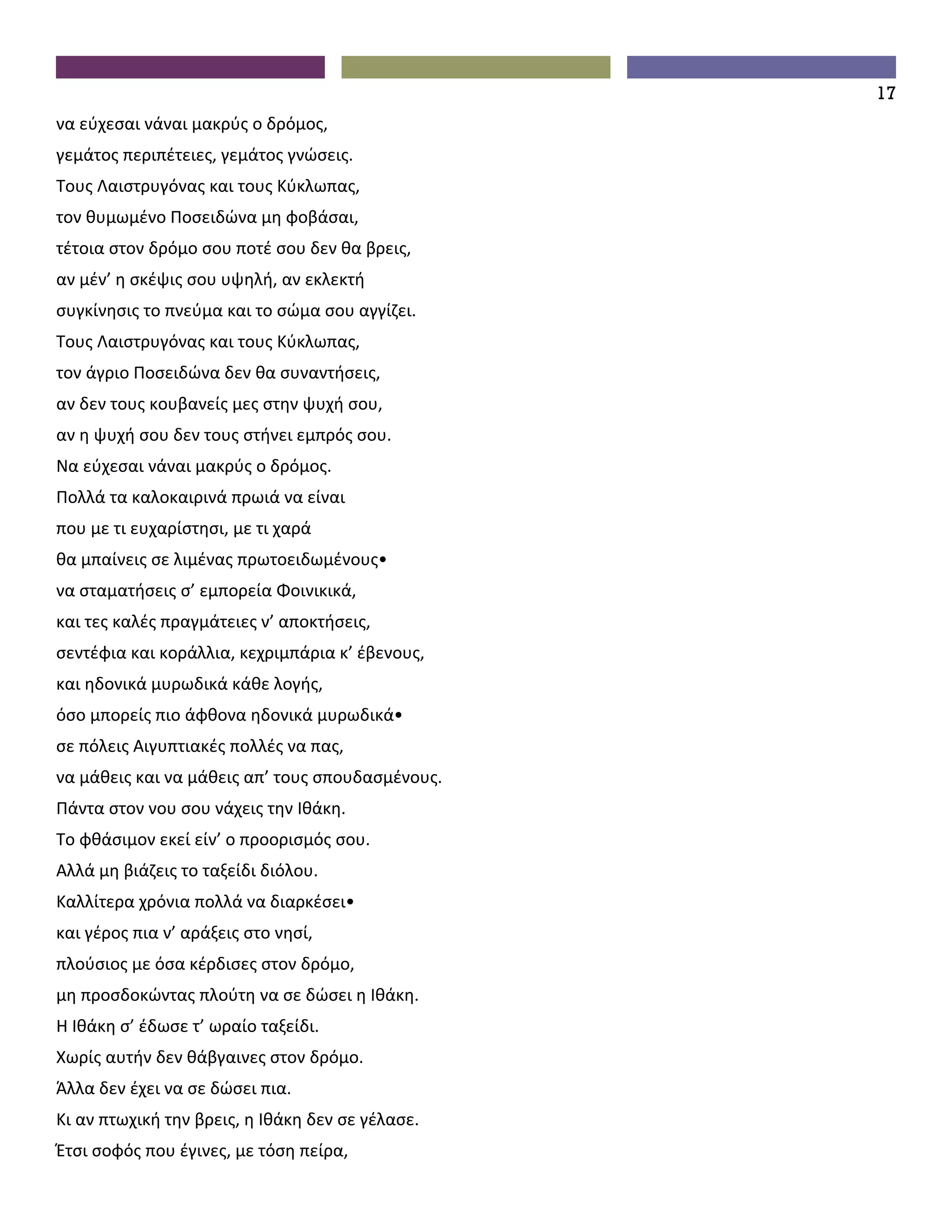 17
να εύχεσαι νάναι μακρύς ο δρόμος,
γεμάτος περιπέτειες, γεμάτος γνώσεις.
Τους Λαιστρυγόνας και τους Κύκλωπας,
τον θυμωμένο Ποσειδώνα μη φοβάσαι,
τέτοια στον δρόμο σου ποτέ σου δεν θα βρεις,
αν μέν’ η σκέψις σου υψηλή, αν εκλεκτή
συγκίνησις το πνεύμα και το σώμα σου αγγίζει.
Τους Λαιστρυγόνας και τους Κύκλωπας,
τον άγριο Ποσειδώνα δεν θα συναντήσεις,
αν δεν τους κουβανείς μες στην ψυχή σου,
αν η ψυχή σου δεν τους στήνει εμπρός σου.
Να εύχεσαι νάναι μακρύς ο δρόμος.
Πολλά τα καλοκαιρινά πρωιά να είναι
που με τι ευχαρίστησι, με τι χαρά
θα μπαίνεις σε λιμένας πρωτοειδωμένους•
να σταματήσεις σ’ εμπορεία Φοινικικά,
και τες καλές πραγμάτειες ν’ αποκτήσεις,
σεντέφια και κοράλλια, κεχριμπάρια κ’ έβενους,
και ηδονικά μυρωδικά κάθε λογής,
όσο μπορείς πιο άφθονα ηδονικά μυρωδικά•
σε πόλεις Aιγυπτιακές πολλές να πας,
να μάθεις και να μάθεις απ’ τους σπουδασμένους.
Πάντα στον νου σου νάχεις την Ιθάκη.
Το φθάσιμον εκεί είν’ ο προορισμός σου.
Aλλά μη βιάζεις το ταξείδι διόλου.
Καλλίτερα χρόνια πολλά να διαρκέσει•
και γέρος πια ν’ αράξεις στο νησί,
πλούσιος με όσα κέρδισες στον δρόμο,
μη προσδοκώντας πλούτη να σε δώσει η Ιθάκη.
Η Ιθάκη σ’ έδωσε τ’ ωραίο ταξείδι.
Χωρίς αυτήν δεν θάβγαινες στον δρόμο.
Άλλα δεν έχει να σε δώσει πια.
Κι αν πτωχική την βρεις, η Ιθάκη δεν σε γέλασε.
Έτσι σοφός που έγινες, με τόση πείρα,
 
