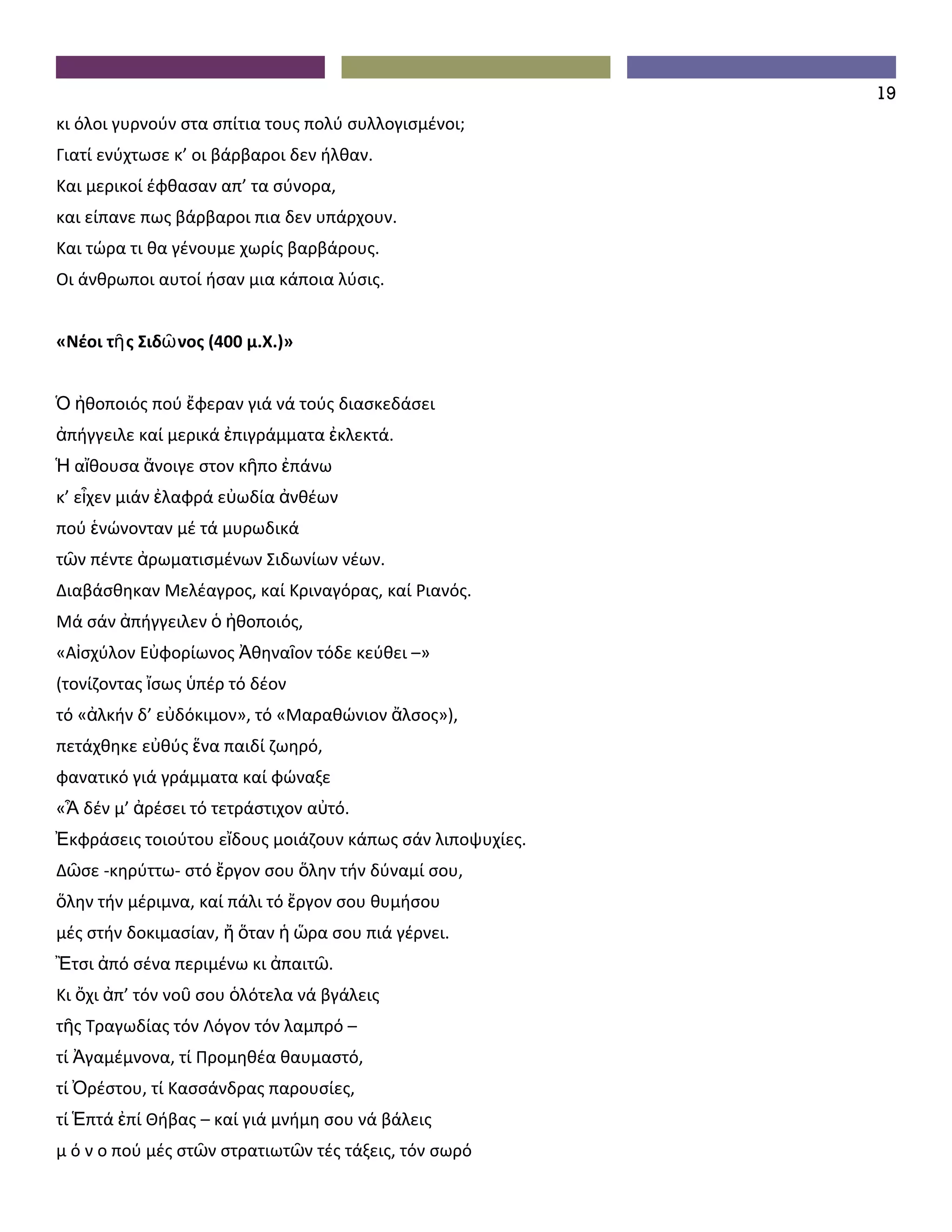19
κι όλοι γυρνούν στα σπίτια τους πολύ συλλογισμένοι;
Γιατί ενύχτωσε κ’ οι βάρβαροι δεν ήλθαν.
Και μερικοί έφθασαν απ’ τα σύνορα,
και είπανε πως βάρβαροι πια δεν υπάρχουν.
Και τώρα τι θα γένουμε χωρίς βαρβάρους.
Οι άνθρωποι αυτοί ήσαν μια κάποια λύσις.


«Νέοι τῆ ς Σιδῶ νος (400 μ.Χ.)»


Ὁ ἠθοποιός πού ἔφεραν γιά νά τούς διασκεδάσει
ἀπήγγειλε καί μερικά ἐπιγράμματα ἐκλεκτά.
Ἡ αἴθουσα ἄνοιγε στον κῆπο ἐπάνω
κ’ εἶχεν μιάν ἐλαφρά εὐωδία ἀνθέων
πού ἑνώνονταν μέ τά μυρωδικά
τῶν πέντε ἀρωματισμένων Σιδωνίων νέων.
Διαβάσθηκαν Μελέαγρος, καί Κριναγόρας, καί Ριανός.
Μά σάν ἀπήγγειλεν ὁ ἠθοποιός,
«Αἰσχύλον Εὐφορίωνος Ἀθηναῖον τόδε κεύθει –»
(τονίζοντας ἴσως ὑπέρ τό δέον
τό «ἀλκήν δ’ εὐδόκιμον», τό «Μαραθώνιον ἄλσος»),
πετάχθηκε εὐθύς ἕνα παιδί ζωηρό,
φανατικό γιά γράμματα καί φώναξε
«Ἆ δέν μ’ ἀρέσει τό τετράστιχον αὐτό.
Ἐκφράσεις τοιούτου εἴδους μοιάζουν κάπως σάν λιποψυχίες.
Δῶσε -κηρύττω- στό ἔργον σου ὅλην τήν δύναμί σου,
ὅλην τήν μέριμνα, καί πάλι τό ἔργον σου θυμήσου
μές στήν δοκιμασίαν, ἤ ὅταν ἡ ὥρα σου πιά γέρνει.
Ἒτσι ἀπό σένα περιμένω κι ἀπαιτῶ.
Κι ὄχι ἀπ’ τόν νοῦ σου ὁλότελα νά βγάλεις
τῆς Τραγωδίας τόν Λόγον τόν λαμπρό –
τί Ἀγαμέμνονα, τί Προμηθέα θαυμαστό,
τί Ὀρέστου, τί Κασσάνδρας παρουσίες,
τί Ἑπτά ἐπί Θήβας – καί γιά μνήμη σου νά βάλεις
μ ό ν ο πού μές στῶν στρατιωτῶν τές τάξεις, τόν σωρό
 