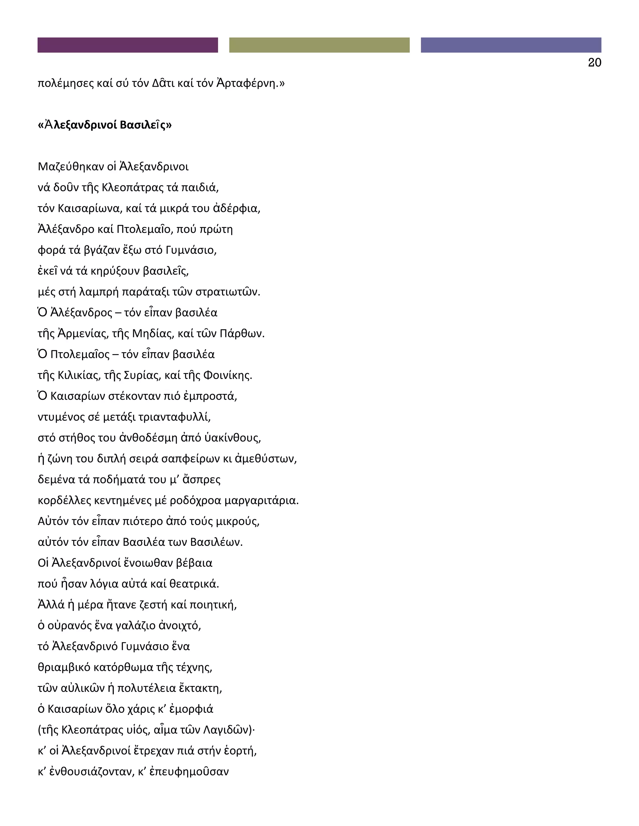 20
πολέμησες καί σύ τόν Δᾶτι καί τόν Ἀρταφέρνη.»


«Ἀ λεξανδρινοί Βασιλεῖ ς»


Μαζεύθηκαν οἱ Ἀλεξανδρινοι
νά δοῦν τῆς Κλεοπάτρας τά παιδιά,
τόν Καισαρίωνα, καί τά μικρά του ἀδέρφια,
Ἀλέξανδρο καί Πτολεμαῖο, πού πρώτη
φορά τά βγάζαν ἔξω στό Γυμνάσιο,
ἐκεῖ νά τά κηρύξουν βασιλεῖς,
μές στή λαμπρή παράταξι τῶν στρατιωτῶν.
Ὁ Ἀλέξανδρος – τόν εἶπαν βασιλέα
τῆς Ἀρμενίας, τῆς Μηδίας, καί τῶν Πάρθων.
Ὁ Πτολεμαῖος – τόν εἶπαν βασιλέα
τῆς Κιλικίας, τῆς Συρίας, καί τῆς Φοινίκης.
Ὁ Καισαρίων στέκονταν πιό ἐμπροστά,
ντυμένος σέ μετάξι τριανταφυλλί,
στό στήθος του ἀνθοδέσμη ἀπό ὑακίνθους,
ἡ ζώνη του διπλή σειρά σαπφείρων κι ἀμεθύστων,
δεμένα τά ποδήματά του μ’ ἄσπρες
κορδέλλες κεντημένες μέ ροδόχροα μαργαριτάρια.
Αὐτόν τόν εἶπαν πιότερο ἀπό τούς μικρούς,
αὐτόν τόν εἶπαν Βασιλέα των Βασιλέων.
Οἱ Ἀλεξανδρινοί ἔνοιωθαν βέβαια
πού ἦσαν λόγια αὐτά καί θεατρικά.
Ἀλλά ἡ μέρα ἤτανε ζεστή καί ποιητική,
ὁ οὐρανός ἕνα γαλάζιο ἀνοιχτό,
τό Ἀλεξανδρινό Γυμνάσιο ἕνα
θριαμβικό κατόρθωμα τῆς τέχνης,
τῶν αὐλικῶν ἡ πολυτέλεια ἔκτακτη,
ὁ Καισαρίων ὅλο χάρις κ’ ἐμορφιά
(τῆς Κλεοπάτρας υἱός, αἷμα τῶν Λαγιδῶν)∙
κ’ οἱ Ἀλεξανδρινοί ἔτρεχαν πιά στήν ἑορτή,
κ’ ἐνθουσιάζονταν, κ’ ἐπευφημοῦσαν
 