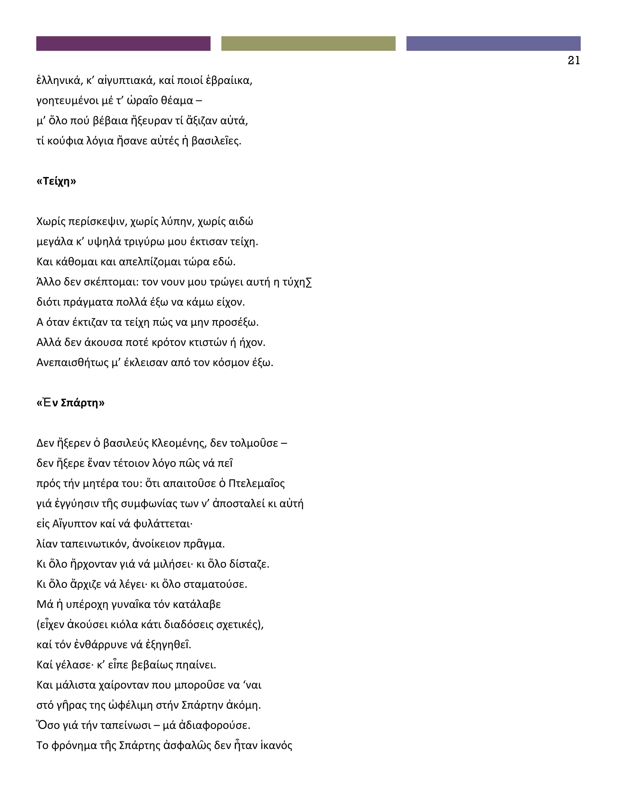 21
ἑλληνικά, κ’ αἰγυπτιακά, καί ποιοί ἑβραίικα,
γοητευμένοι μέ τ’ ὡραῖο θέαμα –
μ’ ὅλο πού βέβαια ἤξευραν τί ἄξιζαν αὐτά,
τί κούφια λόγια ἤσανε αὐτές ἡ βασιλεῖες.


«Τείχη»


Χωρίς περίσκεψιν, χωρίς λύπην, χωρίς αιδώ
μεγάλα κ’ υψηλά τριγύρω μου έκτισαν τείχη.
Και κάθομαι και απελπίζομαι τώρα εδώ.
Άλλο δεν σκέπτομαι: τον νουν μου τρώγει αυτή η τύχη·
διότι πράγματα πολλά έξω να κάμω είχον.
A όταν έκτιζαν τα τείχη πώς να μην προσέξω.
Aλλά δεν άκουσα ποτέ κρότον κτιστών ή ήχον.
Aνεπαισθήτως μ’ έκλεισαν από τον κόσμον έξω.


«Ἐ ν Σπάρτη»


Δεν ἤξερεν ὁ βασιλεύς Κλεομένης, δεν τολμοῦσε –
δεν ἤξερε ἕναν τέτοιον λόγο πῶς νά πεῖ
πρός τήν μητέρα του: ὅτι απαιτοῦσε ὁ Πτελεμαῖος
γιά ἐγγύησιν τῆς συμφωνίας των ν’ ἀποσταλεί κι αὐτή
εἰς Αἴγυπτον καί νά φυλάττεται∙
λίαν ταπεινωτικόν, ἀνοίκειον πρᾶγμα.
Κι ὅλο ἤρχονταν γιά νά μιλήσει∙ κι ὅλο δίσταζε.
Κι ὅλο ἄρχιζε νά λέγει∙ κι ὅλο σταματούσε.
Μά ἡ υπέροχη γυναῖκα τόν κατάλαβε
(εἶχεν ἀκούσει κιόλα κάτι διαδόσεις σχετικές),
καί τόν ἐνθάρρυνε νά ἐξηγηθεῖ.
Καί γέλασε∙ κ’ εἶπε βεβαίως πηαίνει.
Και μάλιστα χαίρονταν που μποροῦσε να ‘ναι
στό γῆρας της ὠφέλιμη στήν Σπάρτην ἀκόμη.
Ὅσο γιά τήν ταπείνωσι – μά ἀδιαφορούσε.
Το φρόνημα τῆς Σπάρτης ἀσφαλῶς δεν ἦταν ἱκανός
 