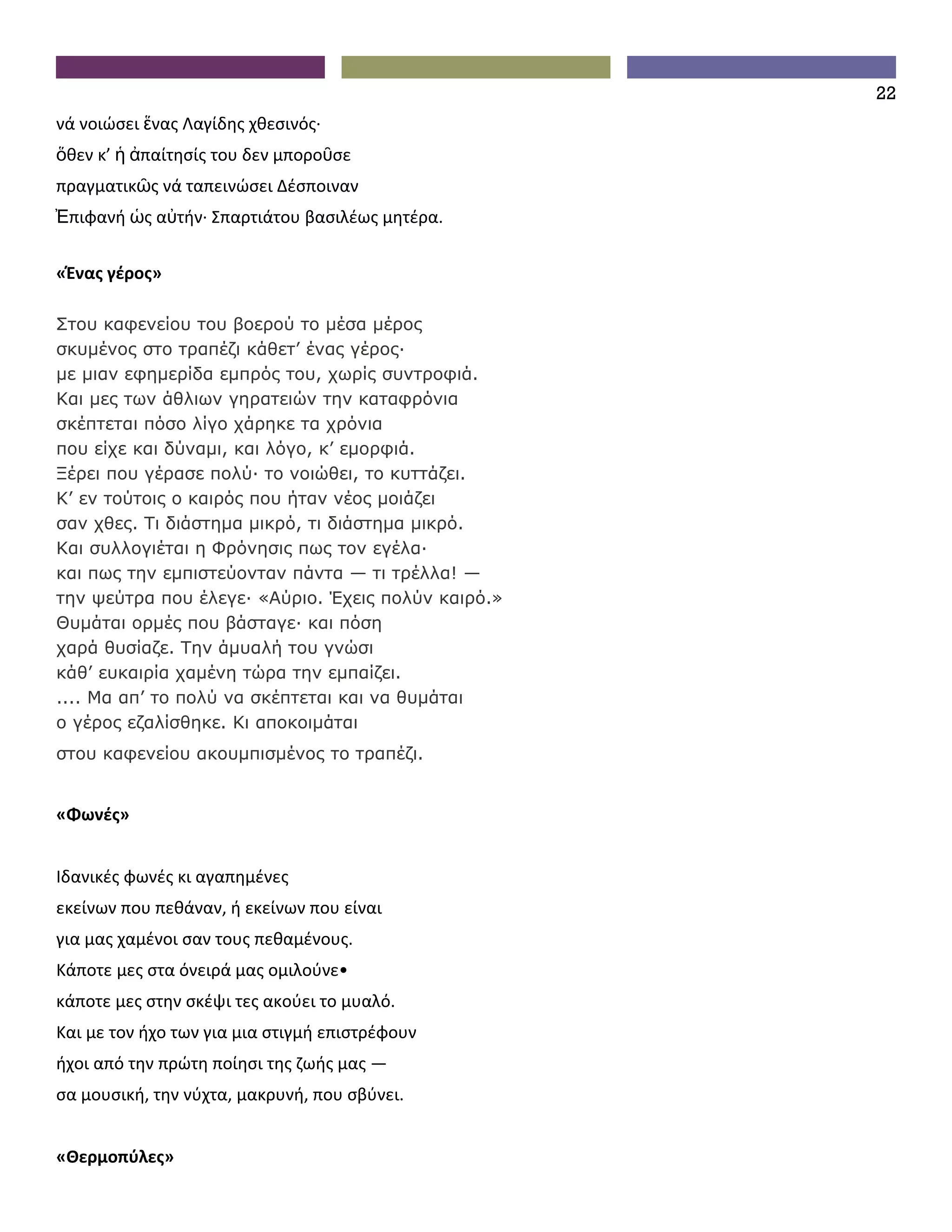 22
νά νοιώσει ἕνας Λαγίδης χθεσινός∙
ὅθεν κ’ ἡ ἀπαίτησίς του δεν μποροῦσε
πραγματικῶς νά ταπεινώσει Δέσποιναν
Ἐπιφανή ὡς αὐτήν∙ Σπαρτιάτου βασιλέως μητέρα.


«Ένας γέρος»

Στου καφενείου του βοερού το μέσα μέρος
σκυμένος στο τραπέζι κάθετ’ ένας γέρος·
με μιαν εφημερίδα εμπρός του, χωρίς συντροφιά.
Και μες των άθλιων γηρατειών την καταφρόνια
σκέπτεται πόσο λίγο χάρηκε τα χρόνια
που είχε και δύναμι, και λόγο, κ’ εμορφιά.
Ξέρει που γέρασε πολύ· το νοιώθει, το κυττάζει.
Κ’ εν τούτοις ο καιρός που ήταν νέος μοιάζει
σαν χθες. Τι διάστημα μικρό, τι διάστημα μικρό.
Και συλλογιέται η Φρόνησις πως τον εγέλα·
και πως την εμπιστεύονταν πάντα — τι τρέλλα! —
την ψεύτρα που έλεγε· «Aύριο. Έχεις πολύν καιρό.»
Θυμάται ορμές που βάσταγε· και πόση
χαρά θυσίαζε. Την άμυαλή του γνώσι
κάθ’ ευκαιρία χαμένη τώρα την εμπαίζει.
.... Μα απ’ το πολύ να σκέπτεται και να θυμάται
ο γέρος εζαλίσθηκε. Κι αποκοιμάται
στου καφενείου ακουμπισμένος το τραπέζι.


«Φωνές»


Ιδανικές φωνές κι αγαπημένες
εκείνων που πεθάναν, ή εκείνων που είναι
για μας χαμένοι σαν τους πεθαμένους.
Κάποτε μες στα όνειρά μας ομιλούνε•
κάποτε μες στην σκέψι τες ακούει το μυαλό.
Και με τον ήχο των για μια στιγμή επιστρέφουν
ήχοι από την πρώτη ποίησι της ζωής μας —
σα μουσική, την νύχτα, μακρυνή, που σβύνει.


«Θερμοπύλες»
 