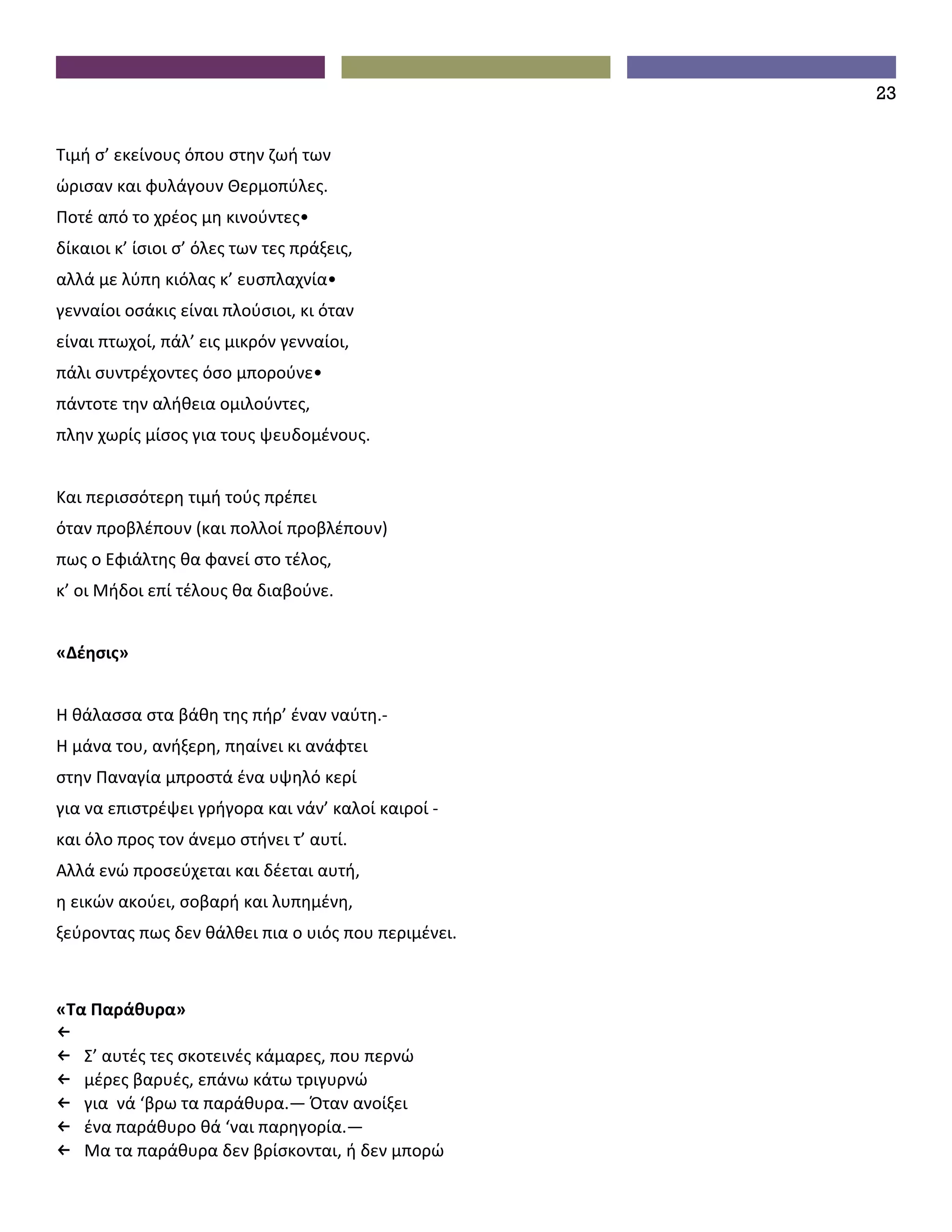 23


Τιμή σ’ εκείνους όπου στην ζωή των
ώρισαν και φυλάγουν Θερμοπύλες.
Ποτέ από το χρέος μη κινούντες•
δίκαιοι κ’ ίσιοι σ’ όλες των τες πράξεις,
αλλά με λύπη κιόλας κ’ ευσπλαχνία•
γενναίοι οσάκις είναι πλούσιοι, κι όταν
είναι πτωχοί, πάλ’ εις μικρόν γενναίοι,
πάλι συντρέχοντες όσο μπορούνε•
πάντοτε την αλήθεια ομιλούντες,
πλην χωρίς μίσος για τους ψευδομένους.


Και περισσότερη τιμή τούς πρέπει
όταν προβλέπουν (και πολλοί προβλέπουν)
πως ο Εφιάλτης θα φανεί στο τέλος,
κ’ οι Μήδοι επί τέλους θα διαβούνε.


«Δέησις»


Η θάλασσα στα βάθη της πήρ’ έναν ναύτη.-
Η μάνα του, ανήξερη, πηαίνει κι ανάφτει
στην Παναγία μπροστά ένα υψηλό κερί
για να επιστρέψει γρήγορα και νάν’ καλοί καιροί -
και όλο προς τον άνεμο στήνει τ’ αυτί.
Aλλά ενώ προσεύχεται και δέεται αυτή,
η εικών ακούει, σοβαρή και λυπημένη,
ξεύροντας πως δεν θάλθει πια ο υιός που περιμένει.



«Τα Παράθυρα»
←
← Σ’ αυτές τες σκοτεινές κάμαρες, που περνώ
← μέρες βαρυές, επάνω κάτω τριγυρνώ
← για νά ‘βρω τα παράθυρα.— Όταν ανοίξει
← ένα παράθυρο θά ‘ναι παρηγορία.—
← Μα τα παράθυρα δεν βρίσκονται, ή δεν μπορώ
 