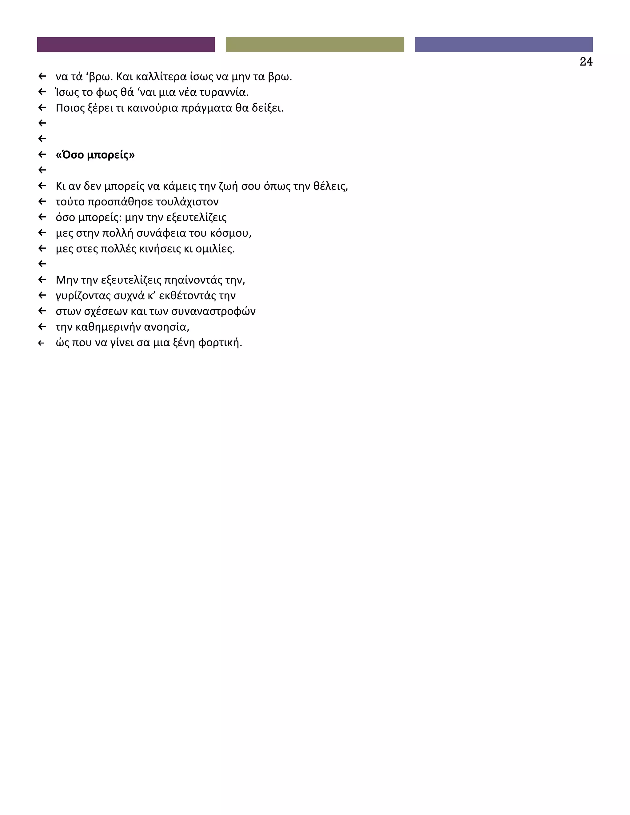 24
←   να τά ‘βρω. Και καλλίτερα ίσως να μην τα βρω.
←   Ίσως το φως θά ‘ναι μια νέα τυραννία.
←   Ποιος ξέρει τι καινούρια πράγματα θα δείξει.
←
←
←   «Όσο μπορείς»
←
←   Κι αν δεν μπορείς να κάμεις την ζωή σου όπως την θέλεις,
←   τούτο προσπάθησε τουλάχιστον
←   όσο μπορείς: μην την εξευτελίζεις
←   μες στην πολλή συνάφεια του κόσμου,
←   μες στες πολλές κινήσεις κι ομιλίες.
←
←   Μην την εξευτελίζεις πηαίνοντάς την,
←   γυρίζοντας συχνά κ’ εκθέτοντάς την
←   στων σχέσεων και των συναναστροφών
←   την καθημερινήν ανοησία,
←   ώς που να γίνει σα μια ξένη φορτική.
 