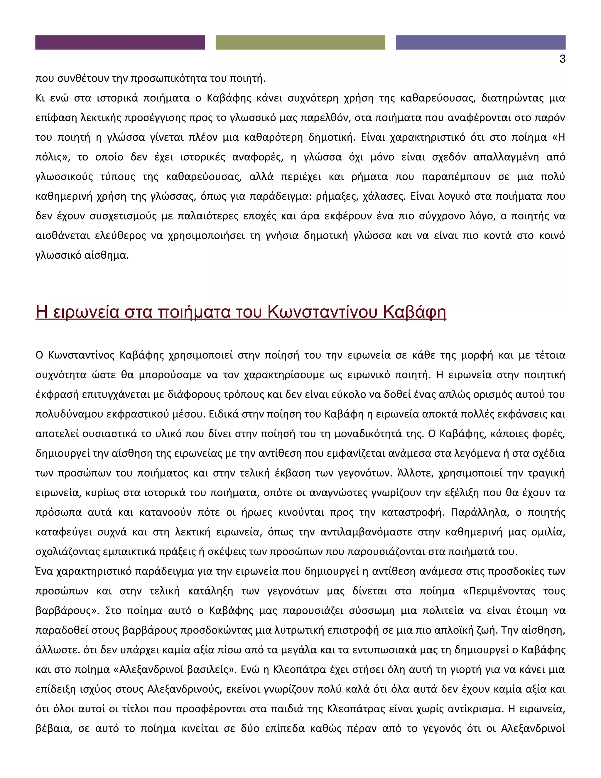 3
που συνθέτουν την προσωπικότητα του ποιητή.
Κι ενώ στα ιστορικά ποιήματα ο Καβάφης κάνει συχνότερη χρήση της καθαρεύουσας, διατηρώντας μια
επίφαση λεκτικής προσέγγισης προς το γλωσσικό μας παρελθόν, στα ποιήματα που αναφέρονται στο παρόν
του ποιητή η γλώσσα γίνεται πλέον μια καθαρότερη δημοτική. Είναι χαρακτηριστικό ότι στο ποίημα «Η
πόλις», το οποίο δεν έχει ιστορικές αναφορές, η γλώσσα όχι μόνο είναι σχεδόν απαλλαγμένη από
γλωσσικούς τύπους της καθαρεύουσας, αλλά περιέχει και ρήματα που παραπέμπουν σε μια πολύ
καθημερινή χρήση της γλώσσας, όπως για παράδειγμα: ρήμαξες, χάλασες. Είναι λογικό στα ποιήματα που
δεν έχουν συσχετισμούς με παλαιότερες εποχές και άρα εκφέρουν ένα πιο σύγχρονο λόγο, ο ποιητής να
αισθάνεται ελεύθερος να χρησιμοποιήσει τη γνήσια δημοτική γλώσσα και να είναι πιο κοντά στο κοινό
γλωσσικό αίσθημα.




Η ειρωνεία στα ποιήματα του Κωνσταντίνου Καβάφη

Ο Κωνσταντίνος Καβάφης χρησιμοποιεί στην ποίησή του την ειρωνεία σε κάθε της μορφή και με τέτοια
συχνότητα ώστε θα μπορούσαμε να τον χαρακτηρίσουμε ως ειρωνικό ποιητή. Η ειρωνεία στην ποιητική
έκφρασή επιτυγχάνεται με διάφορους τρόπους και δεν είναι εύκολο να δοθεί ένας απλώς ορισμός αυτού του
πολυδύναμου εκφραστικού μέσου. Ειδικά στην ποίηση του Καβάφη η ειρωνεία αποκτά πολλές εκφάνσεις και
αποτελεί ουσιαστικά το υλικό που δίνει στην ποίησή του τη μοναδικότητά της. Ο Καβάφης, κάποιες φορές,
δημιουργεί την αίσθηση της ειρωνείας με την αντίθεση που εμφανίζεται ανάμεσα στα λεγόμενα ή στα σχέδια
των προσώπων του ποιήματος και στην τελική έκβαση των γεγονότων. Άλλοτε, χρησιμοποιεί την τραγική
ειρωνεία, κυρίως στα ιστορικά του ποιήματα, οπότε οι αναγνώστες γνωρίζουν την εξέλιξη που θα έχουν τα
πρόσωπα αυτά και κατανοούν πότε οι ήρωες κινούνται προς την καταστροφή. Παράλληλα, ο ποιητής
καταφεύγει συχνά και στη λεκτική ειρωνεία, όπως την αντιλαμβανόμαστε στην καθημερινή μας ομιλία,
σχολιάζοντας εμπαικτικά πράξεις ή σκέψεις των προσώπων που παρουσιάζονται στα ποιήματά του.
Ένα χαρακτηριστικό παράδειγμα για την ειρωνεία που δημιουργεί η αντίθεση ανάμεσα στις προσδοκίες των
προσώπων και στην τελική κατάληξη των γεγονότων μας δίνεται στο ποίημα «Περιμένοντας τους
βαρβάρους». Στο ποίημα αυτό ο Καβάφης μας παρουσιάζει σύσσωμη μια πολιτεία να είναι έτοιμη να
παραδοθεί στους βαρβάρους προσδοκώντας μια λυτρωτική επιστροφή σε μια πιο απλοϊκή ζωή. Την αίσθηση,
άλλωστε. ότι δεν υπάρχει καμία αξία πίσω από τα μεγάλα και τα εντυπωσιακά μας τη δημιουργεί ο Καβάφης
και στο ποίημα «Αλεξανδρινοί βασιλείς». Ενώ η Κλεοπάτρα έχει στήσει όλη αυτή τη γιορτή για να κάνει μια
επίδειξη ισχύος στους Αλεξανδρινούς, εκείνοι γνωρίζουν πολύ καλά ότι όλα αυτά δεν έχουν καμία αξία και
ότι όλοι αυτοί οι τίτλοι που προσφέρονται στα παιδιά της Κλεοπάτρας είναι χωρίς αντίκρισμα. Η ειρωνεία,
βέβαια, σε αυτό το ποίημα κινείται σε δύο επίπεδα καθώς πέραν από το γεγονός ότι οι Αλεξανδρινοί
 