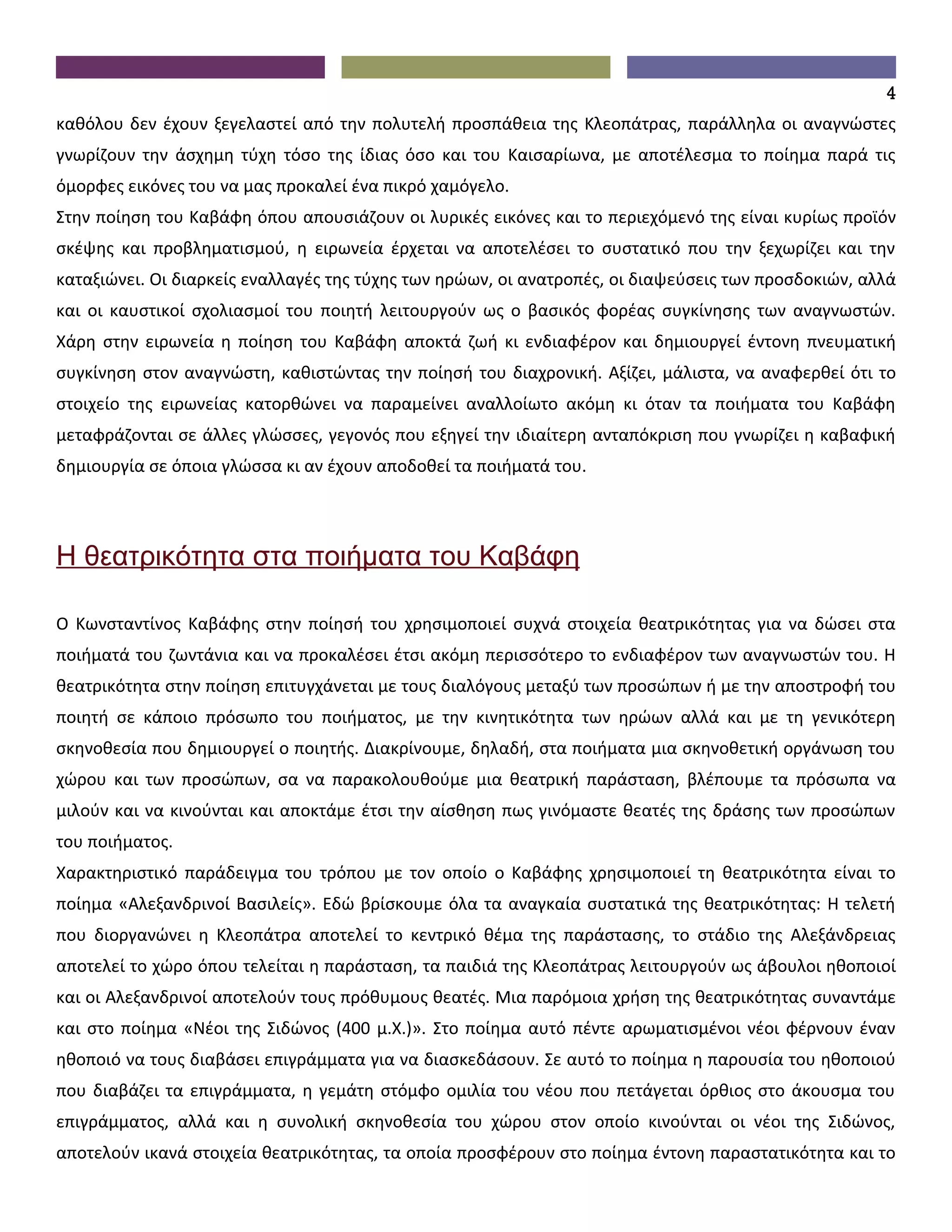4
καθόλου δεν έχουν ξεγελαστεί από την πολυτελή προσπάθεια της Κλεοπάτρας, παράλληλα οι αναγνώστες
γνωρίζουν την άσχημη τύχη τόσο της ίδιας όσο και του Καισαρίωνα, με αποτέλεσμα το ποίημα παρά τις
όμορφες εικόνες του να μας προκαλεί ένα πικρό χαμόγελο.
Στην ποίηση του Καβάφη όπου απουσιάζουν οι λυρικές εικόνες και το περιεχόμενό της είναι κυρίως προϊόν
σκέψης και προβληματισμού, η ειρωνεία έρχεται να αποτελέσει το συστατικό που την ξεχωρίζει και την
καταξιώνει. Οι διαρκείς εναλλαγές της τύχης των ηρώων, οι ανατροπές, οι διαψεύσεις των προσδοκιών, αλλά
και οι καυστικοί σχολιασμοί του ποιητή λειτουργούν ως ο βασικός φορέας συγκίνησης των αναγνωστών.
Χάρη στην ειρωνεία η ποίηση του Καβάφη αποκτά ζωή κι ενδιαφέρον και δημιουργεί έντονη πνευματική
συγκίνηση στον αναγνώστη, καθιστώντας την ποίησή του διαχρονική. Αξίζει, μάλιστα, να αναφερθεί ότι το
στοιχείο της ειρωνείας κατορθώνει να παραμείνει αναλλοίωτο ακόμη κι όταν τα ποιήματα του Καβάφη
μεταφράζονται σε άλλες γλώσσες, γεγονός που εξηγεί την ιδιαίτερη ανταπόκριση που γνωρίζει η καβαφική
δημιουργία σε όποια γλώσσα κι αν έχουν αποδοθεί τα ποιήματά του.




Η θεατρικότητα στα ποιήματα του Καβάφη

Ο Κωνσταντίνος Καβάφης στην ποίησή του χρησιμοποιεί συχνά στοιχεία θεατρικότητας για να δώσει στα
ποιήματά του ζωντάνια και να προκαλέσει έτσι ακόμη περισσότερο το ενδιαφέρον των αναγνωστών του. Η
θεατρικότητα στην ποίηση επιτυγχάνεται με τους διαλόγους μεταξύ των προσώπων ή με την αποστροφή του
ποιητή σε κάποιο πρόσωπο του ποιήματος, με την κινητικότητα των ηρώων αλλά και με τη γενικότερη
σκηνοθεσία που δημιουργεί ο ποιητής. Διακρίνουμε, δηλαδή, στα ποιήματα μια σκηνοθετική οργάνωση του
χώρου και των προσώπων, σα να παρακολουθούμε μια θεατρική παράσταση, βλέπουμε τα πρόσωπα να
μιλούν και να κινούνται και αποκτάμε έτσι την αίσθηση πως γινόμαστε θεατές της δράσης των προσώπων
του ποιήματος.
Χαρακτηριστικό παράδειγμα του τρόπου με τον οποίο ο Καβάφης χρησιμοποιεί τη θεατρικότητα είναι το
ποίημα «Αλεξανδρινοί Βασιλείς». Εδώ βρίσκουμε όλα τα αναγκαία συστατικά της θεατρικότητας: Η τελετή
που διοργανώνει η Κλεοπάτρα αποτελεί το κεντρικό θέμα της παράστασης, το στάδιο της Αλεξάνδρειας
αποτελεί το χώρο όπου τελείται η παράσταση, τα παιδιά της Κλεοπάτρας λειτουργούν ως άβουλοι ηθοποιοί
και οι Αλεξανδρινοί αποτελούν τους πρόθυμους θεατές. Μια παρόμοια χρήση της θεατρικότητας συναντάμε
και στο ποίημα «Νέοι της Σιδώνος (400 μ.Χ.)». Στο ποίημα αυτό πέντε αρωματισμένοι νέοι φέρνουν έναν
ηθοποιό να τους διαβάσει επιγράμματα για να διασκεδάσουν. Σε αυτό το ποίημα η παρουσία του ηθοποιού
που διαβάζει τα επιγράμματα, η γεμάτη στόμφο ομιλία του νέου που πετάγεται όρθιος στο άκουσμα του
επιγράμματος, αλλά και η συνολική σκηνοθεσία του χώρου στον οποίο κινούνται οι νέοι της Σιδώνος,
αποτελούν ικανά στοιχεία θεατρικότητας, τα οποία προσφέρουν στο ποίημα έντονη παραστατικότητα και το
 