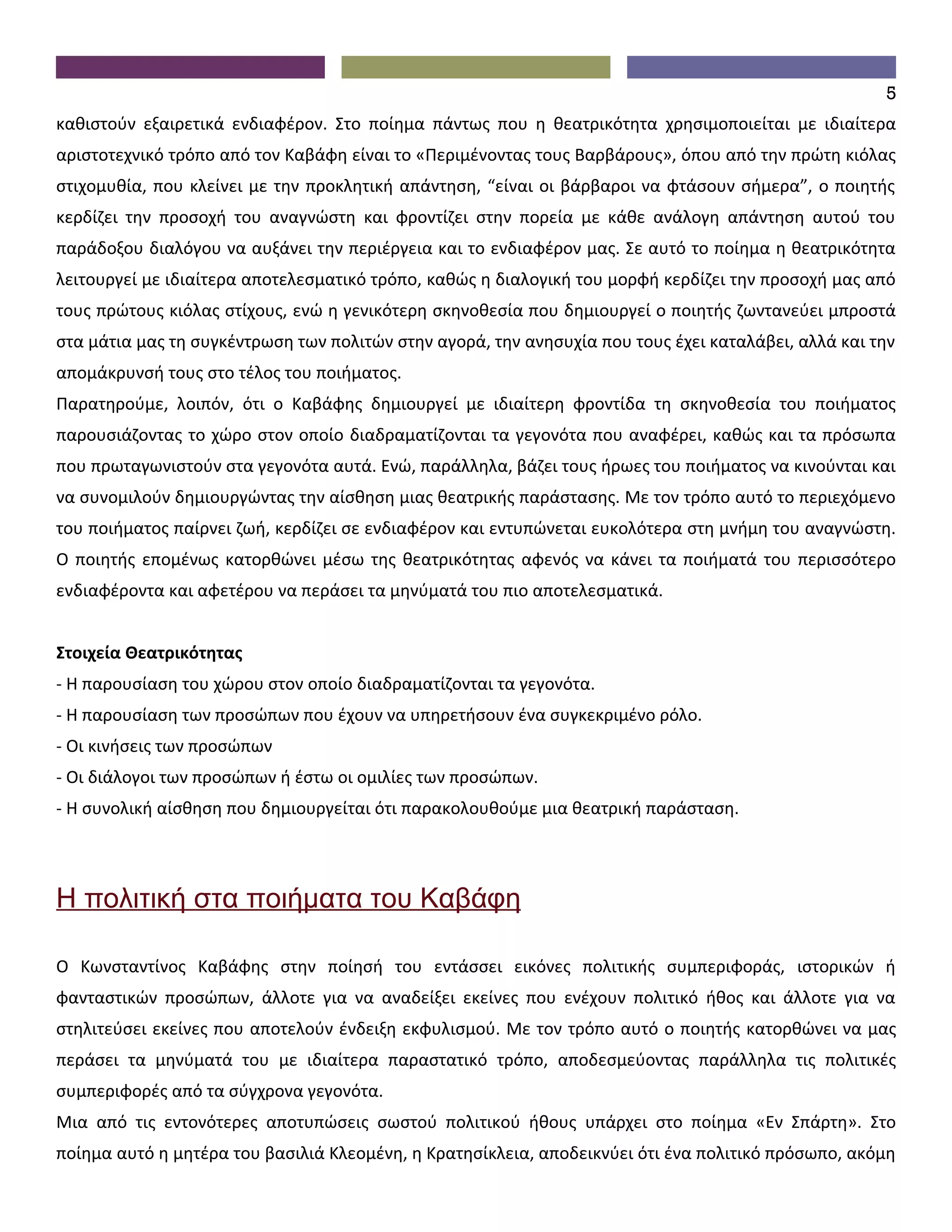 5
καθιστούν εξαιρετικά ενδιαφέρον. Στο ποίημα πάντως που η θεατρικότητα χρησιμοποιείται με ιδιαίτερα
αριστοτεχνικό τρόπο από τον Καβάφη είναι το «Περιμένοντας τους Βαρβάρους», όπου από την πρώτη κιόλας
στιχομυθία, που κλείνει με την προκλητική απάντηση, “είναι οι βάρβαροι να φτάσουν σήμερα”, ο ποιητής
κερδίζει την προσοχή του αναγνώστη και φροντίζει στην πορεία με κάθε ανάλογη απάντηση αυτού του
παράδοξου διαλόγου να αυξάνει την περιέργεια και το ενδιαφέρον μας. Σε αυτό το ποίημα η θεατρικότητα
λειτουργεί με ιδιαίτερα αποτελεσματικό τρόπο, καθώς η διαλογική του μορφή κερδίζει την προσοχή μας από
τους πρώτους κιόλας στίχους, ενώ η γενικότερη σκηνοθεσία που δημιουργεί ο ποιητής ζωντανεύει μπροστά
στα μάτια μας τη συγκέντρωση των πολιτών στην αγορά, την ανησυχία που τους έχει καταλάβει, αλλά και την
απομάκρυνσή τους στο τέλος του ποιήματος.
Παρατηρούμε, λοιπόν, ότι ο Καβάφης δημιουργεί με ιδιαίτερη φροντίδα τη σκηνοθεσία του ποιήματος
παρουσιάζοντας το χώρο στον οποίο διαδραματίζονται τα γεγονότα που αναφέρει, καθώς και τα πρόσωπα
που πρωταγωνιστούν στα γεγονότα αυτά. Ενώ, παράλληλα, βάζει τους ήρωες του ποιήματος να κινούνται και
να συνομιλούν δημιουργώντας την αίσθηση μιας θεατρικής παράστασης. Με τον τρόπο αυτό το περιεχόμενο
του ποιήματος παίρνει ζωή, κερδίζει σε ενδιαφέρον και εντυπώνεται ευκολότερα στη μνήμη του αναγνώστη.
Ο ποιητής επομένως κατορθώνει μέσω της θεατρικότητας αφενός να κάνει τα ποιήματά του περισσότερο
ενδιαφέροντα και αφετέρου να περάσει τα μηνύματά του πιο αποτελεσματικά.


Στοιχεία Θεατρικότητας
- Η παρουσίαση του χώρου στον οποίο διαδραματίζονται τα γεγονότα.
- Η παρουσίαση των προσώπων που έχουν να υπηρετήσουν ένα συγκεκριμένο ρόλο.
- Οι κινήσεις των προσώπων
- Οι διάλογοι των προσώπων ή έστω οι ομιλίες των προσώπων.
- Η συνολική αίσθηση που δημιουργείται ότι παρακολουθούμε μια θεατρική παράσταση.




Η πολιτική στα ποιήματα του Καβάφη

Ο Κωνσταντίνος Καβάφης στην ποίησή του εντάσσει εικόνες πολιτικής συμπεριφοράς, ιστορικών ή
φανταστικών προσώπων, άλλοτε για να αναδείξει εκείνες που ενέχουν πολιτικό ήθος και άλλοτε για να
στηλιτεύσει εκείνες που αποτελούν ένδειξη εκφυλισμού. Με τον τρόπο αυτό ο ποιητής κατορθώνει να μας
περάσει τα μηνύματά του με ιδιαίτερα παραστατικό τρόπο, αποδεσμεύοντας παράλληλα τις πολιτικές
συμπεριφορές από τα σύγχρονα γεγονότα.
Μια από τις εντονότερες αποτυπώσεις σωστού πολιτικού ήθους υπάρχει στο ποίημα «Εν Σπάρτη». Στο
ποίημα αυτό η μητέρα του βασιλιά Κλεομένη, η Κρατησίκλεια, αποδεικνύει ότι ένα πολιτικό πρόσωπο, ακόμη
 