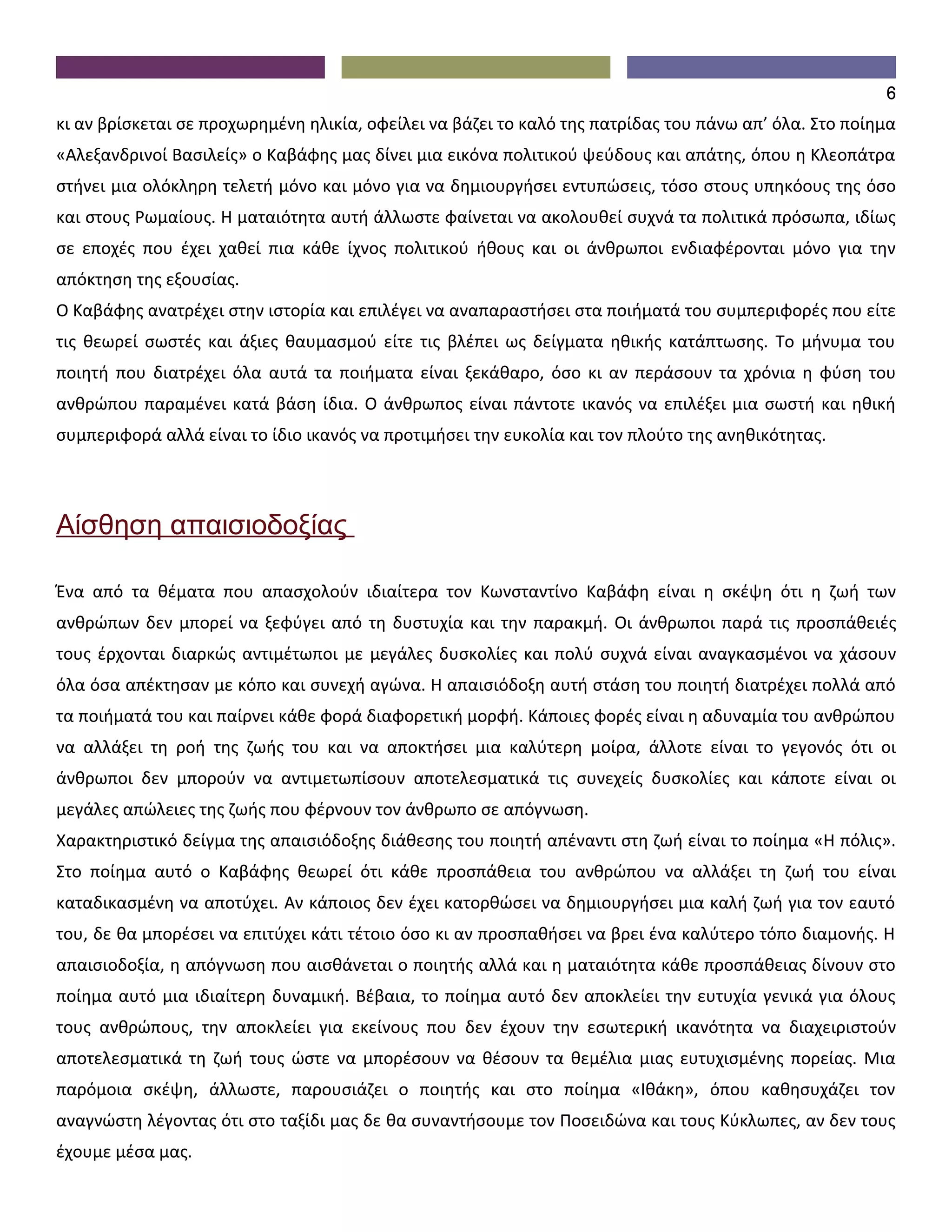 6
κι αν βρίσκεται σε προχωρημένη ηλικία, οφείλει να βάζει το καλό της πατρίδας του πάνω απ’ όλα. Στο ποίημα
«Αλεξανδρινοί Βασιλείς» ο Καβάφης μας δίνει μια εικόνα πολιτικού ψεύδους και απάτης, όπου η Κλεοπάτρα
στήνει μια ολόκληρη τελετή μόνο και μόνο για να δημιουργήσει εντυπώσεις, τόσο στους υπηκόους της όσο
και στους Ρωμαίους. Η ματαιότητα αυτή άλλωστε φαίνεται να ακολουθεί συχνά τα πολιτικά πρόσωπα, ιδίως
σε εποχές που έχει χαθεί πια κάθε ίχνος πολιτικού ήθους και οι άνθρωποι ενδιαφέρονται μόνο για την
απόκτηση της εξουσίας.
Ο Καβάφης ανατρέχει στην ιστορία και επιλέγει να αναπαραστήσει στα ποιήματά του συμπεριφορές που είτε
τις θεωρεί σωστές και άξιες θαυμασμού είτε τις βλέπει ως δείγματα ηθικής κατάπτωσης. Το μήνυμα του
ποιητή που διατρέχει όλα αυτά τα ποιήματα είναι ξεκάθαρο, όσο κι αν περάσουν τα χρόνια η φύση του
ανθρώπου παραμένει κατά βάση ίδια. Ο άνθρωπος είναι πάντοτε ικανός να επιλέξει μια σωστή και ηθική
συμπεριφορά αλλά είναι το ίδιο ικανός να προτιμήσει την ευκολία και τον πλούτο της ανηθικότητας.




Αίσθηση απαισιοδοξίας

Ένα από τα θέματα που απασχολούν ιδιαίτερα τον Κωνσταντίνο Καβάφη είναι η σκέψη ότι η ζωή των
ανθρώπων δεν μπορεί να ξεφύγει από τη δυστυχία και την παρακμή. Οι άνθρωποι παρά τις προσπάθειές
τους έρχονται διαρκώς αντιμέτωποι με μεγάλες δυσκολίες και πολύ συχνά είναι αναγκασμένοι να χάσουν
όλα όσα απέκτησαν με κόπο και συνεχή αγώνα. Η απαισιόδοξη αυτή στάση του ποιητή διατρέχει πολλά από
τα ποιήματά του και παίρνει κάθε φορά διαφορετική μορφή. Κάποιες φορές είναι η αδυναμία του ανθρώπου
να αλλάξει τη ροή της ζωής του και να αποκτήσει μια καλύτερη μοίρα, άλλοτε είναι το γεγονός ότι οι
άνθρωποι δεν μπορούν να αντιμετωπίσουν αποτελεσματικά τις συνεχείς δυσκολίες και κάποτε είναι οι
μεγάλες απώλειες της ζωής που φέρνουν τον άνθρωπο σε απόγνωση.
Χαρακτηριστικό δείγμα της απαισιόδοξης διάθεσης του ποιητή απέναντι στη ζωή είναι το ποίημα «Η πόλις».
Στο ποίημα αυτό ο Καβάφης θεωρεί ότι κάθε προσπάθεια του ανθρώπου να αλλάξει τη ζωή του είναι
καταδικασμένη να αποτύχει. Αν κάποιος δεν έχει κατορθώσει να δημιουργήσει μια καλή ζωή για τον εαυτό
του, δε θα μπορέσει να επιτύχει κάτι τέτοιο όσο κι αν προσπαθήσει να βρει ένα καλύτερο τόπο διαμονής. Η
απαισιοδοξία, η απόγνωση που αισθάνεται ο ποιητής αλλά και η ματαιότητα κάθε προσπάθειας δίνουν στο
ποίημα αυτό μια ιδιαίτερη δυναμική. Βέβαια, το ποίημα αυτό δεν αποκλείει την ευτυχία γενικά για όλους
τους ανθρώπους, την αποκλείει για εκείνους που δεν έχουν την εσωτερική ικανότητα να διαχειριστούν
αποτελεσματικά τη ζωή τους ώστε να μπορέσουν να θέσουν τα θεμέλια μιας ευτυχισμένης πορείας. Μια
παρόμοια σκέψη, άλλωστε, παρουσιάζει ο ποιητής και στο ποίημα «Ιθάκη», όπου καθησυχάζει τον
αναγνώστη λέγοντας ότι στο ταξίδι μας δε θα συναντήσουμε τον Ποσειδώνα και τους Κύκλωπες, αν δεν τους
έχουμε μέσα μας.
 