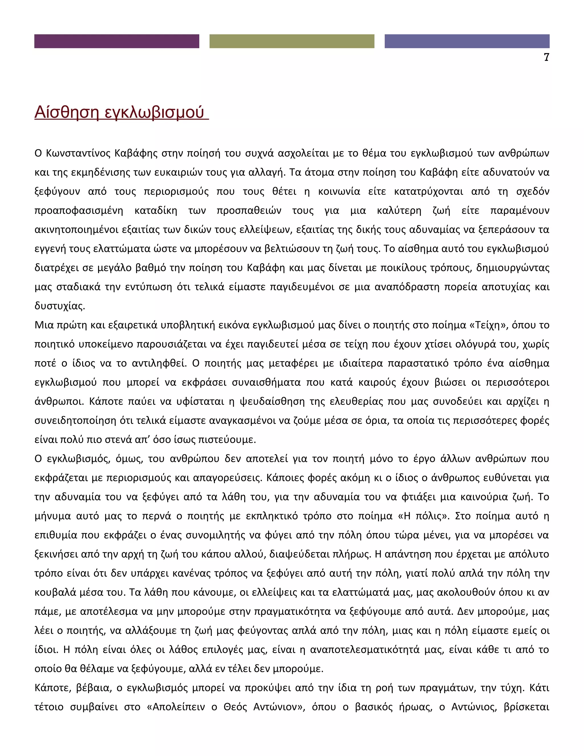 7



Αίσθηση εγκλωβισμού

Ο Κωνσταντίνος Καβάφης στην ποίησή του συχνά ασχολείται με το θέμα του εγκλωβισμού των ανθρώπων
και της εκμηδένισης των ευκαιριών τους για αλλαγή. Τα άτομα στην ποίηση του Καβάφη είτε αδυνατούν να
ξεφύγουν από τους περιορισμούς που τους θέτει η κοινωνία είτε κατατρύχονται από τη σχεδόν
προαποφασισμένη καταδίκη των προσπαθειών τους για μια καλύτερη ζωή είτε παραμένουν
ακινητοποιημένοι εξαιτίας των δικών τους ελλείψεων, εξαιτίας της δικής τους αδυναμίας να ξεπεράσουν τα
εγγενή τους ελαττώματα ώστε να μπορέσουν να βελτιώσουν τη ζωή τους. Το αίσθημα αυτό του εγκλωβισμού
διατρέχει σε μεγάλο βαθμό την ποίηση του Καβάφη και μας δίνεται με ποικίλους τρόπους, δημιουργώντας
μας σταδιακά την εντύπωση ότι τελικά είμαστε παγιδευμένοι σε μια αναπόδραστη πορεία αποτυχίας και
δυστυχίας.
Μια πρώτη και εξαιρετικά υποβλητική εικόνα εγκλωβισμού μας δίνει ο ποιητής στο ποίημα «Τείχη», όπου το
ποιητικό υποκείμενο παρουσιάζεται να έχει παγιδευτεί μέσα σε τείχη που έχουν χτίσει ολόγυρά του, χωρίς
ποτέ ο ίδιος να το αντιληφθεί. Ο ποιητής μας μεταφέρει με ιδιαίτερα παραστατικό τρόπο ένα αίσθημα
εγκλωβισμού που μπορεί να εκφράσει συναισθήματα που κατά καιρούς έχουν βιώσει οι περισσότεροι
άνθρωποι. Κάποτε παύει να υφίσταται η ψευδαίσθηση της ελευθερίας που μας συνοδεύει και αρχίζει η
συνειδητοποίηση ότι τελικά είμαστε αναγκασμένοι να ζούμε μέσα σε όρια, τα οποία τις περισσότερες φορές
είναι πολύ πιο στενά απ’ όσο ίσως πιστεύουμε.
Ο εγκλωβισμός, όμως, του ανθρώπου δεν αποτελεί για τον ποιητή μόνο το έργο άλλων ανθρώπων που
εκφράζεται με περιορισμούς και απαγορεύσεις. Κάποιες φορές ακόμη κι ο ίδιος ο άνθρωπος ευθύνεται για
την αδυναμία του να ξεφύγει από τα λάθη του, για την αδυναμία του να φτιάξει μια καινούρια ζωή. Το
μήνυμα αυτό μας το περνά ο ποιητής με εκπληκτικό τρόπο στο ποίημα «Η πόλις». Στο ποίημα αυτό η
επιθυμία που εκφράζει ο ένας συνομιλητής να φύγει από την πόλη όπου τώρα μένει, για να μπορέσει να
ξεκινήσει από την αρχή τη ζωή του κάπου αλλού, διαψεύδεται πλήρως. Η απάντηση που έρχεται με απόλυτο
τρόπο είναι ότι δεν υπάρχει κανένας τρόπος να ξεφύγει από αυτή την πόλη, γιατί πολύ απλά την πόλη την
κουβαλά μέσα του. Τα λάθη που κάνουμε, οι ελλείψεις και τα ελαττώματά μας, μας ακολουθούν όπου κι αν
πάμε, με αποτέλεσμα να μην μπορούμε στην πραγματικότητα να ξεφύγουμε από αυτά. Δεν μπορούμε, μας
λέει ο ποιητής, να αλλάξουμε τη ζωή μας φεύγοντας απλά από την πόλη, μιας και η πόλη είμαστε εμείς οι
ίδιοι. Η πόλη είναι όλες οι λάθος επιλογές μας, είναι η αναποτελεσματικότητά μας, είναι κάθε τι από το
οποίο θα θέλαμε να ξεφύγουμε, αλλά εν τέλει δεν μπορούμε.
Κάποτε, βέβαια, ο εγκλωβισμός μπορεί να προκύψει από την ίδια τη ροή των πραγμάτων, την τύχη. Κάτι
τέτοιο συμβαίνει στο «Απολείπειν ο Θεός Αντώνιον», όπου ο βασικός ήρωας, ο Αντώνιος, βρίσκεται
 