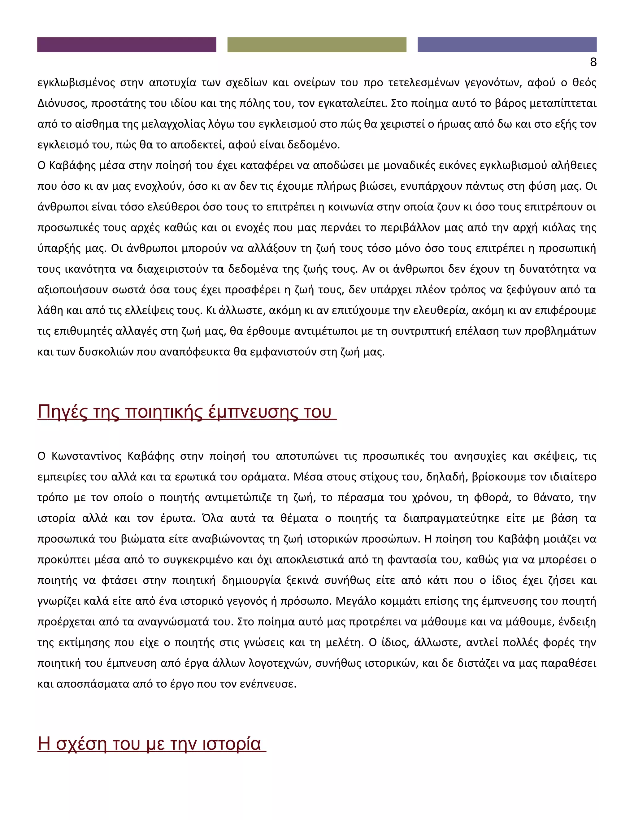 8
εγκλωβισμένος στην αποτυχία των σχεδίων και ονείρων του προ τετελεσμένων γεγονότων, αφού ο θεός
Διόνυσος, προστάτης του ιδίου και της πόλης του, τον εγκαταλείπει. Στο ποίημα αυτό το βάρος μεταπίπτεται
από το αίσθημα της μελαγχολίας λόγω του εγκλεισμού στο πώς θα χειριστεί ο ήρωας από δω και στο εξής τον
εγκλεισμό του, πώς θα το αποδεκτεί, αφού είναι δεδομένο.
Ο Καβάφης μέσα στην ποίησή του έχει καταφέρει να αποδώσει με μοναδικές εικόνες εγκλωβισμού αλήθειες
που όσο κι αν μας ενοχλούν, όσο κι αν δεν τις έχουμε πλήρως βιώσει, ενυπάρχουν πάντως στη φύση μας. Οι
άνθρωποι είναι τόσο ελεύθεροι όσο τους το επιτρέπει η κοινωνία στην οποία ζουν κι όσο τους επιτρέπουν οι
προσωπικές τους αρχές καθώς και οι ενοχές που μας περνάει το περιβάλλον μας από την αρχή κιόλας της
ύπαρξής μας. Οι άνθρωποι μπορούν να αλλάξουν τη ζωή τους τόσο μόνο όσο τους επιτρέπει η προσωπική
τους ικανότητα να διαχειριστούν τα δεδομένα της ζωής τους. Αν οι άνθρωποι δεν έχουν τη δυνατότητα να
αξιοποιήσουν σωστά όσα τους έχει προσφέρει η ζωή τους, δεν υπάρχει πλέον τρόπος να ξεφύγουν από τα
λάθη και από τις ελλείψεις τους. Κι άλλωστε, ακόμη κι αν επιτύχουμε την ελευθερία, ακόμη κι αν επιφέρουμε
τις επιθυμητές αλλαγές στη ζωή μας, θα έρθουμε αντιμέτωποι με τη συντριπτική επέλαση των προβλημάτων
και των δυσκολιών που αναπόφευκτα θα εμφανιστούν στη ζωή μας.




Πηγές της ποιητικής έμπνευσης του

Ο Κωνσταντίνος Καβάφης στην ποίησή του αποτυπώνει τις προσωπικές του ανησυχίες και σκέψεις, τις
εμπειρίες του αλλά και τα ερωτικά του οράματα. Μέσα στους στίχους του, δηλαδή, βρίσκουμε τον ιδιαίτερο
τρόπο με τον οποίο ο ποιητής αντιμετώπιζε τη ζωή, το πέρασμα του χρόνου, τη φθορά, το θάνατο, την
ιστορία αλλά και τον έρωτα. Όλα αυτά τα θέματα ο ποιητής τα διαπραγματεύτηκε είτε με βάση τα
προσωπικά του βιώματα είτε αναβιώνοντας τη ζωή ιστορικών προσώπων. Η ποίηση του Καβάφη μοιάζει να
προκύπτει μέσα από το συγκεκριμένο και όχι αποκλειστικά από τη φαντασία του, καθώς για να μπορέσει ο
ποιητής να φτάσει στην ποιητική δημιουργία ξεκινά συνήθως είτε από κάτι που ο ίδιος έχει ζήσει και
γνωρίζει καλά είτε από ένα ιστορικό γεγονός ή πρόσωπο. Μεγάλο κομμάτι επίσης της έμπνευσης του ποιητή
προέρχεται από τα αναγνώσματά του. Στο ποίημα αυτό μας προτρέπει να μάθουμε και να μάθουμε, ένδειξη
της εκτίμησης που είχε ο ποιητής στις γνώσεις και τη μελέτη. Ο ίδιος, άλλωστε, αντλεί πολλές φορές την
ποιητική του έμπνευση από έργα άλλων λογοτεχνών, συνήθως ιστορικών, και δε διστάζει να μας παραθέσει
και αποσπάσματα από το έργο που τον ενέπνευσε.




Η σχέση του με την ιστορία
 