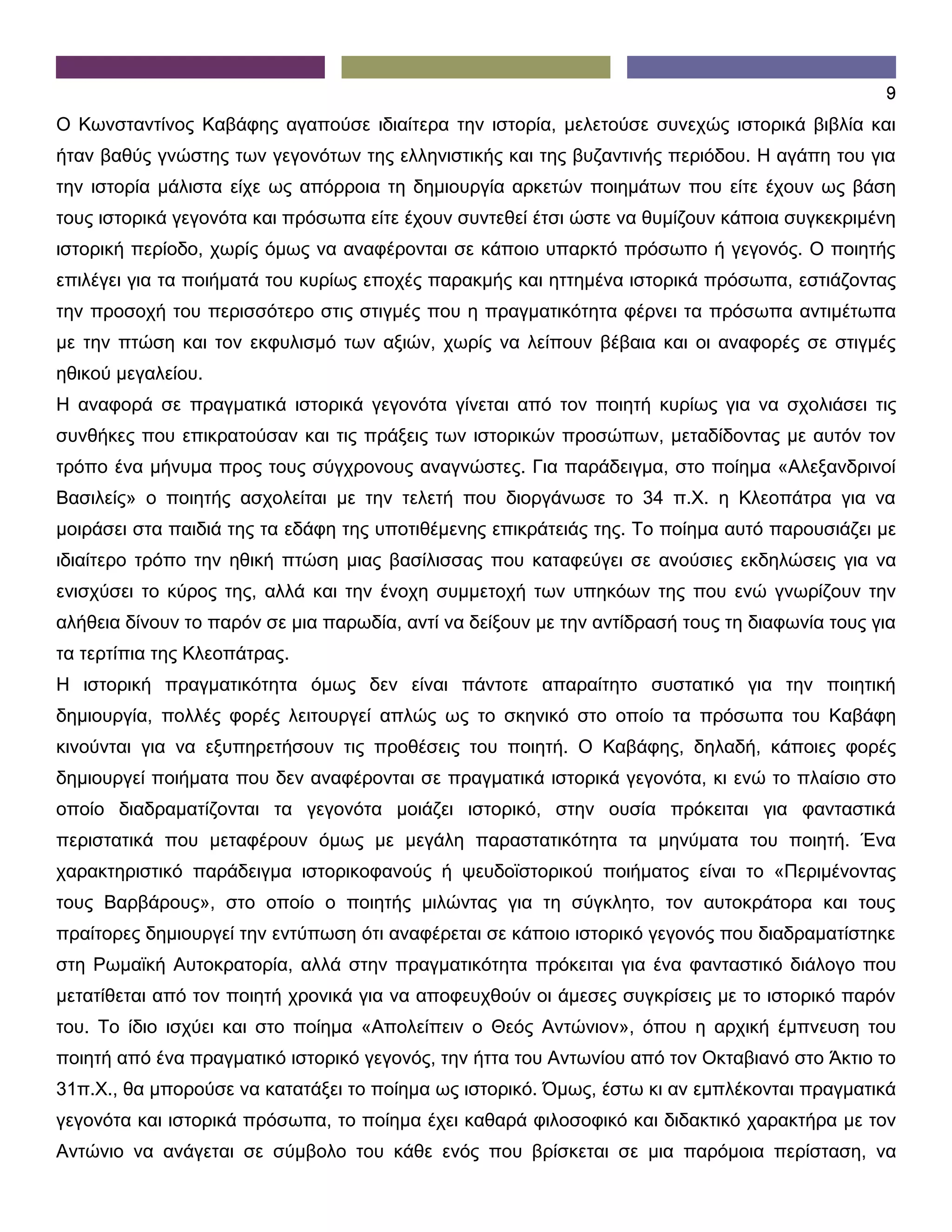 9
Ο Κωνσταντίνος Καβάφης αγαπούσε ιδιαίτερα την ιστορία, μελετούσε συνεχώς ιστορικά βιβλία και
ήταν βαθύς γνώστης των γεγονότων της ελληνιστικής και της βυζαντινής περιόδου. Η αγάπη του για
την ιστορία μάλιστα είχε ως απόρροια τη δημιουργία αρκετών ποιημάτων που είτε έχουν ως βάση
τους ιστορικά γεγονότα και πρόσωπα είτε έχουν συντεθεί έτσι ώστε να θυμίζουν κάποια συγκεκριμένη
ιστορική περίοδο, χωρίς όμως να αναφέρονται σε κάποιο υπαρκτό πρόσωπο ή γεγονός. Ο ποιητής
επιλέγει για τα ποιήματά του κυρίως εποχές παρακμής και ηττημένα ιστορικά πρόσωπα, εστιάζοντας
την προσοχή του περισσότερο στις στιγμές που η πραγματικότητα φέρνει τα πρόσωπα αντιμέτωπα
με την πτώση και τον εκφυλισμό των αξιών, χωρίς να λείπουν βέβαια και οι αναφορές σε στιγμές
ηθικού μεγαλείου.
Η αναφορά σε πραγματικά ιστορικά γεγονότα γίνεται από τον ποιητή κυρίως για να σχολιάσει τις
συνθήκες που επικρατούσαν και τις πράξεις των ιστορικών προσώπων, μεταδίδοντας με αυτόν τον
τρόπο ένα μήνυμα προς τους σύγχρονους αναγνώστες. Για παράδειγμα, στο ποίημα «Αλεξανδρινοί
Βασιλείς» ο ποιητής ασχολείται με την τελετή που διοργάνωσε το 34 π.Χ. η Κλεοπάτρα για να
μοιράσει στα παιδιά της τα εδάφη της υποτιθέμενης επικράτειάς της. Το ποίημα αυτό παρουσιάζει με
ιδιαίτερο τρόπο την ηθική πτώση μιας βασίλισσας που καταφεύγει σε ανούσιες εκδηλώσεις για να
ενισχύσει το κύρος της, αλλά και την ένοχη συμμετοχή των υπηκόων της που ενώ γνωρίζουν την
αλήθεια δίνουν το παρόν σε μια παρωδία, αντί να δείξουν με την αντίδρασή τους τη διαφωνία τους για
τα τερτίπια της Κλεοπάτρας.
Η ιστορική πραγματικότητα όμως δεν είναι πάντοτε απαραίτητο συστατικό για την ποιητική
δημιουργία, πολλές φορές λειτουργεί απλώς ως το σκηνικό στο οποίο τα πρόσωπα του Καβάφη
κινούνται για να εξυπηρετήσουν τις προθέσεις του ποιητή. Ο Καβάφης, δηλαδή, κάποιες φορές
δημιουργεί ποιήματα που δεν αναφέρονται σε πραγματικά ιστορικά γεγονότα, κι ενώ το πλαίσιο στο
οποίο διαδραματίζονται τα γεγονότα μοιάζει ιστορικό, στην ουσία πρόκειται για φανταστικά
περιστατικά που μεταφέρουν όμως με μεγάλη παραστατικότητα τα μηνύματα του ποιητή. Ένα
χαρακτηριστικό παράδειγμα ιστορικοφανούς ή ψευδοϊστορικού ποιήματος είναι το «Περιμένοντας
τους Βαρβάρους», στο οποίο ο ποιητής μιλώντας για τη σύγκλητο, τον αυτοκράτορα και τους
πραίτορες δημιουργεί την εντύπωση ότι αναφέρεται σε κάποιο ιστορικό γεγονός που διαδραματίστηκε
στη Ρωμαϊκή Αυτοκρατορία, αλλά στην πραγματικότητα πρόκειται για ένα φανταστικό διάλογο που
μετατίθεται από τον ποιητή χρονικά για να αποφευχθούν οι άμεσες συγκρίσεις με το ιστορικό παρόν
του. Το ίδιο ισχύει και στο ποίημα «Απολείπειν ο Θεός Αντώνιον», όπου η αρχική έμπνευση του
ποιητή από ένα πραγματικό ιστορικό γεγονός, την ήττα του Αντωνίου από τον Οκταβιανό στο Άκτιο το
31π.Χ., θα μπορούσε να κατατάξει το ποίημα ως ιστορικό. Όμως, έστω κι αν εμπλέκονται πραγματικά
γεγονότα και ιστορικά πρόσωπα, το ποίημα έχει καθαρά φιλοσοφικό και διδακτικό χαρακτήρα με τον
Αντώνιο να ανάγεται σε σύμβολο του κάθε ενός που βρίσκεται σε μια παρόμοια περίσταση, να
 