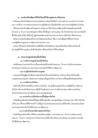 ๓. งานส่ งเสริมพัฒนาให้ นักเรียนมีวนัย คุณธรรม จริยธรรม
                                           ิ
- จัดกิจกรรมส่งเสริ มพัฒนาความประพฤติและระเบียบวินยได้แก่ การตรงต่อเวลา ความสะอาด การแต่ง
                                                                   ั
กาย การเข้าแถว การแสดงความเคารพ การปฏิบติตามระเบียบข้อบังคับ และแนวทางปฏิบติของโรงเรี ยน
                                                       ั                                      ั
- จัดกิจกรรมส่งเสริ มพัฒนาด้านคุณธรรม จริ ยธรรม ได้แก่ กิจกรรมที่สอดคล้องกับคุณลักษณะอันพึง
ประสงค์ ๘ ประการ ตามหลักสูตรการศึกษาขั้นพืนฐาน พ.ศ. ๒๕๕๑ คือ รักชาติ ศาสนา พระมหากษัตริ ย ์
                                                           ้
ซื่อสัตย์ สุจริ ต มีวนย ใฝ่ เรี ยนรู ้ อยูอย่างพอเพียง มุ่งมันในการทางาน รักความเป็ นไทย มีจิตสาธารณะ
                     ิ ั                  ่                  ่
- จัดกิจกรรมส่งเสริ มพัฒนาด้านความรับผิดชอบต่อสังคม ได้แก่ การบาเพ็ญตนให้เป็ นประโยชน์
การปฏิบติตามกฎหมาย การพัฒนาสาธารณสถาน ฯลฯ
           ั
- ยกย่อง ให้กาลังใจ นักเรี ยนที่ประพฤติดีเป็ นลายลักษณ์อกษร เผยแพร่ เกียรติประวัติของนักเรี ยนที่
                                                                 ั
ประพฤติดีให้ปรากฏ มีการบันทึกเกียรติประวัติของนักเรี ยนไว้เป็ นหลักฐาน

        ๔. งานระบบดูแลช่ วยเหลือนักเรียน
              ๔.๑ การจัดระบบดูแลช่ วยเหลือนักเรียน
- แต่งตั้งคณะกรรมการดาเนินงานเป็ นลายลักษณ์อกษรจัดทาแผนงาน / โครงการ ดาเนินงานตามแผน
                                                       ั
ประเมินผลการดาเนินงาน และนาผลการประเมินไปใช้ในการพัฒนางาน
             ๔.๒ การรู้ จักนักเรียนเป็ นรายบุคคล
- มอบหมายให้ครู ผดูแลรับผิดชอบกลุ่มนักเรี ยนเป็ นลายลักษณ์อกษร ดาเนินการศึกษานักเรี ยนเป็ น
                     ู้                                              ั
รายบุคคลจนครบทุกคน จัดทาเอกสารหลักฐานข้อมูลนักเรี ยน และวิเคราะห์ขอมูลเพือจัดกลุ่มนักเรี ยน
                                                                                 ้   ่
             ๔.๓ การคัดกรองนักเรียน
- จัดทาเครื่ องมือสาหรับใช้ในการคัดกรองนักเรี ยน ประชุมชี้แจงครู เกี่ยวกับแนวปฏิบติในการคัดกรอง
                                                                                       ั
นักเรี ยน คัดกรองนักเรี ยนตามแนวปฏิบติ โดยมีคณะกรรมการร่ วมพิจารณาผลการคัดกรองนักเรี ยน
                                          ั
จาแนกนักเรี ยนออกมาอย่างชัดเจน และครอบคลุมทุกกลุ่ม
            ๔.๔ การดาเนินงานป้ องกันการแก้ ไขปัญหานักเรียน
 - จัดทาข้อมูลเกี่ยวกับนักเรี ยนที่มีปัญหาที่เป็ นกลุ่มเสี่ยง และกลุ่มมีปัญหา กาหนดแนวทาง วิธีการป้ องกัน
แก้ไข และแก้ไขตามวิธีที่กาหนดไว้ แก้ปัญหาร่ วมกันกับบุคคล หน่วยงานที่เกี่ยวข้อง ติดตามประเมินผล
และนาผลการประเมินไปใช้ปรับปรุ ง และพัฒนางาน
            ๔.๕ การส่ งเสริมและพัฒนาคุณภาพนักเรียน
 - จัดทาข้อมูลนักเรี ยนที่ควรได้รับการส่งเสริ มและพัฒนา กาหนดแผนงาน / โครงการ ดาเนินงานตาม
แผนงาน / โครงการ ดาเนินงานร่ วมกับหน่วยงานที่เกี่ยวข้อง ติดตาม ประเมินผล และนาผลการประเมิน
ไปใช้ปรับปรุ ง พัฒนางาน
 