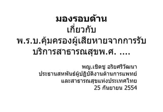 มองรอบด้าน เกี่ยวกับ พ . ร . บ . คุ้มครองผู้เสียหายจากการรับบริการสาธารณสุขพ . ศ . .... พญ . เชิดชู อริยศรีวัฒนา ประธานสหพันธ์ผู้ปฏิบัติงานด้านการแพทย์ และสาธารณสุขแห่งประเทศไทย 25   กันยายน  2554 