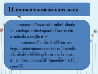 11.แบบทดสอบถามและแบบตรวจสอบ

      แบบสอบถามเป็นชุดของคาถามที่สร้างขึ้นเพื่อ
รวบรวมข้อมูลเกี่ยวกับตัวบุคคลในด้านต่างๆ เช่น
ความคิดเห็น ความรู้สึก ท่าทีฯ
        แบบทดสอบเป็นเครื่องมือที่ใช้ในการหา
ข้อมูลเกี่ยวกับตัวบุคคลอย่างแพร่หลายเนื่องจากเป็น
เครื่องมือที่ช่วยให้ได้ข้อมูลในเวลารวดเร็ว และยัง
สามารถส่งแบบสอบถามไปให้บุคคลที่ต้องการข้อมูล
จากเขาได้
 